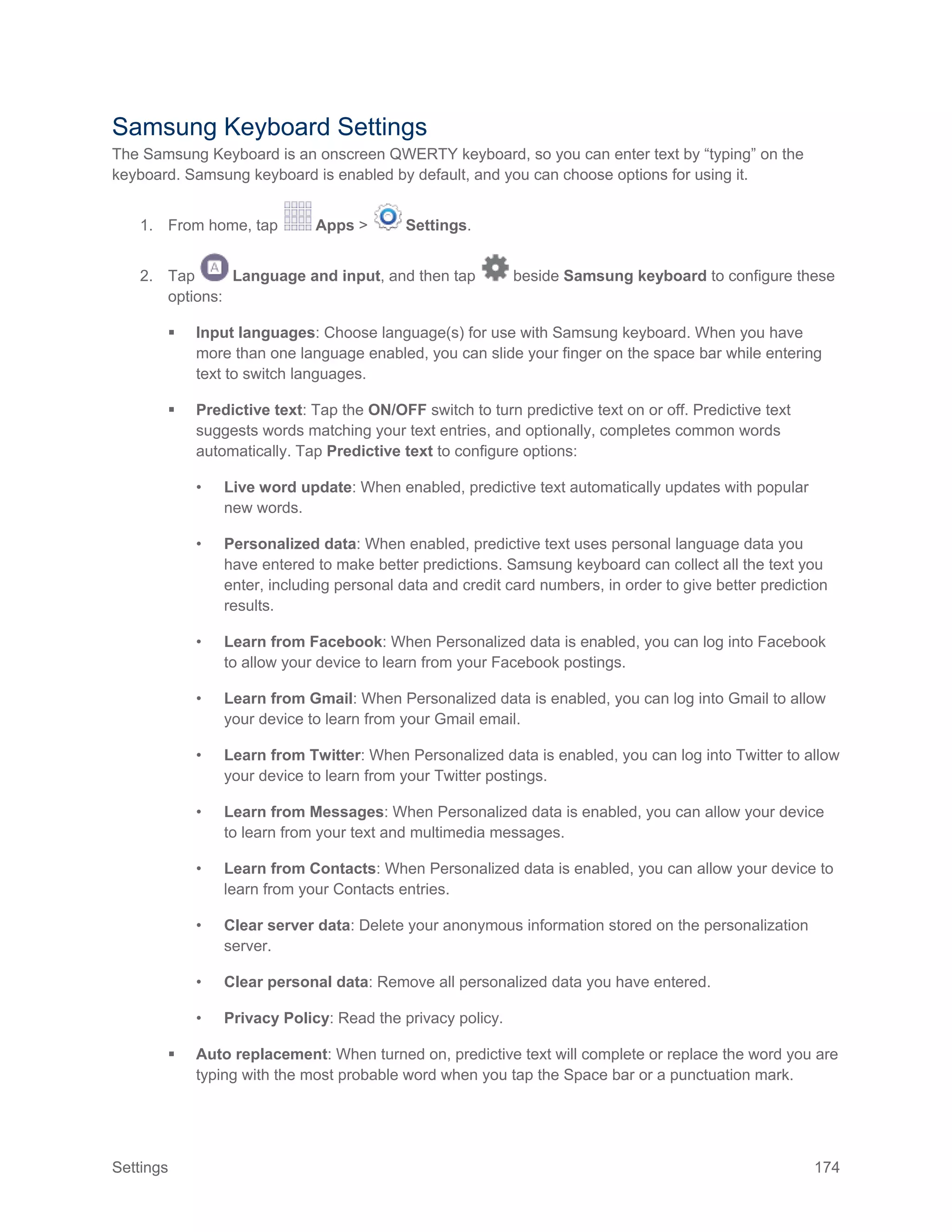 Settings 174
Samsung Keyboard Settings
The Samsung Keyboard is an onscreen QWERTY keyboard, so you can enter text by “typing” on the
keyboard. Samsung keyboard is enabled by default, and you can choose options for using it.
1. From home, tap Apps > Settings.
2. Tap Language and input, and then tap beside Samsung keyboard to configure these
options:
 Input languages: Choose language(s) for use with Samsung keyboard. When you have
more than one language enabled, you can slide your finger on the space bar while entering
text to switch languages.
 Predictive text: Tap the ON/OFF switch to turn predictive text on or off. Predictive text
suggests words matching your text entries, and optionally, completes common words
automatically. Tap Predictive text to configure options:
• Live word update: When enabled, predictive text automatically updates with popular
new words.
• Personalized data: When enabled, predictive text uses personal language data you
have entered to make better predictions. Samsung keyboard can collect all the text you
enter, including personal data and credit card numbers, in order to give better prediction
results.
• Learn from Facebook: When Personalized data is enabled, you can log into Facebook
to allow your device to learn from your Facebook postings.
• Learn from Gmail: When Personalized data is enabled, you can log into Gmail to allow
your device to learn from your Gmail email.
• Learn from Twitter: When Personalized data is enabled, you can log into Twitter to allow
your device to learn from your Twitter postings.
• Learn from Messages: When Personalized data is enabled, you can allow your device
to learn from your text and multimedia messages.
• Learn from Contacts: When Personalized data is enabled, you can allow your device to
learn from your Contacts entries.
• Clear server data: Delete your anonymous information stored on the personalization
server.
• Clear personal data: Remove all personalized data you have entered.
• Privacy Policy: Read the privacy policy.
 Auto replacement: When turned on, predictive text will complete or replace the word you are
typing with the most probable word when you tap the Space bar or a punctuation mark.
 