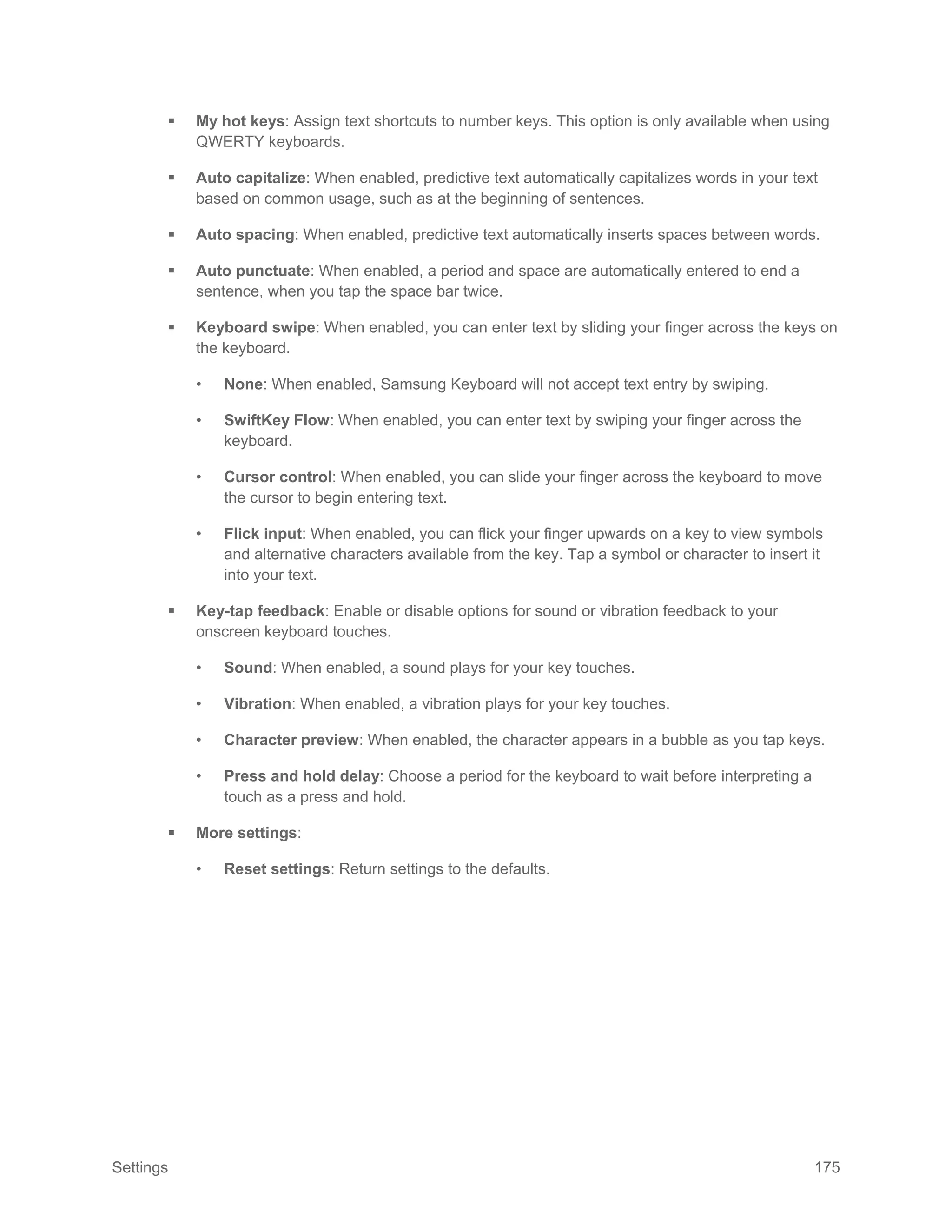 Settings 175
 My hot keys: Assign text shortcuts to number keys. This option is only available when using
QWERTY keyboards.
 Auto capitalize: When enabled, predictive text automatically capitalizes words in your text
based on common usage, such as at the beginning of sentences.
 Auto spacing: When enabled, predictive text automatically inserts spaces between words.
 Auto punctuate: When enabled, a period and space are automatically entered to end a
sentence, when you tap the space bar twice.
 Keyboard swipe: When enabled, you can enter text by sliding your finger across the keys on
the keyboard.
• None: When enabled, Samsung Keyboard will not accept text entry by swiping.
• SwiftKey Flow: When enabled, you can enter text by swiping your finger across the
keyboard.
• Cursor control: When enabled, you can slide your finger across the keyboard to move
the cursor to begin entering text.
• Flick input: When enabled, you can flick your finger upwards on a key to view symbols
and alternative characters available from the key. Tap a symbol or character to insert it
into your text.
 Key-tap feedback: Enable or disable options for sound or vibration feedback to your
onscreen keyboard touches.
• Sound: When enabled, a sound plays for your key touches.
• Vibration: When enabled, a vibration plays for your key touches.
• Character preview: When enabled, the character appears in a bubble as you tap keys.
• Press and hold delay: Choose a period for the keyboard to wait before interpreting a
touch as a press and hold.
 More settings:
• Reset settings: Return settings to the defaults.
 