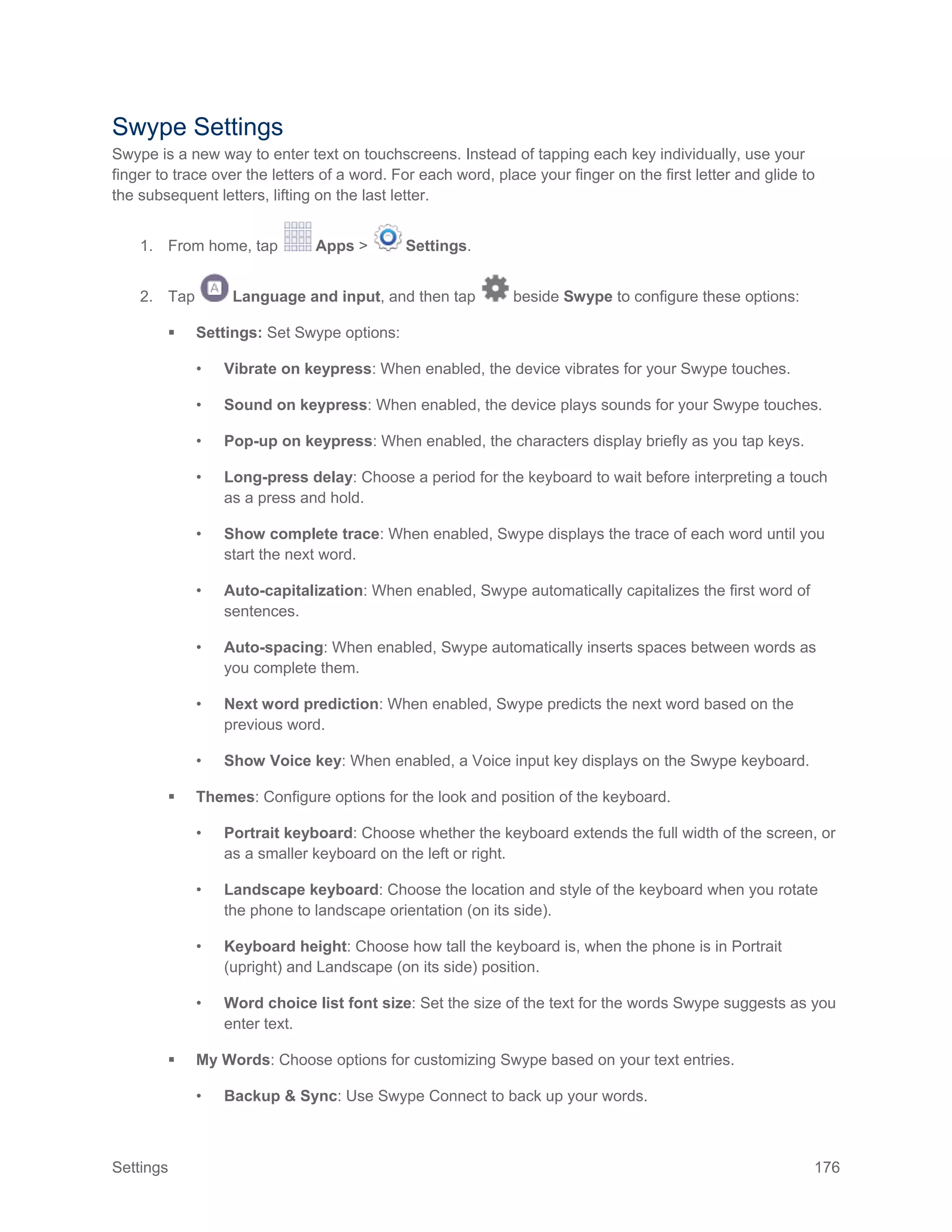 Settings 176
Swype Settings
Swype is a new way to enter text on touchscreens. Instead of tapping each key individually, use your
finger to trace over the letters of a word. For each word, place your finger on the first letter and glide to
the subsequent letters, lifting on the last letter.
1. From home, tap Apps > Settings.
2. Tap Language and input, and then tap beside Swype to configure these options:
 Settings: Set Swype options:
• Vibrate on keypress: When enabled, the device vibrates for your Swype touches.
• Sound on keypress: When enabled, the device plays sounds for your Swype touches.
• Pop-up on keypress: When enabled, the characters display briefly as you tap keys.
• Long-press delay: Choose a period for the keyboard to wait before interpreting a touch
as a press and hold.
• Show complete trace: When enabled, Swype displays the trace of each word until you
start the next word.
• Auto-capitalization: When enabled, Swype automatically capitalizes the first word of
sentences.
• Auto-spacing: When enabled, Swype automatically inserts spaces between words as
you complete them.
• Next word prediction: When enabled, Swype predicts the next word based on the
previous word.
• Show Voice key: When enabled, a Voice input key displays on the Swype keyboard.
 Themes: Configure options for the look and position of the keyboard.
• Portrait keyboard: Choose whether the keyboard extends the full width of the screen, or
as a smaller keyboard on the left or right.
• Landscape keyboard: Choose the location and style of the keyboard when you rotate
the phone to landscape orientation (on its side).
• Keyboard height: Choose how tall the keyboard is, when the phone is in Portrait
(upright) and Landscape (on its side) position.
• Word choice list font size: Set the size of the text for the words Swype suggests as you
enter text.
 My Words: Choose options for customizing Swype based on your text entries.
• Backup & Sync: Use Swype Connect to back up your words.
 