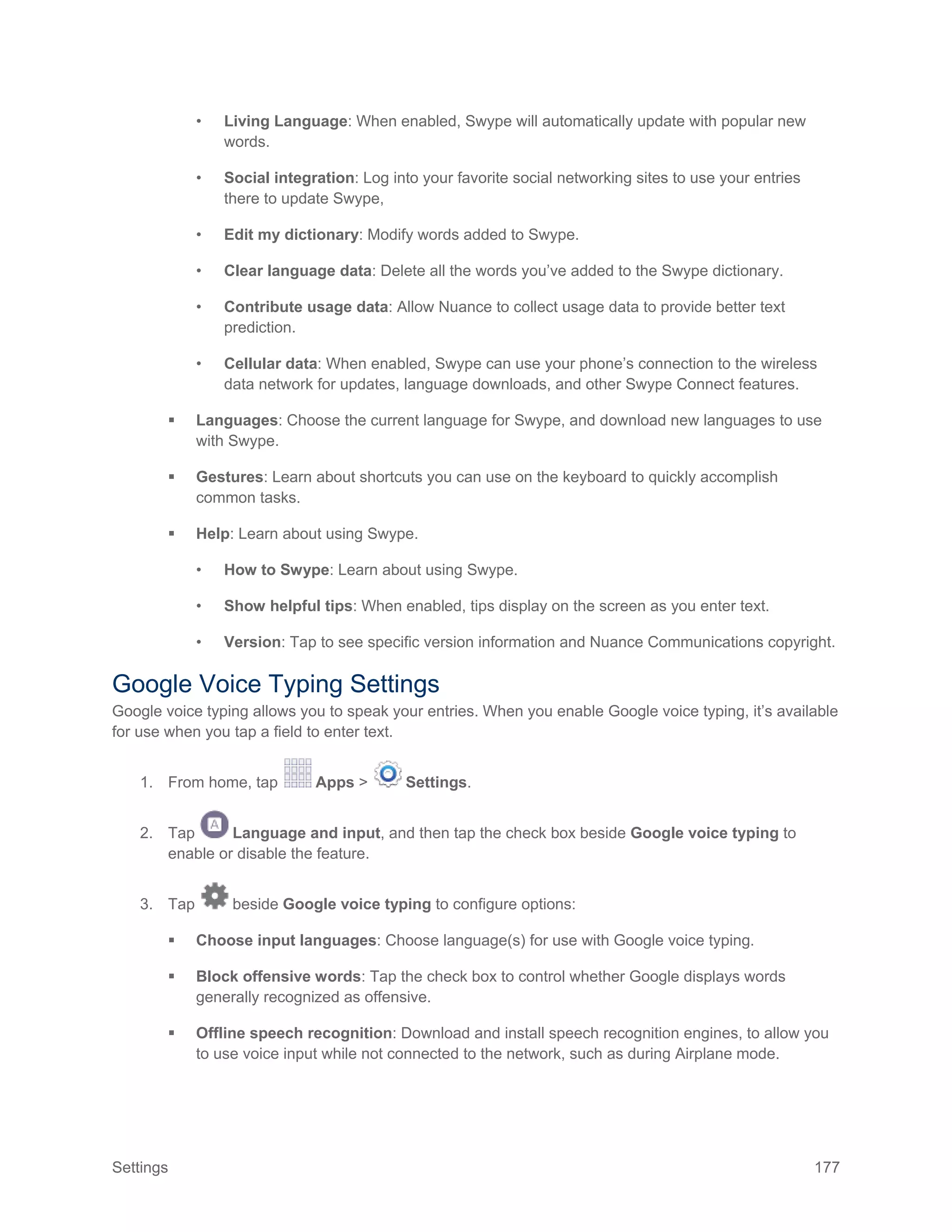 Settings 177
• Living Language: When enabled, Swype will automatically update with popular new
words.
• Social integration: Log into your favorite social networking sites to use your entries
there to update Swype,
• Edit my dictionary: Modify words added to Swype.
• Clear language data: Delete all the words you’ve added to the Swype dictionary.
• Contribute usage data: Allow Nuance to collect usage data to provide better text
prediction.
• Cellular data: When enabled, Swype can use your phone’s connection to the wireless
data network for updates, language downloads, and other Swype Connect features.
 Languages: Choose the current language for Swype, and download new languages to use
with Swype.
 Gestures: Learn about shortcuts you can use on the keyboard to quickly accomplish
common tasks.
 Help: Learn about using Swype.
• How to Swype: Learn about using Swype.
• Show helpful tips: When enabled, tips display on the screen as you enter text.
• Version: Tap to see specific version information and Nuance Communications copyright.
Google Voice Typing Settings
Google voice typing allows you to speak your entries. When you enable Google voice typing, it’s available
for use when you tap a field to enter text.
1. From home, tap Apps > Settings.
2. Tap Language and input, and then tap the check box beside Google voice typing to
enable or disable the feature.
3. Tap beside Google voice typing to configure options:
 Choose input languages: Choose language(s) for use with Google voice typing.
 Block offensive words: Tap the check box to control whether Google displays words
generally recognized as offensive.
 Offline speech recognition: Download and install speech recognition engines, to allow you
to use voice input while not connected to the network, such as during Airplane mode.
 