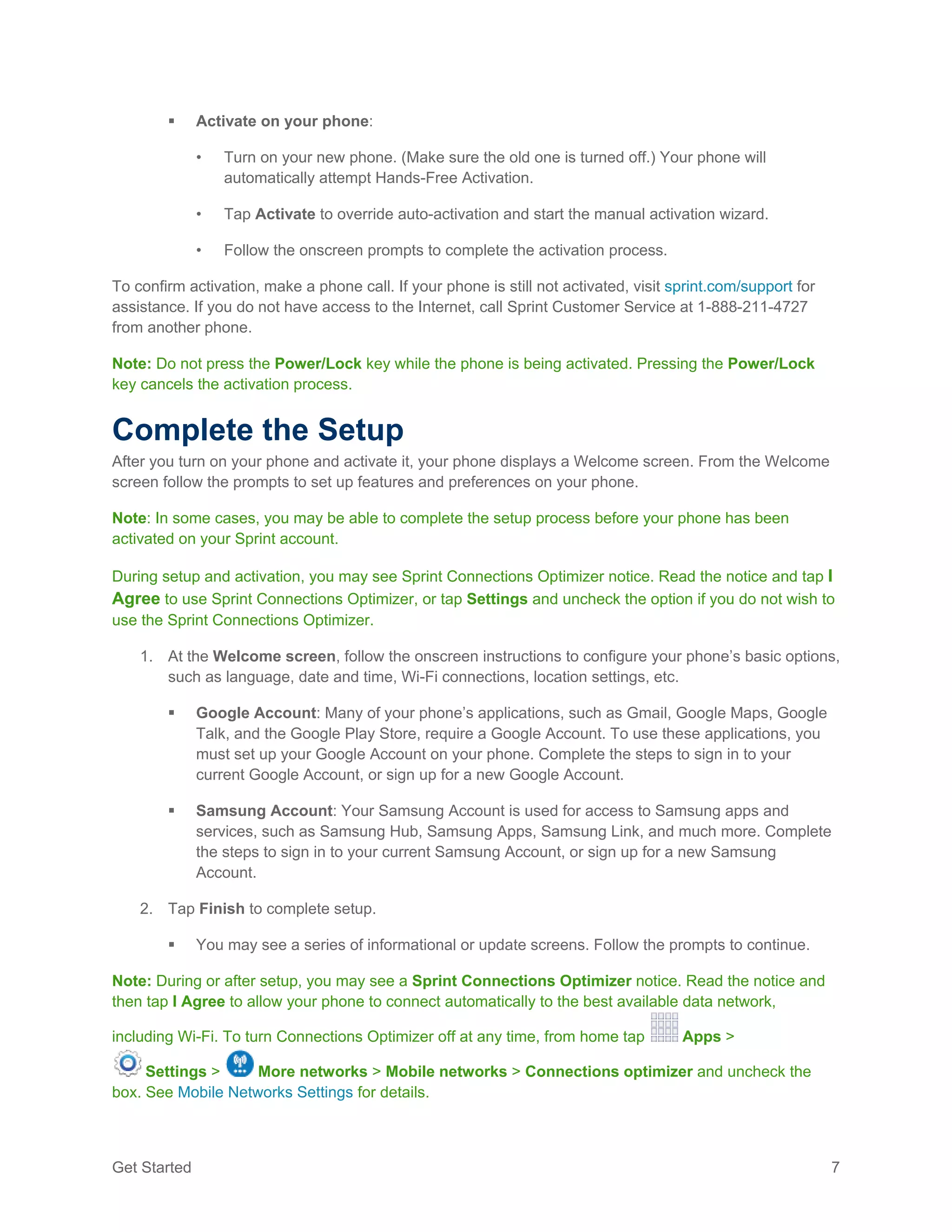 Get Started 7
 Activate on your phone:
• Turn on your new phone. (Make sure the old one is turned off.) Your phone will
automatically attempt Hands-Free Activation.
• Tap Activate to override auto-activation and start the manual activation wizard.
• Follow the onscreen prompts to complete the activation process.
To confirm activation, make a phone call. If your phone is still not activated, visit sprint.com/support for
assistance. If you do not have access to the Internet, call Sprint Customer Service at 1-888-211-4727
from another phone.
Note: Do not press the Power/Lock key while the phone is being activated. Pressing the Power/Lock
key cancels the activation process.
Complete the Setup
After you turn on your phone and activate it, your phone displays a Welcome screen. From the Welcome
screen follow the prompts to set up features and preferences on your phone.
Note: In some cases, you may be able to complete the setup process before your phone has been
activated on your Sprint account.
During setup and activation, you may see Sprint Connections Optimizer notice. Read the notice and tap I
Agree to use Sprint Connections Optimizer, or tap Settings and uncheck the option if you do not wish to
use the Sprint Connections Optimizer.
1. At the Welcome screen, follow the onscreen instructions to configure your phone’s basic options,
such as language, date and time, Wi-Fi connections, location settings, etc.
 Google Account: Many of your phone’s applications, such as Gmail, Google Maps, Google
Talk, and the Google Play Store, require a Google Account. To use these applications, you
must set up your Google Account on your phone. Complete the steps to sign in to your
current Google Account, or sign up for a new Google Account.
 Samsung Account: Your Samsung Account is used for access to Samsung apps and
services, such as Samsung Hub, Samsung Apps, Samsung Link, and much more. Complete
the steps to sign in to your current Samsung Account, or sign up for a new Samsung
Account.
2. Tap Finish to complete setup.
 You may see a series of informational or update screens. Follow the prompts to continue.
Note: During or after setup, you may see a Sprint Connections Optimizer notice. Read the notice and
then tap I Agree to allow your phone to connect automatically to the best available data network,
including Wi-Fi. To turn Connections Optimizer off at any time, from home tap Apps >
Settings > More networks > Mobile networks > Connections optimizer and uncheck the
box. See Mobile Networks Settings for details.
 