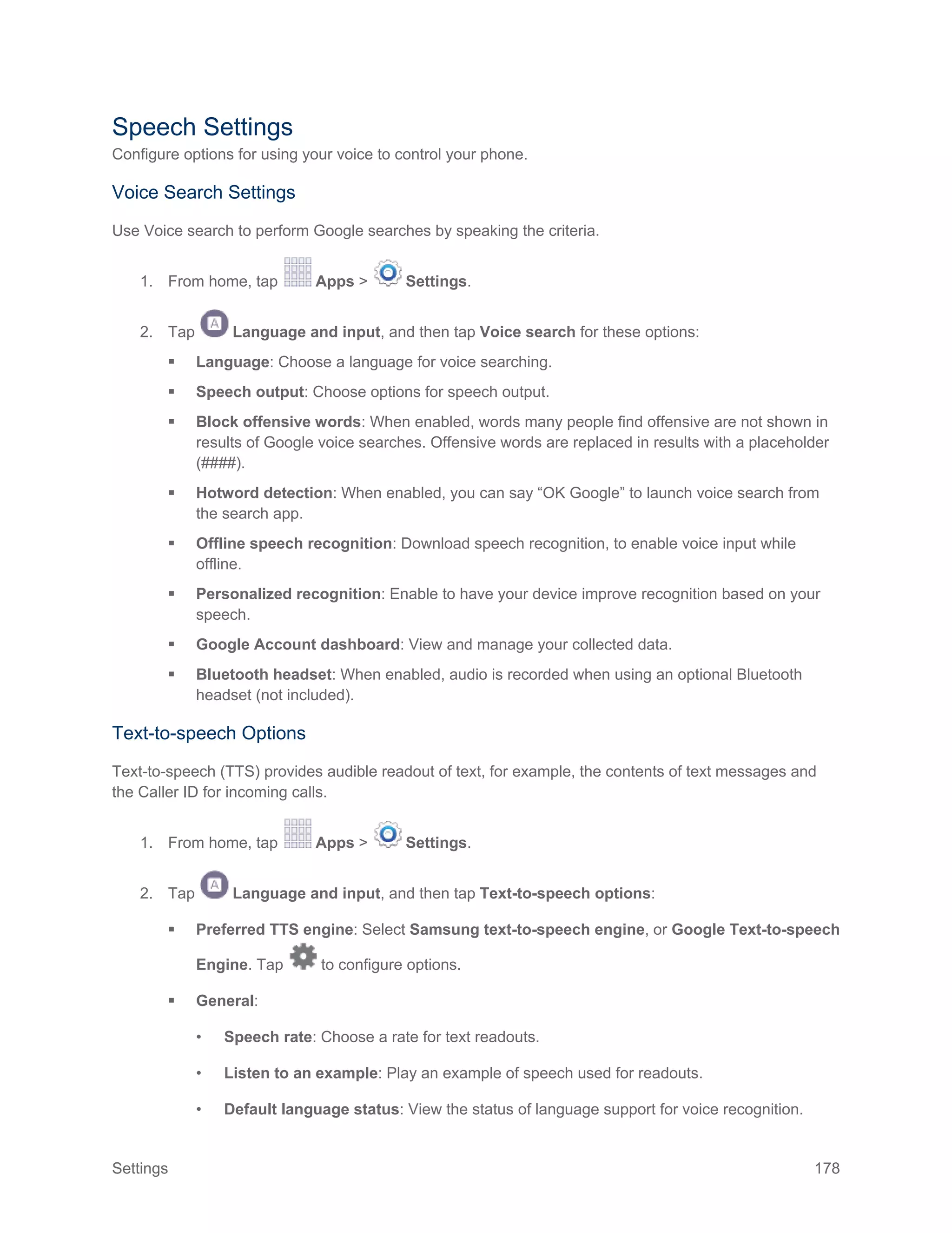 Settings 178
Speech Settings
Configure options for using your voice to control your phone.
Voice Search Settings
Use Voice search to perform Google searches by speaking the criteria.
1. From home, tap Apps > Settings.
2. Tap Language and input, and then tap Voice search for these options:
 Language: Choose a language for voice searching.
 Speech output: Choose options for speech output.
 Block offensive words: When enabled, words many people find offensive are not shown in
results of Google voice searches. Offensive words are replaced in results with a placeholder
(####).
 Hotword detection: When enabled, you can say “OK Google” to launch voice search from
the search app.
 Offline speech recognition: Download speech recognition, to enable voice input while
offline.
 Personalized recognition: Enable to have your device improve recognition based on your
speech.
 Google Account dashboard: View and manage your collected data.
 Bluetooth headset: When enabled, audio is recorded when using an optional Bluetooth
headset (not included).
Text-to-speech Options
Text-to-speech (TTS) provides audible readout of text, for example, the contents of text messages and
the Caller ID for incoming calls.
1. From home, tap Apps > Settings.
2. Tap Language and input, and then tap Text-to-speech options:
 Preferred TTS engine: Select Samsung text-to-speech engine, or Google Text-to-speech
Engine. Tap to configure options.
 General:
• Speech rate: Choose a rate for text readouts.
• Listen to an example: Play an example of speech used for readouts.
• Default language status: View the status of language support for voice recognition.
 