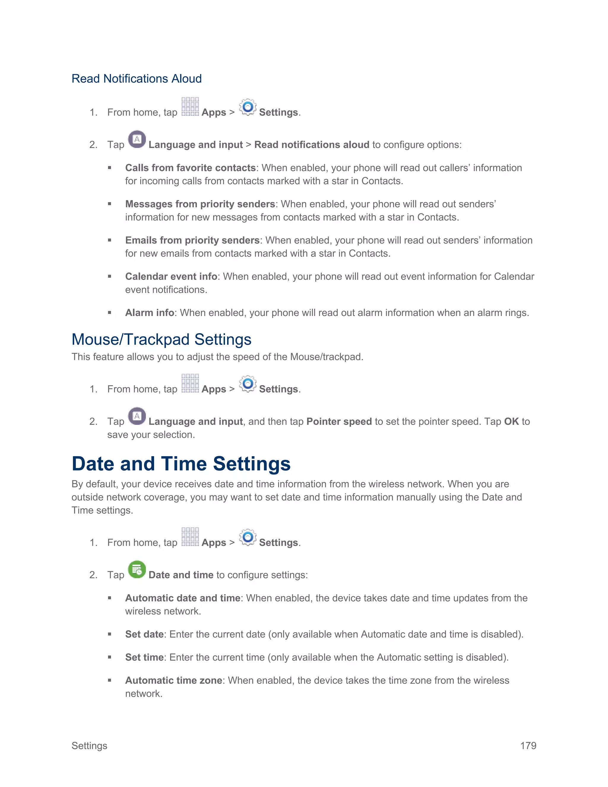 Settings 179
Read Notifications Aloud
1. From home, tap Apps > Settings.
2. Tap Language and input > Read notifications aloud to configure options:
 Calls from favorite contacts: When enabled, your phone will read out callers’ information
for incoming calls from contacts marked with a star in Contacts.
 Messages from priority senders: When enabled, your phone will read out senders’
information for new messages from contacts marked with a star in Contacts.
 Emails from priority senders: When enabled, your phone will read out senders’ information
for new emails from contacts marked with a star in Contacts.
 Calendar event info: When enabled, your phone will read out event information for Calendar
event notifications.
 Alarm info: When enabled, your phone will read out alarm information when an alarm rings.
Mouse/Trackpad Settings
This feature allows you to adjust the speed of the Mouse/trackpad.
1. From home, tap Apps > Settings.
2. Tap Language and input, and then tap Pointer speed to set the pointer speed. Tap OK to
save your selection.
Date and Time Settings
By default, your device receives date and time information from the wireless network. When you are
outside network coverage, you may want to set date and time information manually using the Date and
Time settings.
1. From home, tap Apps > Settings.
2. Tap Date and time to configure settings:
 Automatic date and time: When enabled, the device takes date and time updates from the
wireless network.
 Set date: Enter the current date (only available when Automatic date and time is disabled).
 Set time: Enter the current time (only available when the Automatic setting is disabled).
 Automatic time zone: When enabled, the device takes the time zone from the wireless
network.
 