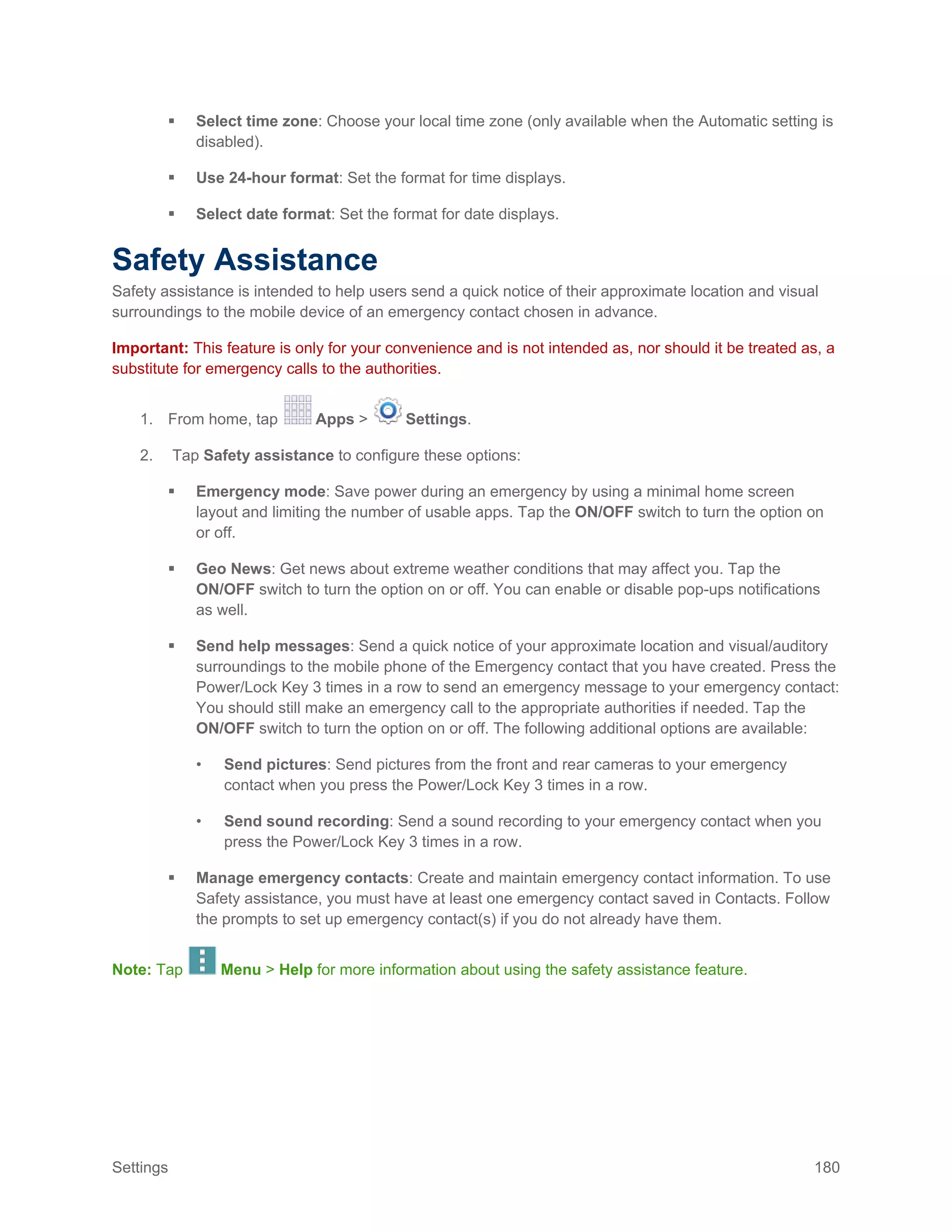 Settings 180
 Select time zone: Choose your local time zone (only available when the Automatic setting is
disabled).
 Use 24-hour format: Set the format for time displays.
 Select date format: Set the format for date displays.
Safety Assistance
Safety assistance is intended to help users send a quick notice of their approximate location and visual
surroundings to the mobile device of an emergency contact chosen in advance.
Important: This feature is only for your convenience and is not intended as, nor should it be treated as, a
substitute for emergency calls to the authorities.
1. From home, tap Apps > Settings.
2. Tap Safety assistance to configure these options:
 Emergency mode: Save power during an emergency by using a minimal home screen
layout and limiting the number of usable apps. Tap the ON/OFF switch to turn the option on
or off.
 Geo News: Get news about extreme weather conditions that may affect you. Tap the
ON/OFF switch to turn the option on or off. You can enable or disable pop-ups notifications
as well.
 Send help messages: Send a quick notice of your approximate location and visual/auditory
surroundings to the mobile phone of the Emergency contact that you have created. Press the
Power/Lock Key 3 times in a row to send an emergency message to your emergency contact:
You should still make an emergency call to the appropriate authorities if needed. Tap the
ON/OFF switch to turn the option on or off. The following additional options are available:
• Send pictures: Send pictures from the front and rear cameras to your emergency
contact when you press the Power/Lock Key 3 times in a row.
• Send sound recording: Send a sound recording to your emergency contact when you
press the Power/Lock Key 3 times in a row.
 Manage emergency contacts: Create and maintain emergency contact information. To use
Safety assistance, you must have at least one emergency contact saved in Contacts. Follow
the prompts to set up emergency contact(s) if you do not already have them.
Note: Tap Menu > Help for more information about using the safety assistance feature.
 