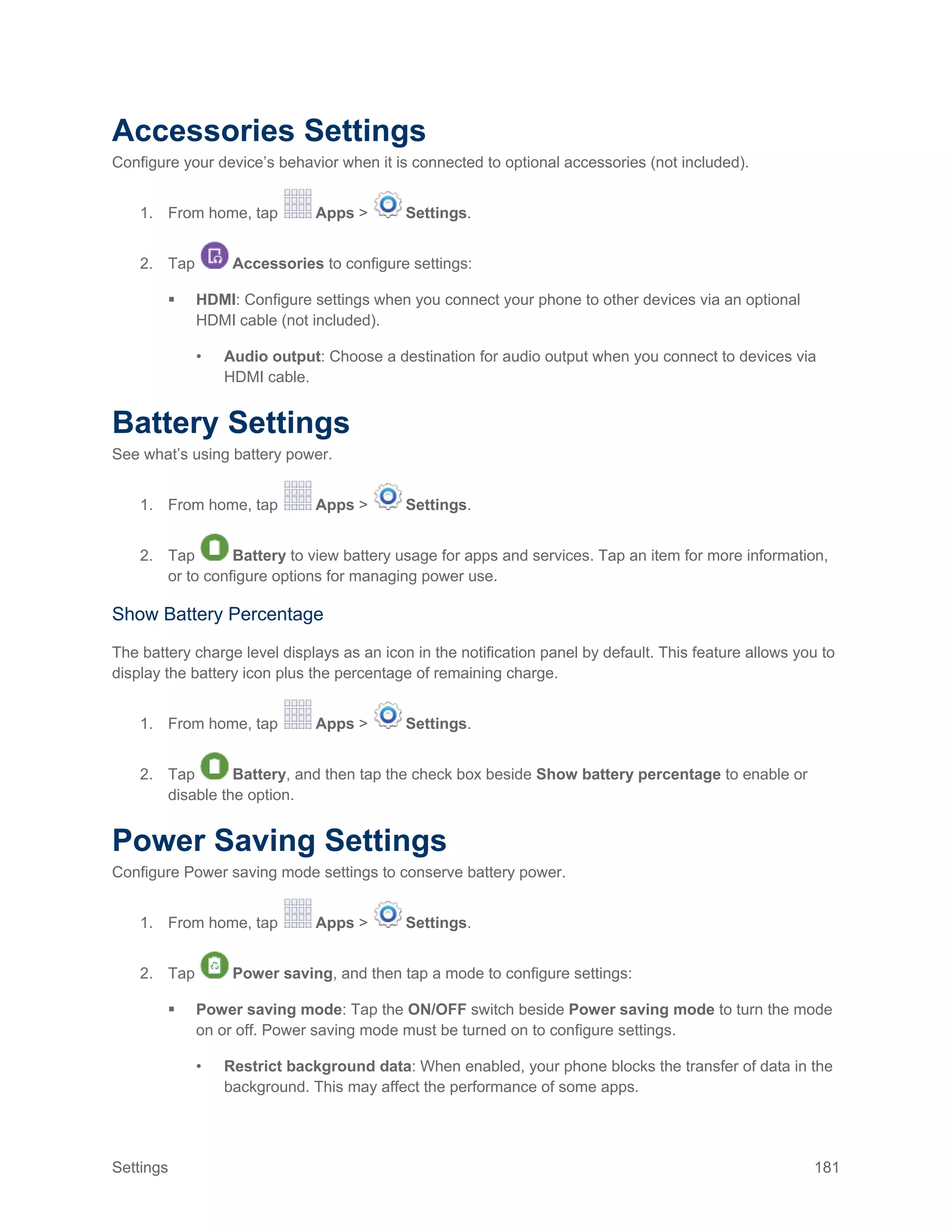 Settings 181
Accessories Settings
Configure your device’s behavior when it is connected to optional accessories (not included).
1. From home, tap Apps > Settings.
2. Tap Accessories to configure settings:
 HDMI: Configure settings when you connect your phone to other devices via an optional
HDMI cable (not included).
• Audio output: Choose a destination for audio output when you connect to devices via
HDMI cable.
Battery Settings
See what’s using battery power.
1. From home, tap Apps > Settings.
2. Tap Battery to view battery usage for apps and services. Tap an item for more information,
or to configure options for managing power use.
Show Battery Percentage
The battery charge level displays as an icon in the notification panel by default. This feature allows you to
display the battery icon plus the percentage of remaining charge.
1. From home, tap Apps > Settings.
2. Tap Battery, and then tap the check box beside Show battery percentage to enable or
disable the option.
Power Saving Settings
Configure Power saving mode settings to conserve battery power.
1. From home, tap Apps > Settings.
2. Tap Power saving, and then tap a mode to configure settings:
 Power saving mode: Tap the ON/OFF switch beside Power saving mode to turn the mode
on or off. Power saving mode must be turned on to configure settings.
• Restrict background data: When enabled, your phone blocks the transfer of data in the
background. This may affect the performance of some apps.
 