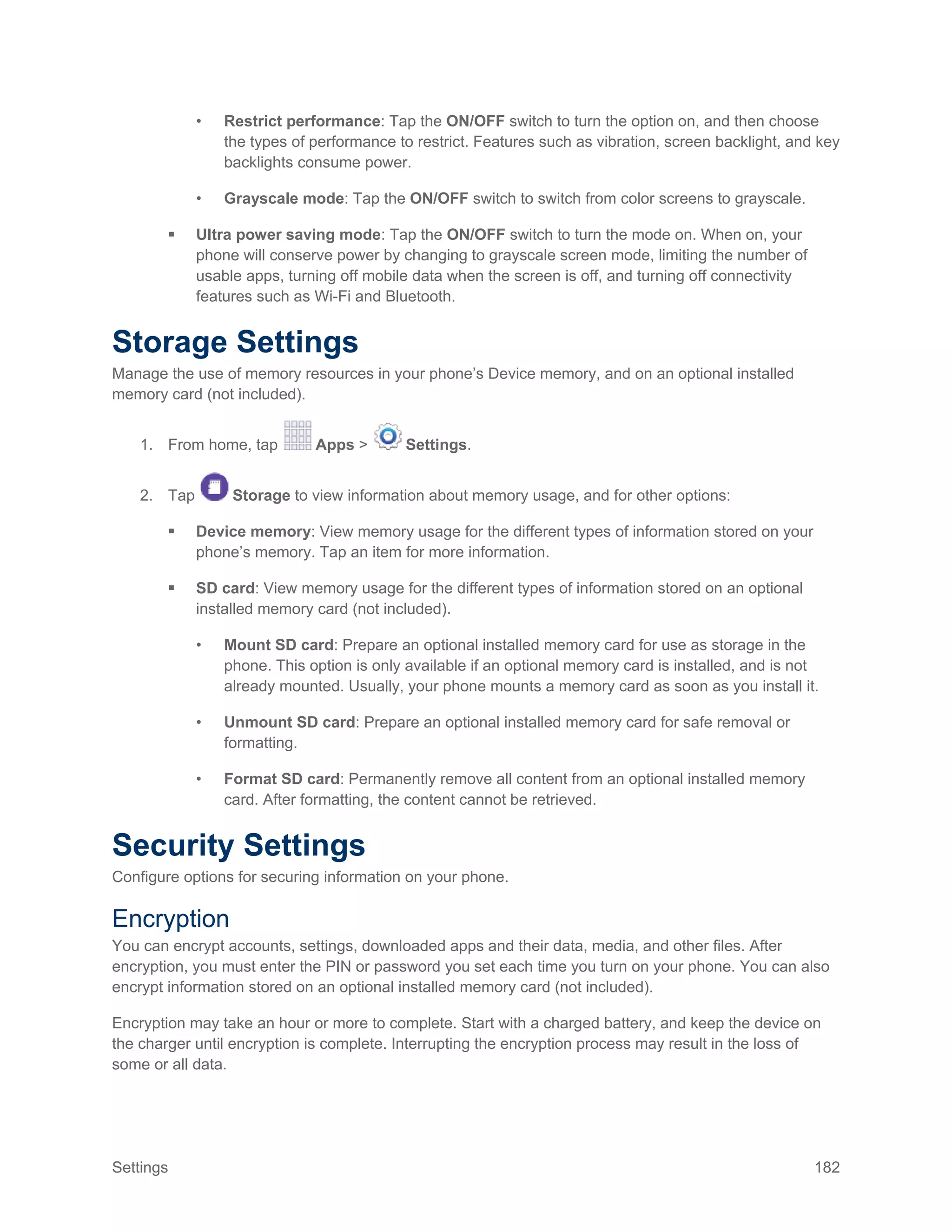 Settings 182
• Restrict performance: Tap the ON/OFF switch to turn the option on, and then choose
the types of performance to restrict. Features such as vibration, screen backlight, and key
backlights consume power.
• Grayscale mode: Tap the ON/OFF switch to switch from color screens to grayscale.
 Ultra power saving mode: Tap the ON/OFF switch to turn the mode on. When on, your
phone will conserve power by changing to grayscale screen mode, limiting the number of
usable apps, turning off mobile data when the screen is off, and turning off connectivity
features such as Wi-Fi and Bluetooth.
Storage Settings
Manage the use of memory resources in your phone’s Device memory, and on an optional installed
memory card (not included).
1. From home, tap Apps > Settings.
2. Tap Storage to view information about memory usage, and for other options:
 Device memory: View memory usage for the different types of information stored on your
phone’s memory. Tap an item for more information.
 SD card: View memory usage for the different types of information stored on an optional
installed memory card (not included).
• Mount SD card: Prepare an optional installed memory card for use as storage in the
phone. This option is only available if an optional memory card is installed, and is not
already mounted. Usually, your phone mounts a memory card as soon as you install it.
• Unmount SD card: Prepare an optional installed memory card for safe removal or
formatting.
• Format SD card: Permanently remove all content from an optional installed memory
card. After formatting, the content cannot be retrieved.
Security Settings
Configure options for securing information on your phone.
Encryption
You can encrypt accounts, settings, downloaded apps and their data, media, and other files. After
encryption, you must enter the PIN or password you set each time you turn on your phone. You can also
encrypt information stored on an optional installed memory card (not included).
Encryption may take an hour or more to complete. Start with a charged battery, and keep the device on
the charger until encryption is complete. Interrupting the encryption process may result in the loss of
some or all data.
 