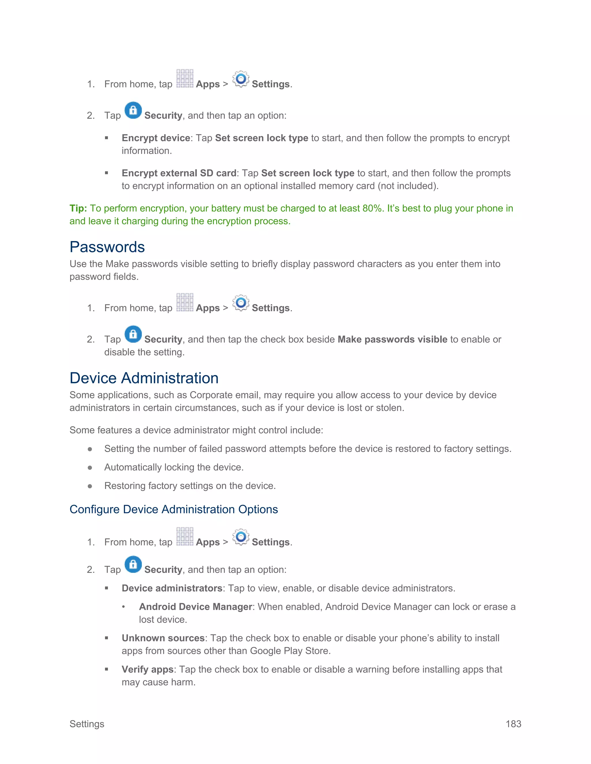 Settings 183
1. From home, tap Apps > Settings.
2. Tap Security, and then tap an option:
 Encrypt device: Tap Set screen lock type to start, and then follow the prompts to encrypt
information.
 Encrypt external SD card: Tap Set screen lock type to start, and then follow the prompts
to encrypt information on an optional installed memory card (not included).
Tip: To perform encryption, your battery must be charged to at least 80%. It’s best to plug your phone in
and leave it charging during the encryption process.
Passwords
Use the Make passwords visible setting to briefly display password characters as you enter them into
password fields.
1. From home, tap Apps > Settings.
2. Tap Security, and then tap the check box beside Make passwords visible to enable or
disable the setting.
Device Administration
Some applications, such as Corporate email, may require you allow access to your device by device
administrators in certain circumstances, such as if your device is lost or stolen.
Some features a device administrator might control include:
● Setting the number of failed password attempts before the device is restored to factory settings.
● Automatically locking the device.
● Restoring factory settings on the device.
Configure Device Administration Options
1. From home, tap Apps > Settings.
2. Tap Security, and then tap an option:
 Device administrators: Tap to view, enable, or disable device administrators.
• Android Device Manager: When enabled, Android Device Manager can lock or erase a
lost device.
 Unknown sources: Tap the check box to enable or disable your phone’s ability to install
apps from sources other than Google Play Store.
 Verify apps: Tap the check box to enable or disable a warning before installing apps that
may cause harm.
 