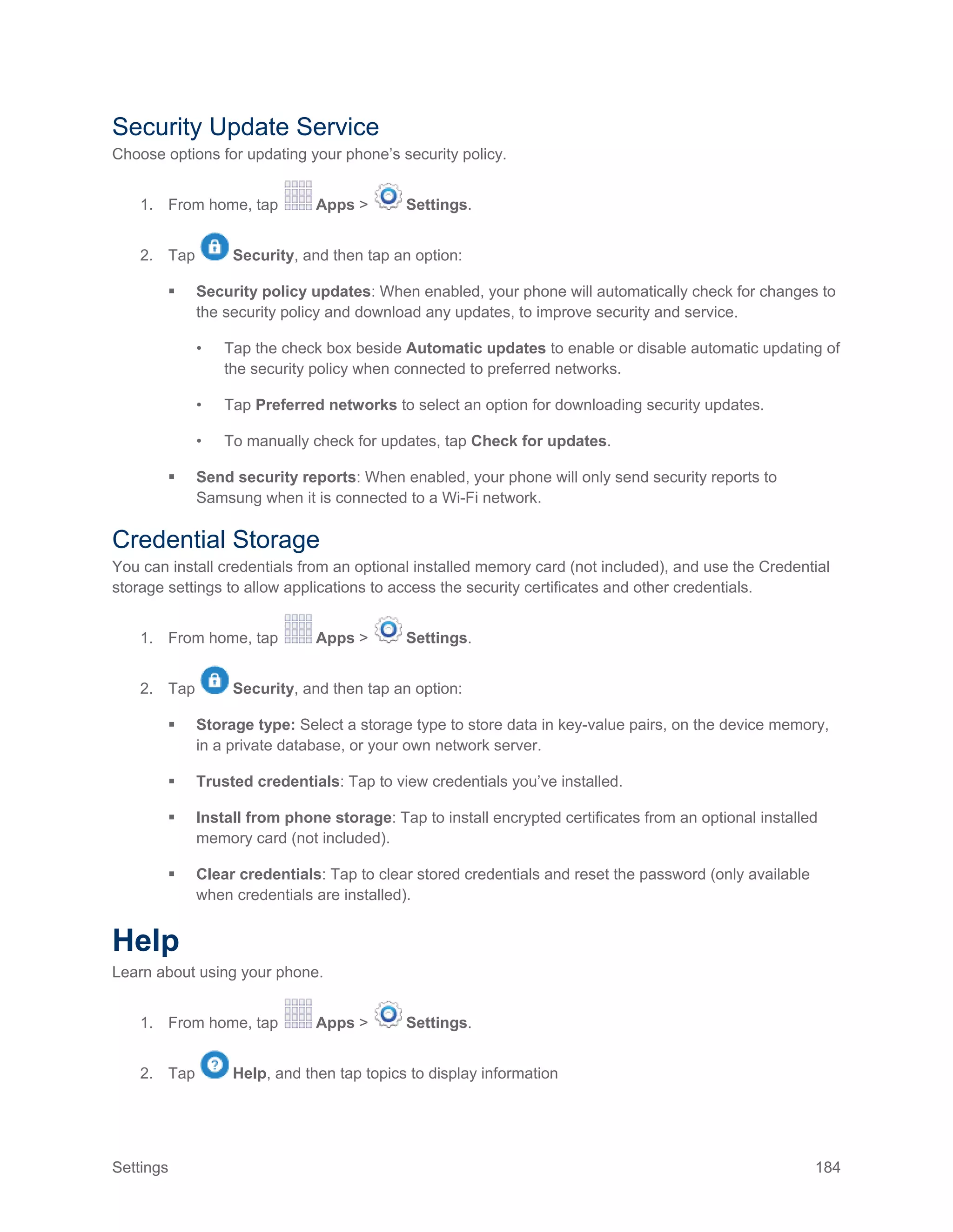 Settings 184
Security Update Service
Choose options for updating your phone’s security policy.
1. From home, tap Apps > Settings.
2. Tap Security, and then tap an option:
 Security policy updates: When enabled, your phone will automatically check for changes to
the security policy and download any updates, to improve security and service.
• Tap the check box beside Automatic updates to enable or disable automatic updating of
the security policy when connected to preferred networks.
• Tap Preferred networks to select an option for downloading security updates.
• To manually check for updates, tap Check for updates.
 Send security reports: When enabled, your phone will only send security reports to
Samsung when it is connected to a Wi-Fi network.
Credential Storage
You can install credentials from an optional installed memory card (not included), and use the Credential
storage settings to allow applications to access the security certificates and other credentials.
1. From home, tap Apps > Settings.
2. Tap Security, and then tap an option:
 Storage type: Select a storage type to store data in key-value pairs, on the device memory,
in a private database, or your own network server.
 Trusted credentials: Tap to view credentials you’ve installed.
 Install from phone storage: Tap to install encrypted certificates from an optional installed
memory card (not included).
 Clear credentials: Tap to clear stored credentials and reset the password (only available
when credentials are installed).
Help
Learn about using your phone.
1. From home, tap Apps > Settings.
2. Tap Help, and then tap topics to display information
 