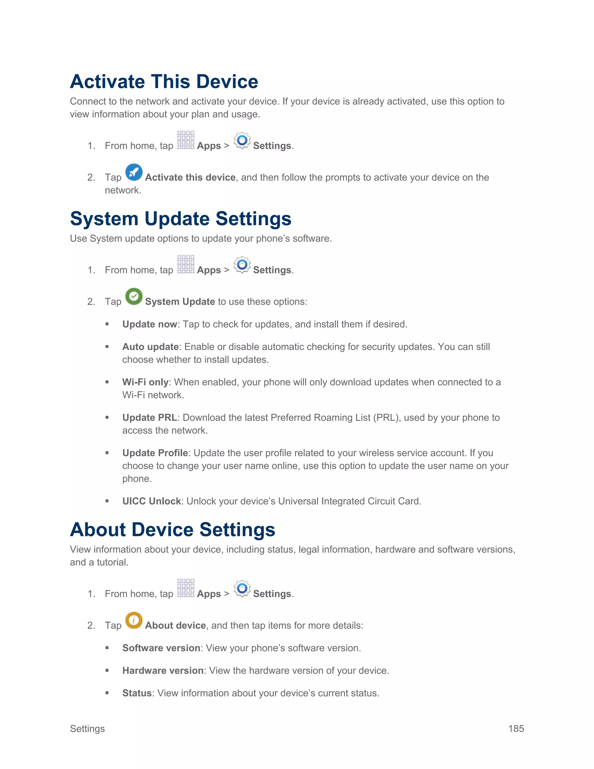 Settings 185
Activate This Device
Connect to the network and activate your device. If your device is already activated, use this option to
view information about your plan and usage.
1. From home, tap Apps > Settings.
2. Tap Activate this device, and then follow the prompts to activate your device on the
network.
System Update Settings
Use System update options to update your phone’s software.
1. From home, tap Apps > Settings.
2. Tap System Update to use these options:
 Update now: Tap to check for updates, and install them if desired.
 Auto update: Enable or disable automatic checking for security updates. You can still
choose whether to install updates.
 Wi-Fi only: When enabled, your phone will only download updates when connected to a
Wi-Fi network.
 Update PRL: Download the latest Preferred Roaming List (PRL), used by your phone to
access the network.
 Update Profile: Update the user profile related to your wireless service account. If you
choose to change your user name online, use this option to update the user name on your
phone.
 UICC Unlock: Unlock your device’s Universal Integrated Circuit Card.
About Device Settings
View information about your device, including status, legal information, hardware and software versions,
and a tutorial.
1. From home, tap Apps > Settings.
2. Tap About device, and then tap items for more details:
 Software version: View your phone’s software version.
 Hardware version: View the hardware version of your device.
 Status: View information about your device’s current status.
 