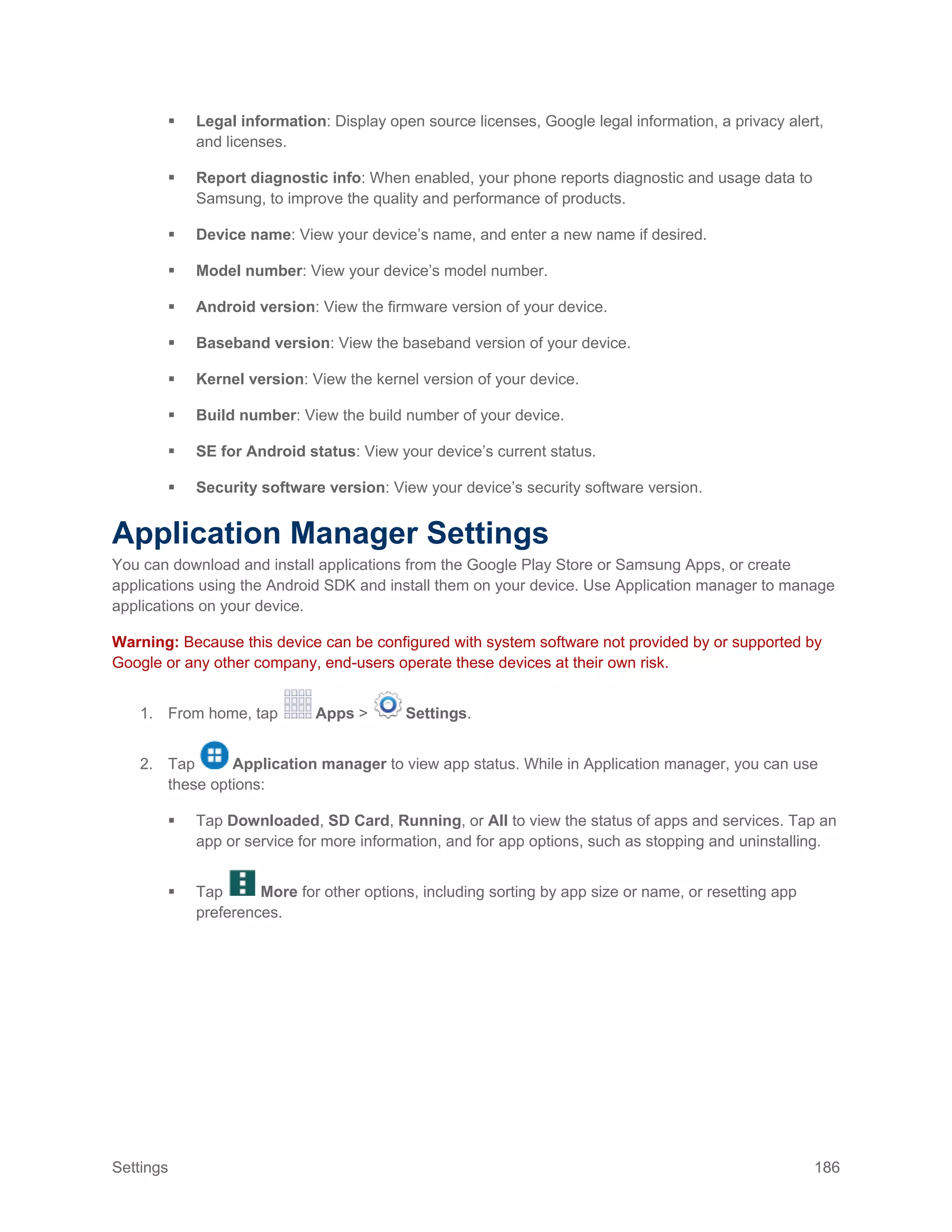 Settings 186
 Legal information: Display open source licenses, Google legal information, a privacy alert,
and licenses.
 Report diagnostic info: When enabled, your phone reports diagnostic and usage data to
Samsung, to improve the quality and performance of products.
 Device name: View your device’s name, and enter a new name if desired.
 Model number: View your device’s model number.
 Android version: View the firmware version of your device.
 Baseband version: View the baseband version of your device.
 Kernel version: View the kernel version of your device.
 Build number: View the build number of your device.
 SE for Android status: View your device’s current status.
 Security software version: View your device’s security software version.
Application Manager Settings
You can download and install applications from the Google Play Store or Samsung Apps, or create
applications using the Android SDK and install them on your device. Use Application manager to manage
applications on your device.
Warning: Because this device can be configured with system software not provided by or supported by
Google or any other company, end-users operate these devices at their own risk.
1. From home, tap Apps > Settings.
2. Tap Application manager to view app status. While in Application manager, you can use
these options:
 Tap Downloaded, SD Card, Running, or All to view the status of apps and services. Tap an
app or service for more information, and for app options, such as stopping and uninstalling.
 Tap More for other options, including sorting by app size or name, or resetting app
preferences.
 