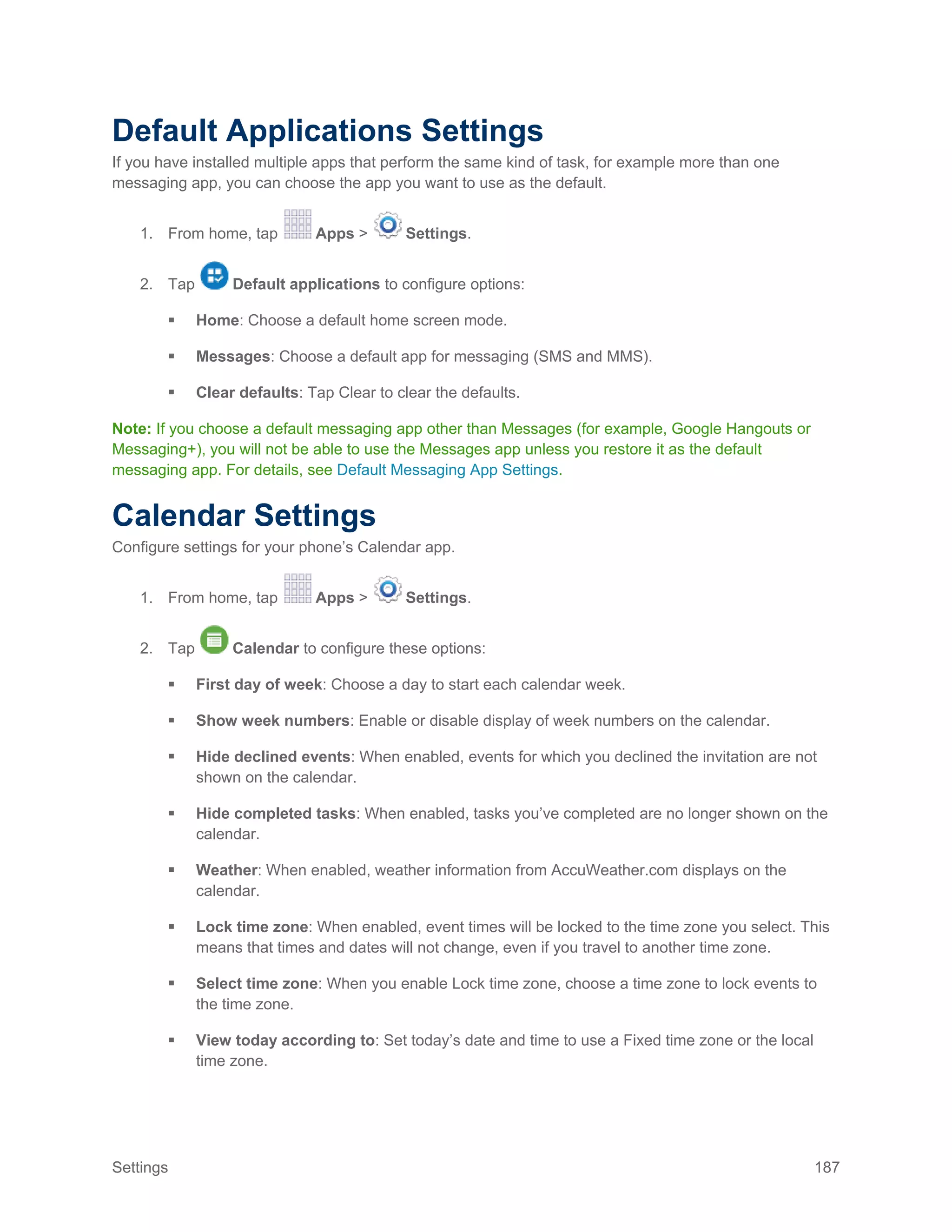 Settings 187
Default Applications Settings
If you have installed multiple apps that perform the same kind of task, for example more than one
messaging app, you can choose the app you want to use as the default.
1. From home, tap Apps > Settings.
2. Tap Default applications to configure options:
 Home: Choose a default home screen mode.
 Messages: Choose a default app for messaging (SMS and MMS).
 Clear defaults: Tap Clear to clear the defaults.
Note: If you choose a default messaging app other than Messages (for example, Google Hangouts or
Messaging+), you will not be able to use the Messages app unless you restore it as the default
messaging app. For details, see Default Messaging App Settings.
Calendar Settings
Configure settings for your phone’s Calendar app.
1. From home, tap Apps > Settings.
2. Tap Calendar to configure these options:
 First day of week: Choose a day to start each calendar week.
 Show week numbers: Enable or disable display of week numbers on the calendar.
 Hide declined events: When enabled, events for which you declined the invitation are not
shown on the calendar.
 Hide completed tasks: When enabled, tasks you’ve completed are no longer shown on the
calendar.
 Weather: When enabled, weather information from AccuWeather.com displays on the
calendar.
 Lock time zone: When enabled, event times will be locked to the time zone you select. This
means that times and dates will not change, even if you travel to another time zone.
 Select time zone: When you enable Lock time zone, choose a time zone to lock events to
the time zone.
 View today according to: Set today’s date and time to use a Fixed time zone or the local
time zone.
 
