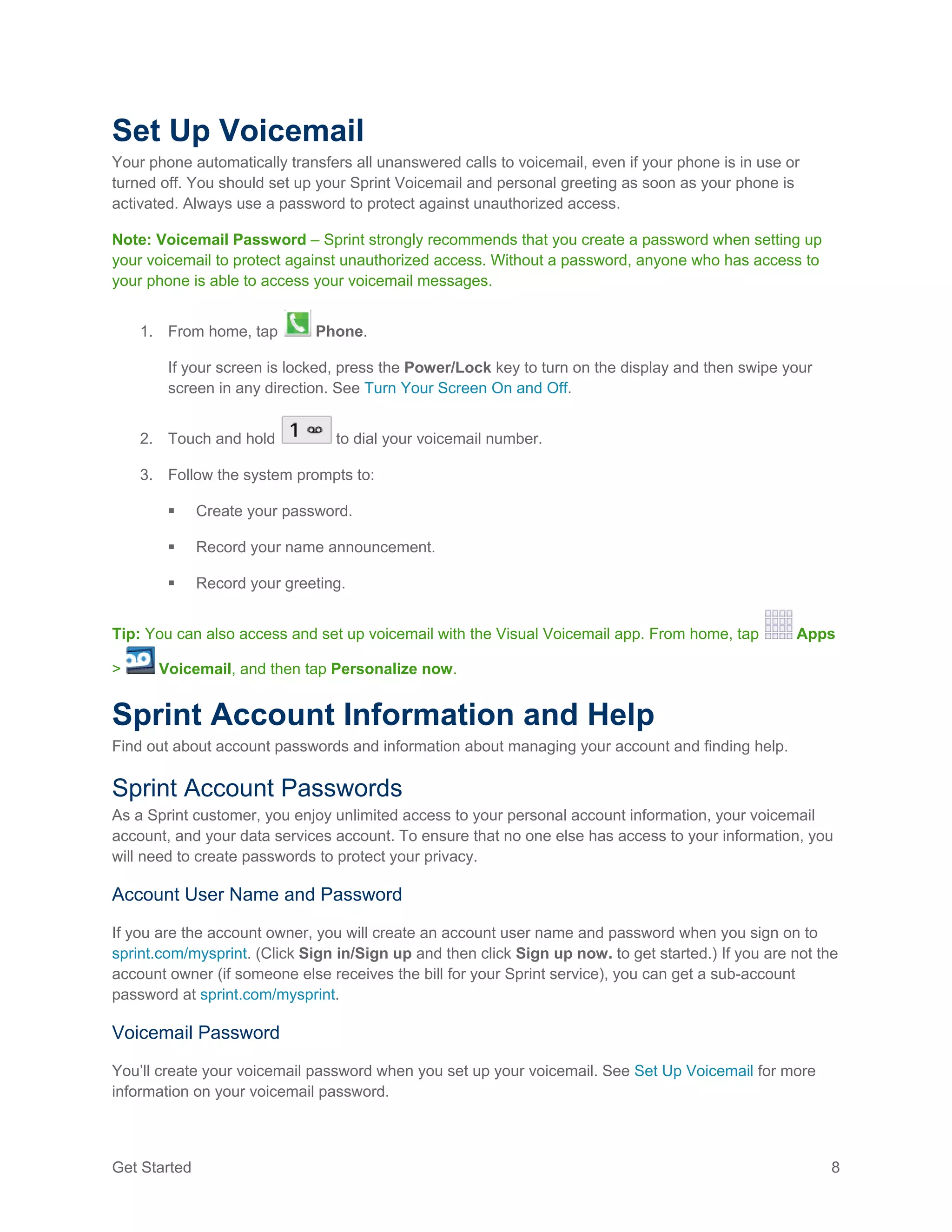 Get Started 8
Set Up Voicemail
Your phone automatically transfers all unanswered calls to voicemail, even if your phone is in use or
turned off. You should set up your Sprint Voicemail and personal greeting as soon as your phone is
activated. Always use a password to protect against unauthorized access.
Note: Voicemail Password – Sprint strongly recommends that you create a password when setting up
your voicemail to protect against unauthorized access. Without a password, anyone who has access to
your phone is able to access your voicemail messages.
1. From home, tap Phone.
If your screen is locked, press the Power/Lock key to turn on the display and then swipe your
screen in any direction. See Turn Your Screen On and Off.
2. Touch and hold to dial your voicemail number.
3. Follow the system prompts to:
 Create your password.
 Record your name announcement.
 Record your greeting.
Tip: You can also access and set up voicemail with the Visual Voicemail app. From home, tap Apps
> Voicemail, and then tap Personalize now.
Sprint Account Information and Help
Find out about account passwords and information about managing your account and finding help.
Sprint Account Passwords
As a Sprint customer, you enjoy unlimited access to your personal account information, your voicemail
account, and your data services account. To ensure that no one else has access to your information, you
will need to create passwords to protect your privacy.
Account User Name and Password
If you are the account owner, you will create an account user name and password when you sign on to
sprint.com/mysprint. (Click Sign in/Sign up and then click Sign up now. to get started.) If you are not the
account owner (if someone else receives the bill for your Sprint service), you can get a sub-account
password at sprint.com/mysprint.
Voicemail Password
You’ll create your voicemail password when you set up your voicemail. See Set Up Voicemail for more
information on your voicemail password.
 
