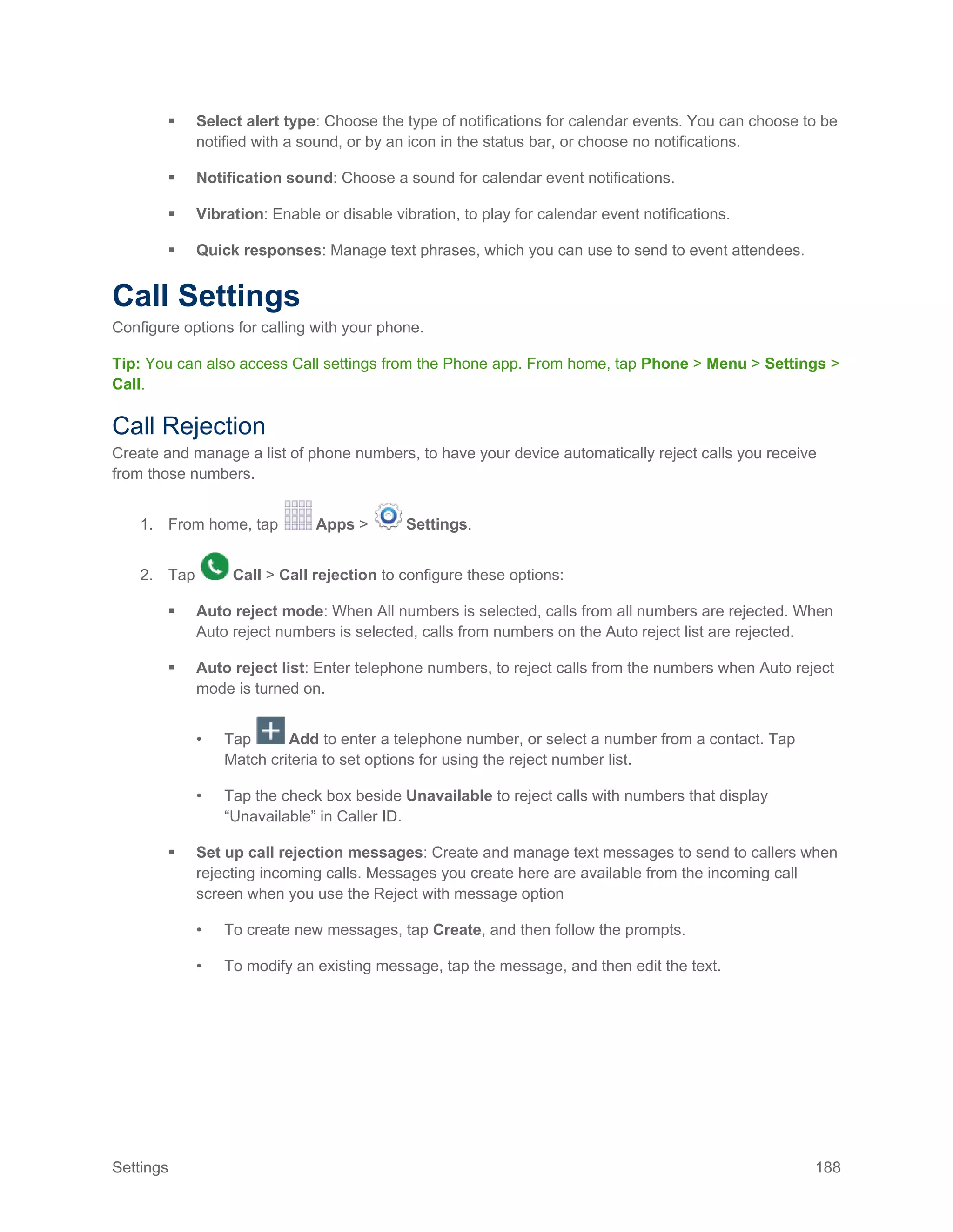 Settings 188
 Select alert type: Choose the type of notifications for calendar events. You can choose to be
notified with a sound, or by an icon in the status bar, or choose no notifications.
 Notification sound: Choose a sound for calendar event notifications.
 Vibration: Enable or disable vibration, to play for calendar event notifications.
 Quick responses: Manage text phrases, which you can use to send to event attendees.
Call Settings
Configure options for calling with your phone.
Tip: You can also access Call settings from the Phone app. From home, tap Phone > Menu > Settings >
Call.
Call Rejection
Create and manage a list of phone numbers, to have your device automatically reject calls you receive
from those numbers.
1. From home, tap Apps > Settings.
2. Tap Call > Call rejection to configure these options:
 Auto reject mode: When All numbers is selected, calls from all numbers are rejected. When
Auto reject numbers is selected, calls from numbers on the Auto reject list are rejected.
 Auto reject list: Enter telephone numbers, to reject calls from the numbers when Auto reject
mode is turned on.
• Tap Add to enter a telephone number, or select a number from a contact. Tap
Match criteria to set options for using the reject number list.
• Tap the check box beside Unavailable to reject calls with numbers that display
“Unavailable” in Caller ID.
 Set up call rejection messages: Create and manage text messages to send to callers when
rejecting incoming calls. Messages you create here are available from the incoming call
screen when you use the Reject with message option
• To create new messages, tap Create, and then follow the prompts.
• To modify an existing message, tap the message, and then edit the text.
 