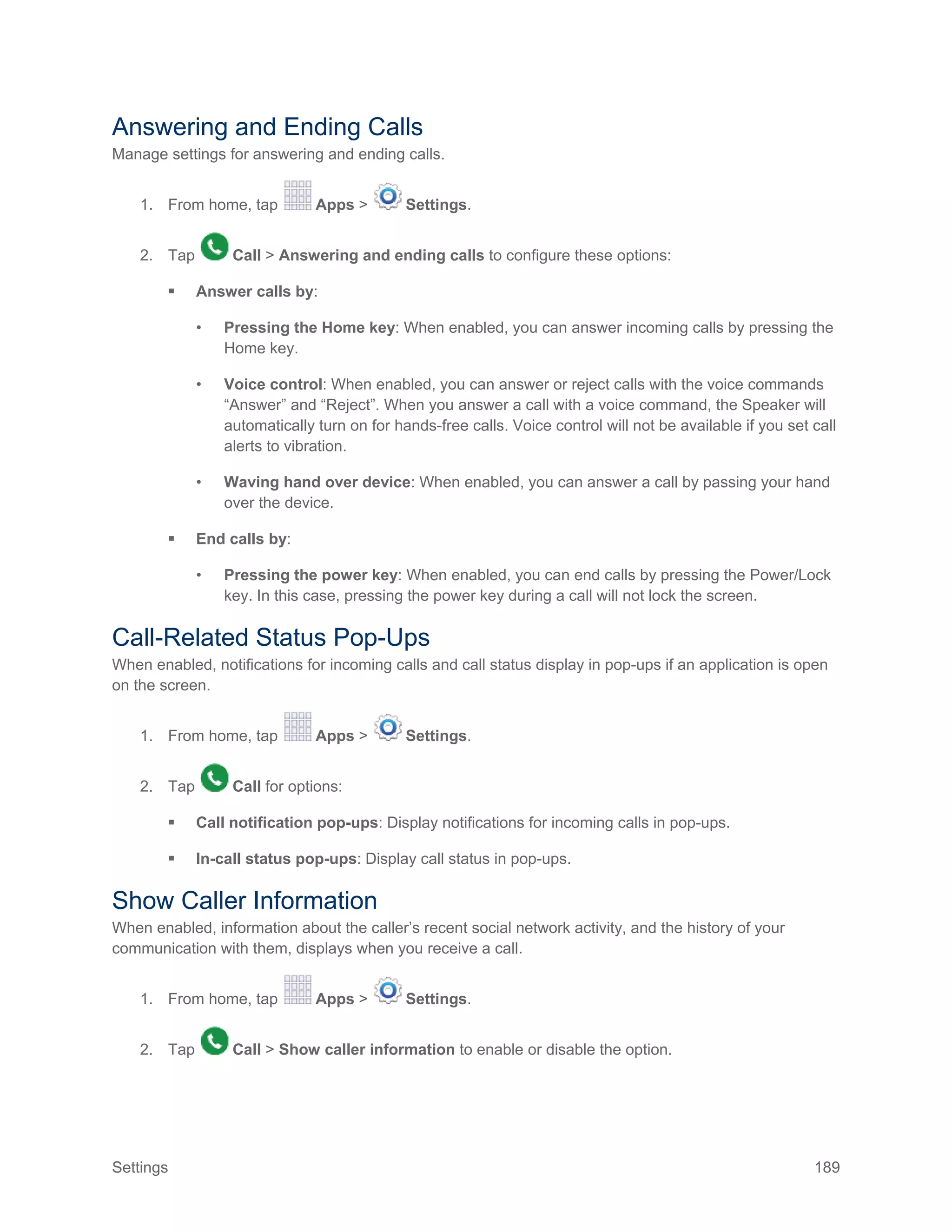 Settings 189
Answering and Ending Calls
Manage settings for answering and ending calls.
1. From home, tap Apps > Settings.
2. Tap Call > Answering and ending calls to configure these options:
 Answer calls by:
• Pressing the Home key: When enabled, you can answer incoming calls by pressing the
Home key.
• Voice control: When enabled, you can answer or reject calls with the voice commands
“Answer” and “Reject”. When you answer a call with a voice command, the Speaker will
automatically turn on for hands-free calls. Voice control will not be available if you set call
alerts to vibration.
• Waving hand over device: When enabled, you can answer a call by passing your hand
over the device.
 End calls by:
• Pressing the power key: When enabled, you can end calls by pressing the Power/Lock
key. In this case, pressing the power key during a call will not lock the screen.
Call-Related Status Pop-Ups
When enabled, notifications for incoming calls and call status display in pop-ups if an application is open
on the screen.
1. From home, tap Apps > Settings.
2. Tap Call for options:
 Call notification pop-ups: Display notifications for incoming calls in pop-ups.
 In-call status pop-ups: Display call status in pop-ups.
Show Caller Information
When enabled, information about the caller’s recent social network activity, and the history of your
communication with them, displays when you receive a call.
1. From home, tap Apps > Settings.
2. Tap Call > Show caller information to enable or disable the option.
 