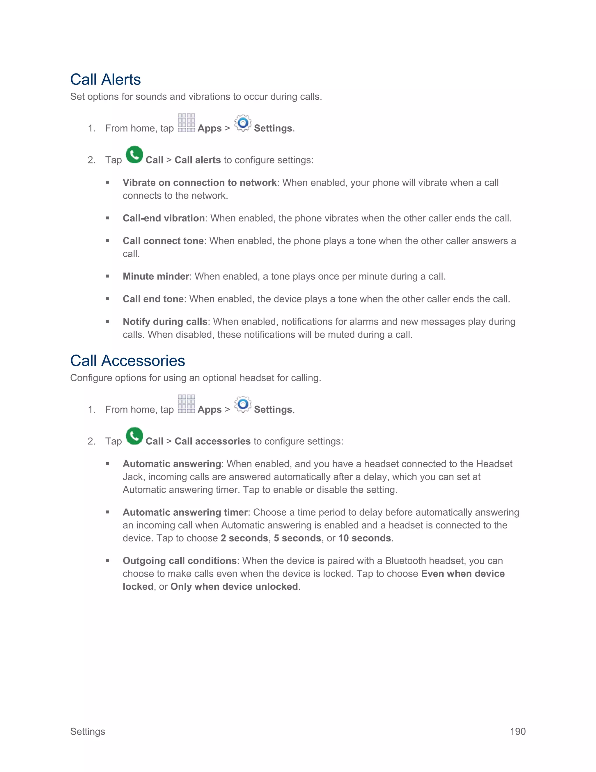 Settings 190
Call Alerts
Set options for sounds and vibrations to occur during calls.
1. From home, tap Apps > Settings.
2. Tap Call > Call alerts to configure settings:
 Vibrate on connection to network: When enabled, your phone will vibrate when a call
connects to the network.
 Call-end vibration: When enabled, the phone vibrates when the other caller ends the call.
 Call connect tone: When enabled, the phone plays a tone when the other caller answers a
call.
 Minute minder: When enabled, a tone plays once per minute during a call.
 Call end tone: When enabled, the device plays a tone when the other caller ends the call.
 Notify during calls: When enabled, notifications for alarms and new messages play during
calls. When disabled, these notifications will be muted during a call.
Call Accessories
Configure options for using an optional headset for calling.
1. From home, tap Apps > Settings.
2. Tap Call > Call accessories to configure settings:
 Automatic answering: When enabled, and you have a headset connected to the Headset
Jack, incoming calls are answered automatically after a delay, which you can set at
Automatic answering timer. Tap to enable or disable the setting.
 Automatic answering timer: Choose a time period to delay before automatically answering
an incoming call when Automatic answering is enabled and a headset is connected to the
device. Tap to choose 2 seconds, 5 seconds, or 10 seconds.
 Outgoing call conditions: When the device is paired with a Bluetooth headset, you can
choose to make calls even when the device is locked. Tap to choose Even when device
locked, or Only when device unlocked.
 