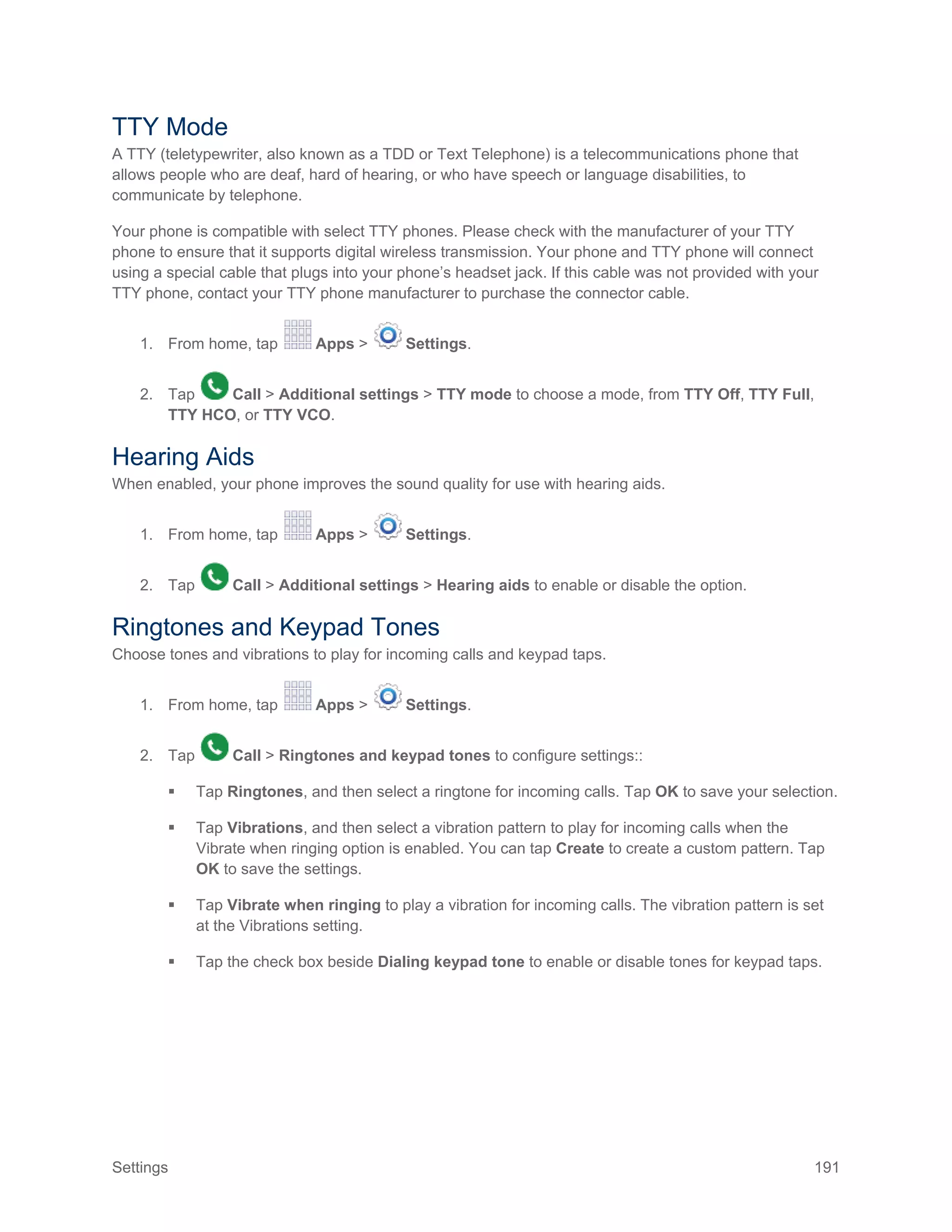 Settings 191
TTY Mode
A TTY (teletypewriter, also known as a TDD or Text Telephone) is a telecommunications phone that
allows people who are deaf, hard of hearing, or who have speech or language disabilities, to
communicate by telephone.
Your phone is compatible with select TTY phones. Please check with the manufacturer of your TTY
phone to ensure that it supports digital wireless transmission. Your phone and TTY phone will connect
using a special cable that plugs into your phone’s headset jack. If this cable was not provided with your
TTY phone, contact your TTY phone manufacturer to purchase the connector cable.
1. From home, tap Apps > Settings.
2. Tap Call > Additional settings > TTY mode to choose a mode, from TTY Off, TTY Full,
TTY HCO, or TTY VCO.
Hearing Aids
When enabled, your phone improves the sound quality for use with hearing aids.
1. From home, tap Apps > Settings.
2. Tap Call > Additional settings > Hearing aids to enable or disable the option.
Ringtones and Keypad Tones
Choose tones and vibrations to play for incoming calls and keypad taps.
1. From home, tap Apps > Settings.
2. Tap Call > Ringtones and keypad tones to configure settings::
 Tap Ringtones, and then select a ringtone for incoming calls. Tap OK to save your selection.
 Tap Vibrations, and then select a vibration pattern to play for incoming calls when the
Vibrate when ringing option is enabled. You can tap Create to create a custom pattern. Tap
OK to save the settings.
 Tap Vibrate when ringing to play a vibration for incoming calls. The vibration pattern is set
at the Vibrations setting.
 Tap the check box beside Dialing keypad tone to enable or disable tones for keypad taps.
 