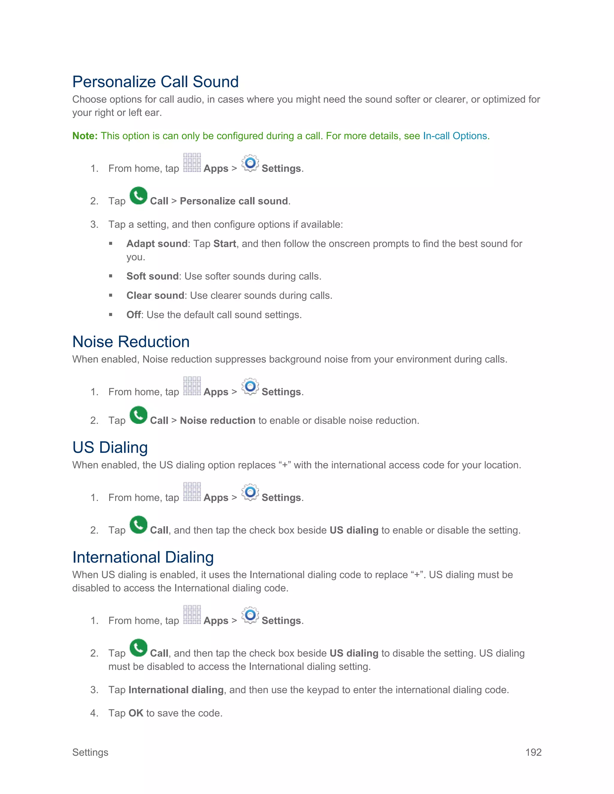 Settings 192
Personalize Call Sound
Choose options for call audio, in cases where you might need the sound softer or clearer, or optimized for
your right or left ear.
Note: This option is can only be configured during a call. For more details, see In-call Options.
1. From home, tap Apps > Settings.
2. Tap Call > Personalize call sound.
3. Tap a setting, and then configure options if available:
 Adapt sound: Tap Start, and then follow the onscreen prompts to find the best sound for
you.
 Soft sound: Use softer sounds during calls.
 Clear sound: Use clearer sounds during calls.
 Off: Use the default call sound settings.
Noise Reduction
When enabled, Noise reduction suppresses background noise from your environment during calls.
1. From home, tap Apps > Settings.
2. Tap Call > Noise reduction to enable or disable noise reduction.
US Dialing
When enabled, the US dialing option replaces “+” with the international access code for your location.
1. From home, tap Apps > Settings.
2. Tap Call, and then tap the check box beside US dialing to enable or disable the setting.
International Dialing
When US dialing is enabled, it uses the International dialing code to replace “+”. US dialing must be
disabled to access the International dialing code.
1. From home, tap Apps > Settings.
2. Tap Call, and then tap the check box beside US dialing to disable the setting. US dialing
must be disabled to access the International dialing setting.
3. Tap International dialing, and then use the keypad to enter the international dialing code.
4. Tap OK to save the code.
 