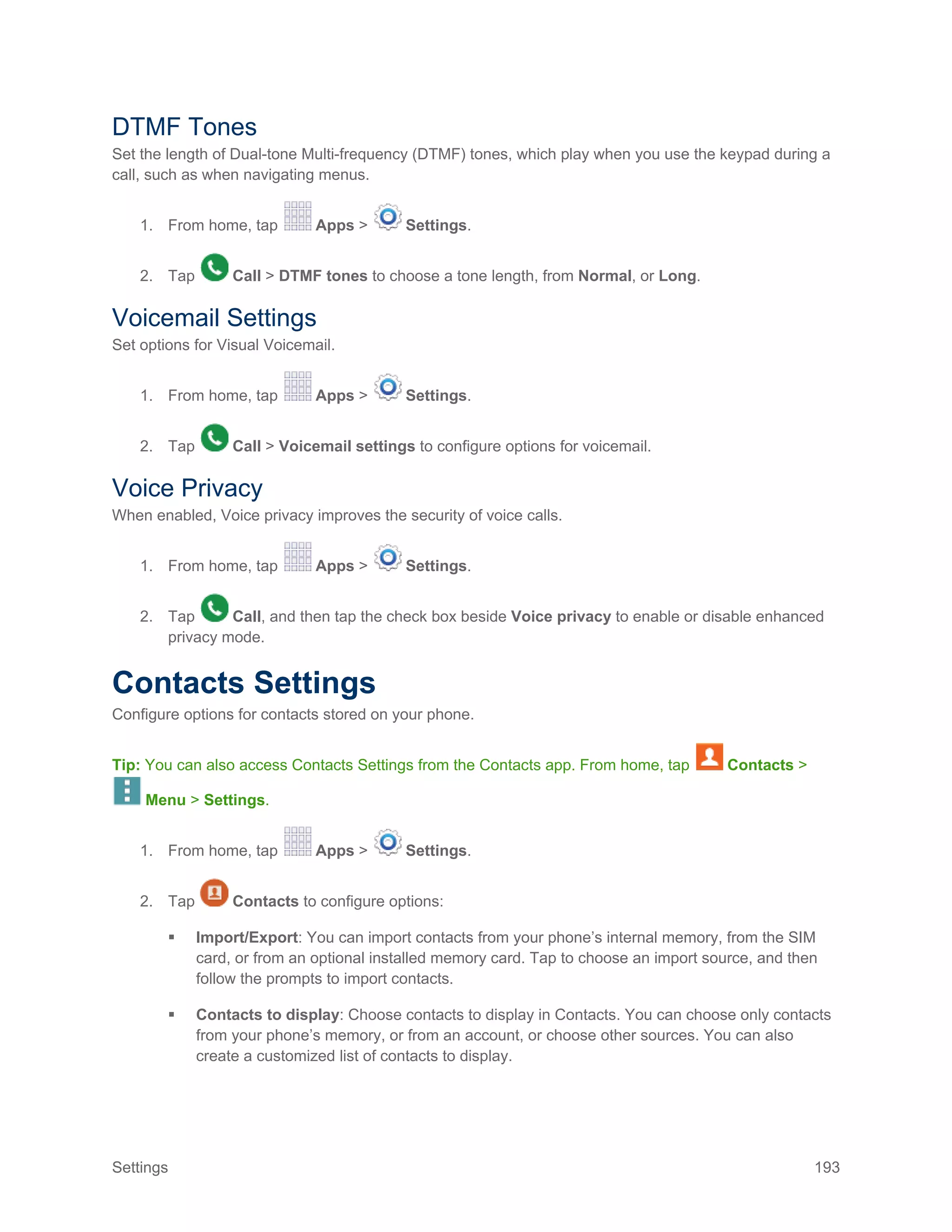 Settings 193
DTMF Tones
Set the length of Dual-tone Multi-frequency (DTMF) tones, which play when you use the keypad during a
call, such as when navigating menus.
1. From home, tap Apps > Settings.
2. Tap Call > DTMF tones to choose a tone length, from Normal, or Long.
Voicemail Settings
Set options for Visual Voicemail.
1. From home, tap Apps > Settings.
2. Tap Call > Voicemail settings to configure options for voicemail.
Voice Privacy
When enabled, Voice privacy improves the security of voice calls.
1. From home, tap Apps > Settings.
2. Tap Call, and then tap the check box beside Voice privacy to enable or disable enhanced
privacy mode.
Contacts Settings
Configure options for contacts stored on your phone.
Tip: You can also access Contacts Settings from the Contacts app. From home, tap Contacts >
Menu > Settings.
1. From home, tap Apps > Settings.
2. Tap Contacts to configure options:
 Import/Export: You can import contacts from your phone’s internal memory, from the SIM
card, or from an optional installed memory card. Tap to choose an import source, and then
follow the prompts to import contacts.
 Contacts to display: Choose contacts to display in Contacts. You can choose only contacts
from your phone’s memory, or from an account, or choose other sources. You can also
create a customized list of contacts to display.
 