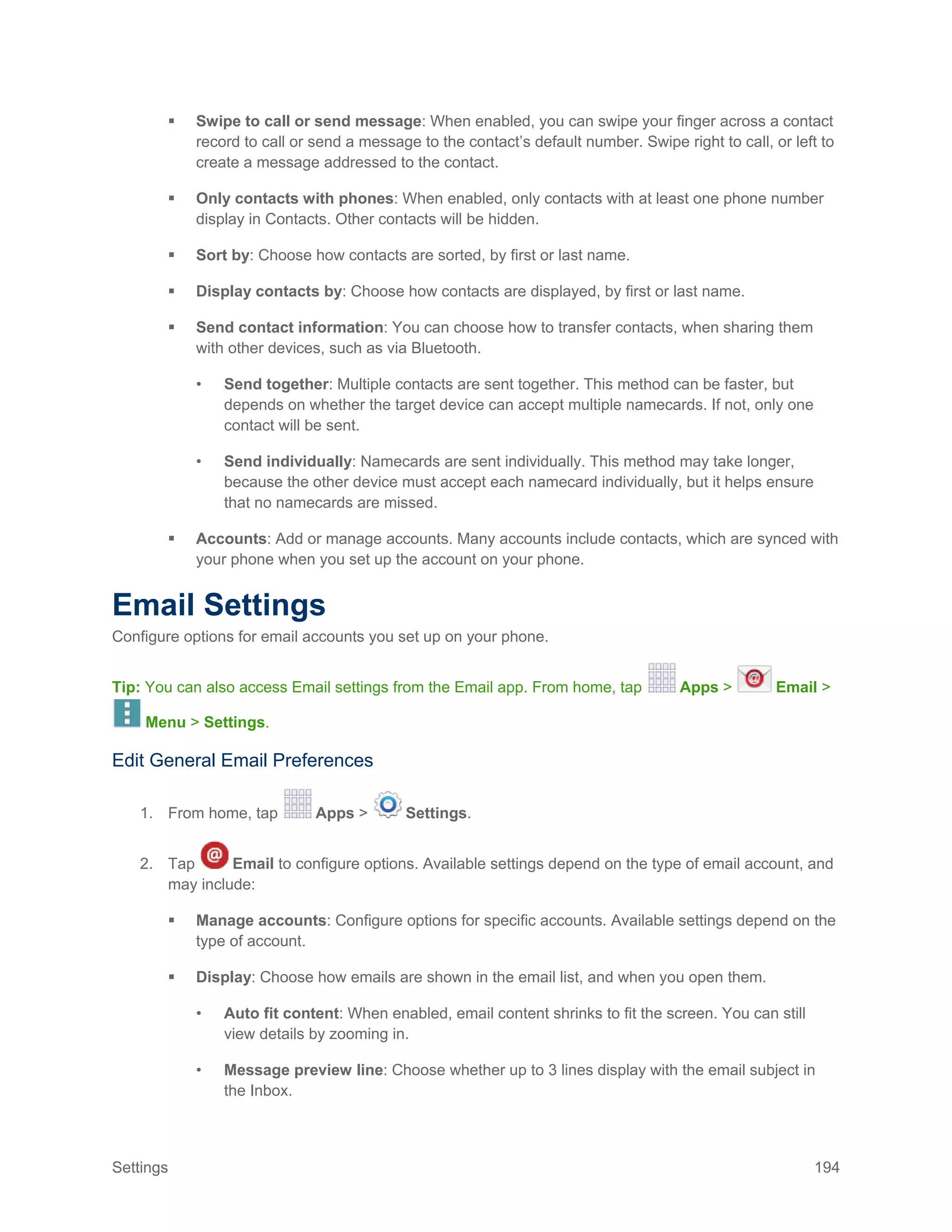 Settings 194
 Swipe to call or send message: When enabled, you can swipe your finger across a contact
record to call or send a message to the contact’s default number. Swipe right to call, or left to
create a message addressed to the contact.
 Only contacts with phones: When enabled, only contacts with at least one phone number
display in Contacts. Other contacts will be hidden.
 Sort by: Choose how contacts are sorted, by first or last name.
 Display contacts by: Choose how contacts are displayed, by first or last name.
 Send contact information: You can choose how to transfer contacts, when sharing them
with other devices, such as via Bluetooth.
• Send together: Multiple contacts are sent together. This method can be faster, but
depends on whether the target device can accept multiple namecards. If not, only one
contact will be sent.
• Send individually: Namecards are sent individually. This method may take longer,
because the other device must accept each namecard individually, but it helps ensure
that no namecards are missed.
 Accounts: Add or manage accounts. Many accounts include contacts, which are synced with
your phone when you set up the account on your phone.
Email Settings
Configure options for email accounts you set up on your phone.
Tip: You can also access Email settings from the Email app. From home, tap Apps > Email >
Menu > Settings.
Edit General Email Preferences
1. From home, tap Apps > Settings.
2. Tap Email to configure options. Available settings depend on the type of email account, and
may include:
 Manage accounts: Configure options for specific accounts. Available settings depend on the
type of account.
 Display: Choose how emails are shown in the email list, and when you open them.
• Auto fit content: When enabled, email content shrinks to fit the screen. You can still
view details by zooming in.
• Message preview line: Choose whether up to 3 lines display with the email subject in
the Inbox.
 