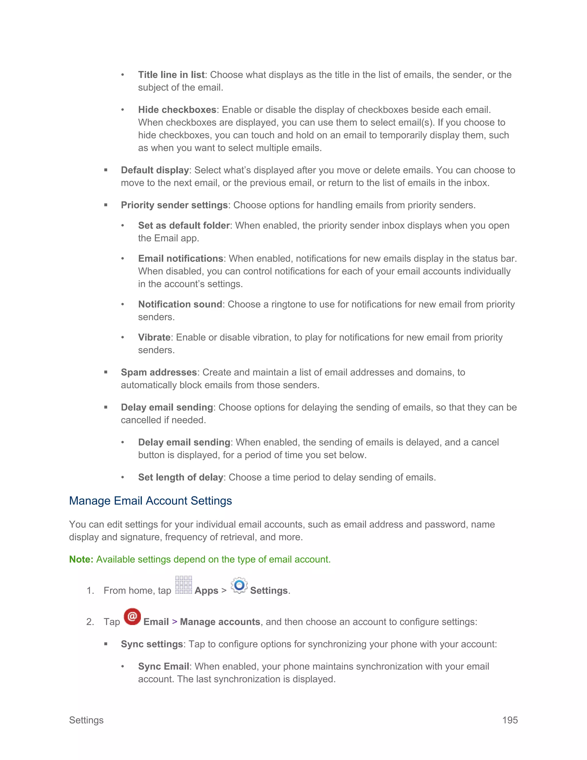 Settings 195
• Title line in list: Choose what displays as the title in the list of emails, the sender, or the
subject of the email.
• Hide checkboxes: Enable or disable the display of checkboxes beside each email.
When checkboxes are displayed, you can use them to select email(s). If you choose to
hide checkboxes, you can touch and hold on an email to temporarily display them, such
as when you want to select multiple emails.
 Default display: Select what’s displayed after you move or delete emails. You can choose to
move to the next email, or the previous email, or return to the list of emails in the inbox.
 Priority sender settings: Choose options for handling emails from priority senders.
• Set as default folder: When enabled, the priority sender inbox displays when you open
the Email app.
• Email notifications: When enabled, notifications for new emails display in the status bar.
When disabled, you can control notifications for each of your email accounts individually
in the account’s settings.
• Notification sound: Choose a ringtone to use for notifications for new email from priority
senders.
• Vibrate: Enable or disable vibration, to play for notifications for new email from priority
senders.
 Spam addresses: Create and maintain a list of email addresses and domains, to
automatically block emails from those senders.
 Delay email sending: Choose options for delaying the sending of emails, so that they can be
cancelled if needed.
• Delay email sending: When enabled, the sending of emails is delayed, and a cancel
button is displayed, for a period of time you set below.
• Set length of delay: Choose a time period to delay sending of emails.
Manage Email Account Settings
You can edit settings for your individual email accounts, such as email address and password, name
display and signature, frequency of retrieval, and more.
Note: Available settings depend on the type of email account.
1. From home, tap Apps > Settings.
2. Tap Email > Manage accounts, and then choose an account to configure settings:
 Sync settings: Tap to configure options for synchronizing your phone with your account:
• Sync Email: When enabled, your phone maintains synchronization with your email
account. The last synchronization is displayed.
 