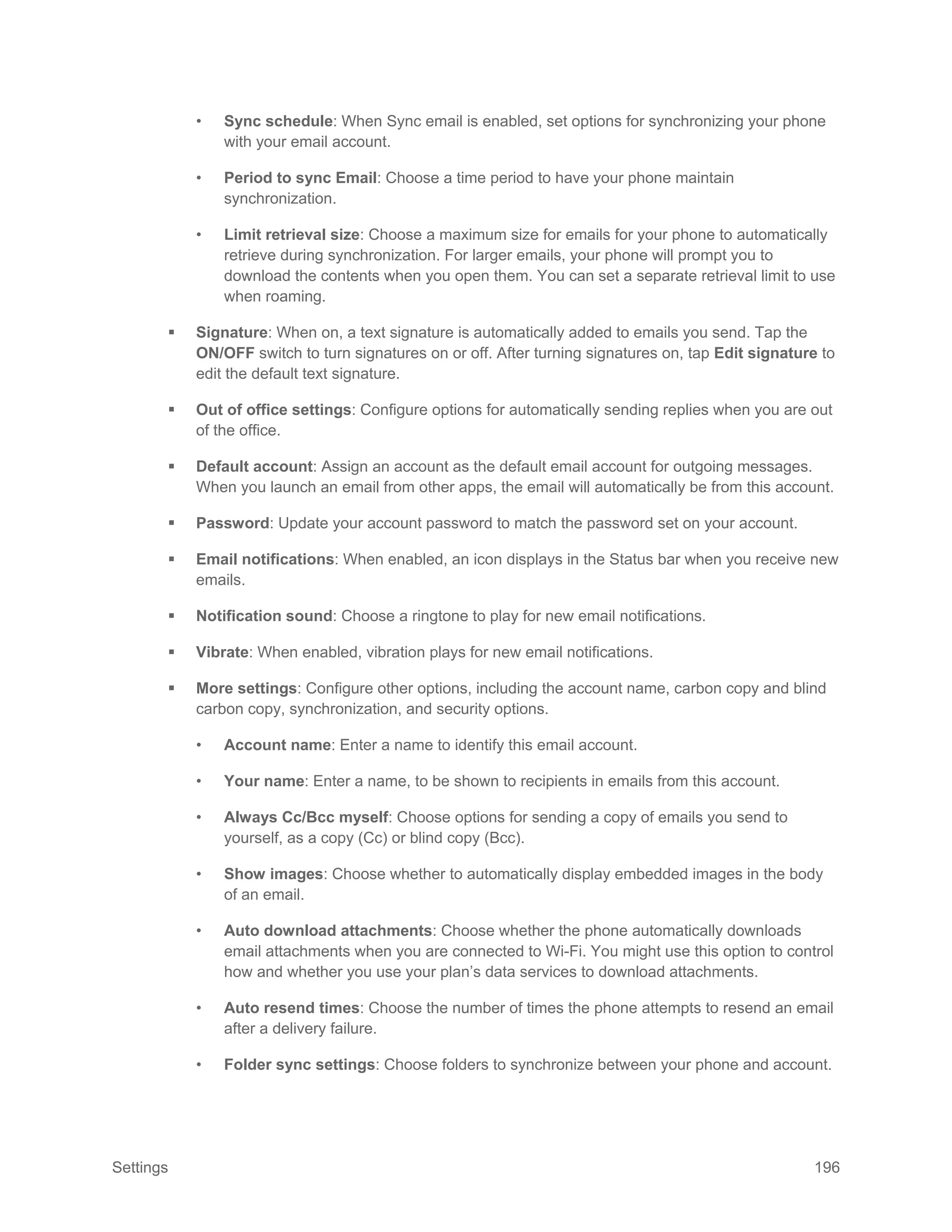 Settings 196
• Sync schedule: When Sync email is enabled, set options for synchronizing your phone
with your email account.
• Period to sync Email: Choose a time period to have your phone maintain
synchronization.
• Limit retrieval size: Choose a maximum size for emails for your phone to automatically
retrieve during synchronization. For larger emails, your phone will prompt you to
download the contents when you open them. You can set a separate retrieval limit to use
when roaming.
 Signature: When on, a text signature is automatically added to emails you send. Tap the
ON/OFF switch to turn signatures on or off. After turning signatures on, tap Edit signature to
edit the default text signature.
 Out of office settings: Configure options for automatically sending replies when you are out
of the office.
 Default account: Assign an account as the default email account for outgoing messages.
When you launch an email from other apps, the email will automatically be from this account.
 Password: Update your account password to match the password set on your account.
 Email notifications: When enabled, an icon displays in the Status bar when you receive new
emails.
 Notification sound: Choose a ringtone to play for new email notifications.
 Vibrate: When enabled, vibration plays for new email notifications.
 More settings: Configure other options, including the account name, carbon copy and blind
carbon copy, synchronization, and security options.
• Account name: Enter a name to identify this email account.
• Your name: Enter a name, to be shown to recipients in emails from this account.
• Always Cc/Bcc myself: Choose options for sending a copy of emails you send to
yourself, as a copy (Cc) or blind copy (Bcc).
• Show images: Choose whether to automatically display embedded images in the body
of an email.
• Auto download attachments: Choose whether the phone automatically downloads
email attachments when you are connected to Wi-Fi. You might use this option to control
how and whether you use your plan’s data services to download attachments.
• Auto resend times: Choose the number of times the phone attempts to resend an email
after a delivery failure.
• Folder sync settings: Choose folders to synchronize between your phone and account.
 