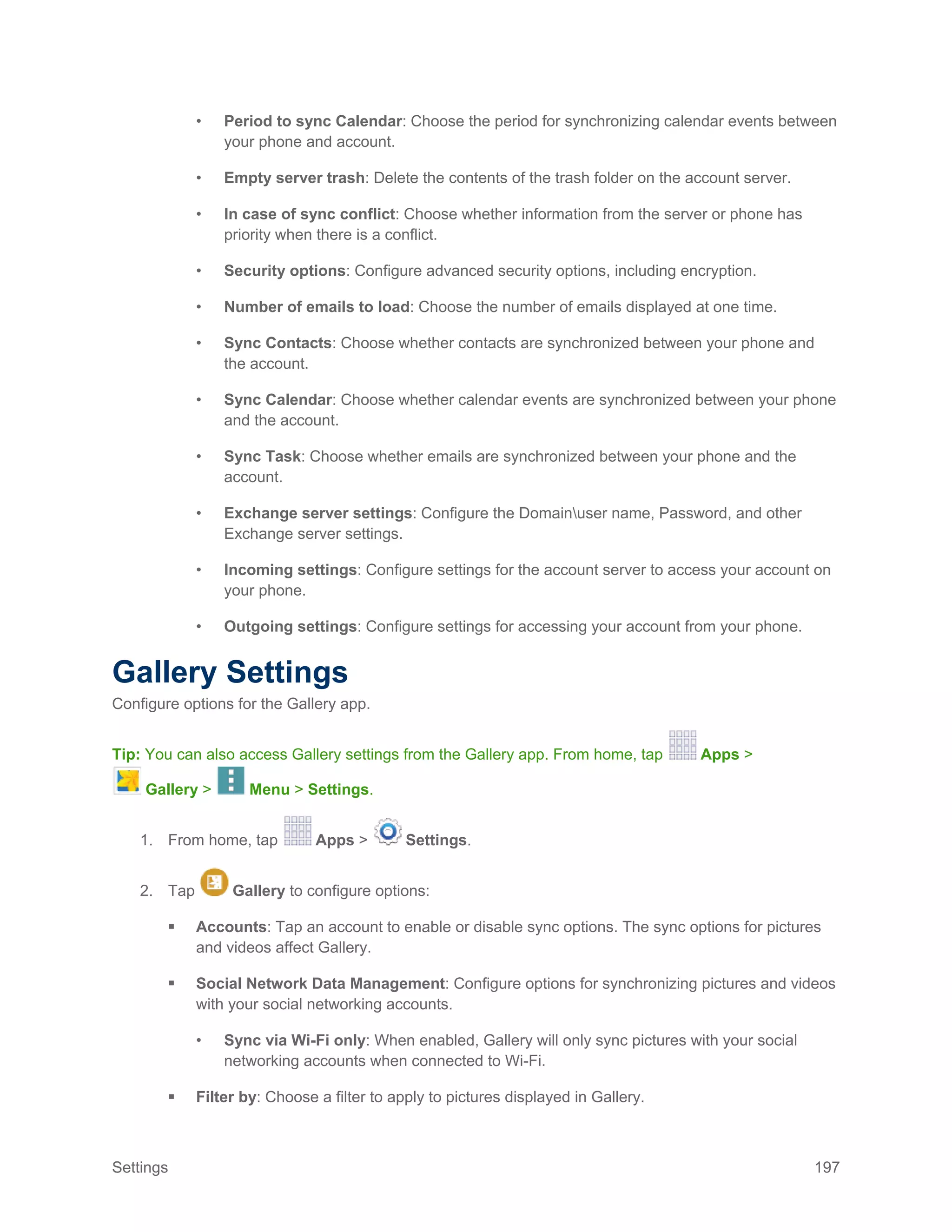 Settings 197
• Period to sync Calendar: Choose the period for synchronizing calendar events between
your phone and account.
• Empty server trash: Delete the contents of the trash folder on the account server.
• In case of sync conflict: Choose whether information from the server or phone has
priority when there is a conflict.
• Security options: Configure advanced security options, including encryption.
• Number of emails to load: Choose the number of emails displayed at one time.
• Sync Contacts: Choose whether contacts are synchronized between your phone and
the account.
• Sync Calendar: Choose whether calendar events are synchronized between your phone
and the account.
• Sync Task: Choose whether emails are synchronized between your phone and the
account.
• Exchange server settings: Configure the Domainuser name, Password, and other
Exchange server settings.
• Incoming settings: Configure settings for the account server to access your account on
your phone.
• Outgoing settings: Configure settings for accessing your account from your phone.
Gallery Settings
Configure options for the Gallery app.
Tip: You can also access Gallery settings from the Gallery app. From home, tap Apps >
Gallery > Menu > Settings.
1. From home, tap Apps > Settings.
2. Tap Gallery to configure options:
 Accounts: Tap an account to enable or disable sync options. The sync options for pictures
and videos affect Gallery.
 Social Network Data Management: Configure options for synchronizing pictures and videos
with your social networking accounts.
• Sync via Wi-Fi only: When enabled, Gallery will only sync pictures with your social
networking accounts when connected to Wi-Fi.
 Filter by: Choose a filter to apply to pictures displayed in Gallery.
 