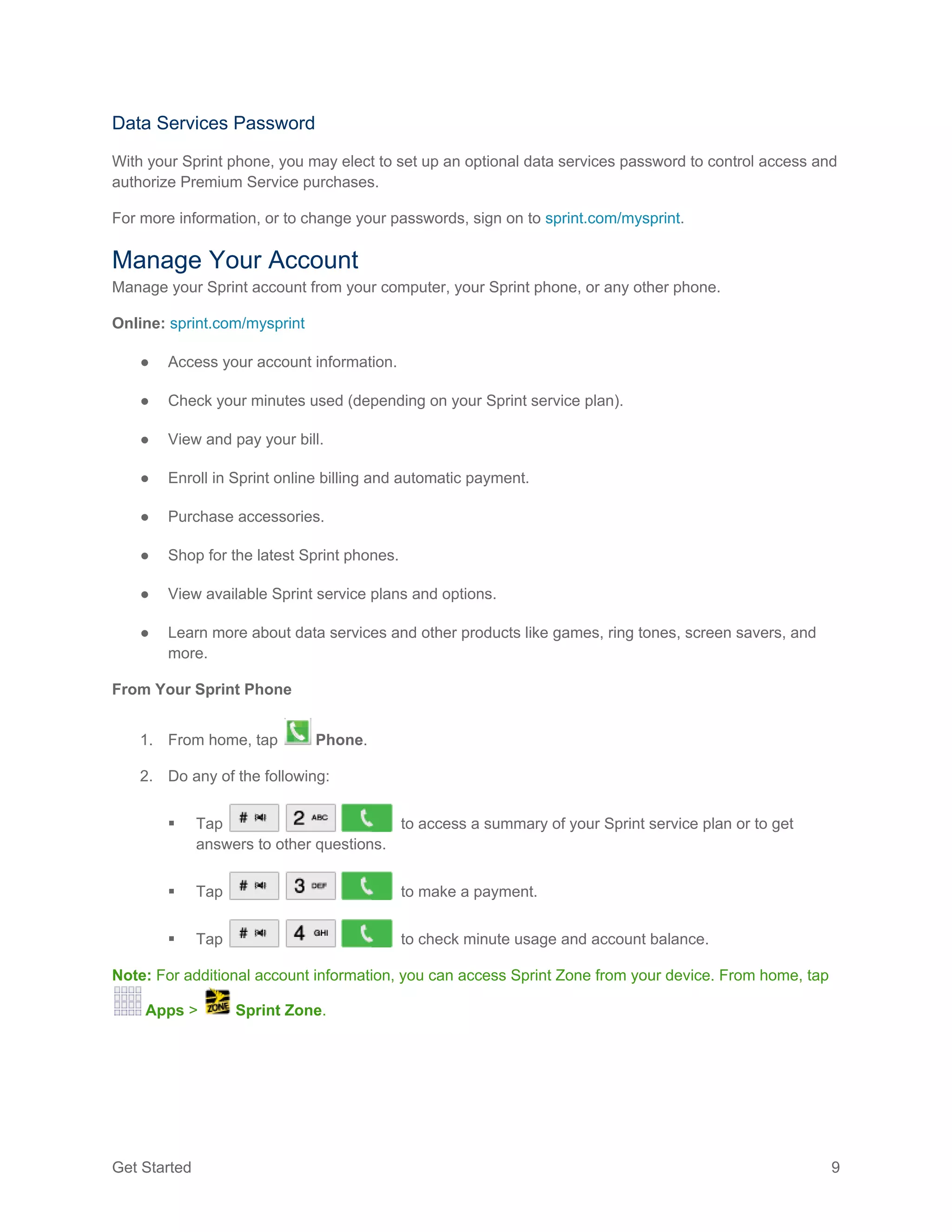 Get Started 9
Data Services Password
With your Sprint phone, you may elect to set up an optional data services password to control access and
authorize Premium Service purchases.
For more information, or to change your passwords, sign on to sprint.com/mysprint.
Manage Your Account
Manage your Sprint account from your computer, your Sprint phone, or any other phone.
Online: sprint.com/mysprint
● Access your account information.
● Check your minutes used (depending on your Sprint service plan).
● View and pay your bill.
● Enroll in Sprint online billing and automatic payment.
● Purchase accessories.
● Shop for the latest Sprint phones.
● View available Sprint service plans and options.
● Learn more about data services and other products like games, ring tones, screen savers, and
more.
From Your Sprint Phone
1. From home, tap Phone.
2. Do any of the following:
 Tap to access a summary of your Sprint service plan or to get
answers to other questions.
 Tap to make a payment.
 Tap to check minute usage and account balance.
Note: For additional account information, you can access Sprint Zone from your device. From home, tap
Apps > Sprint Zone.
 