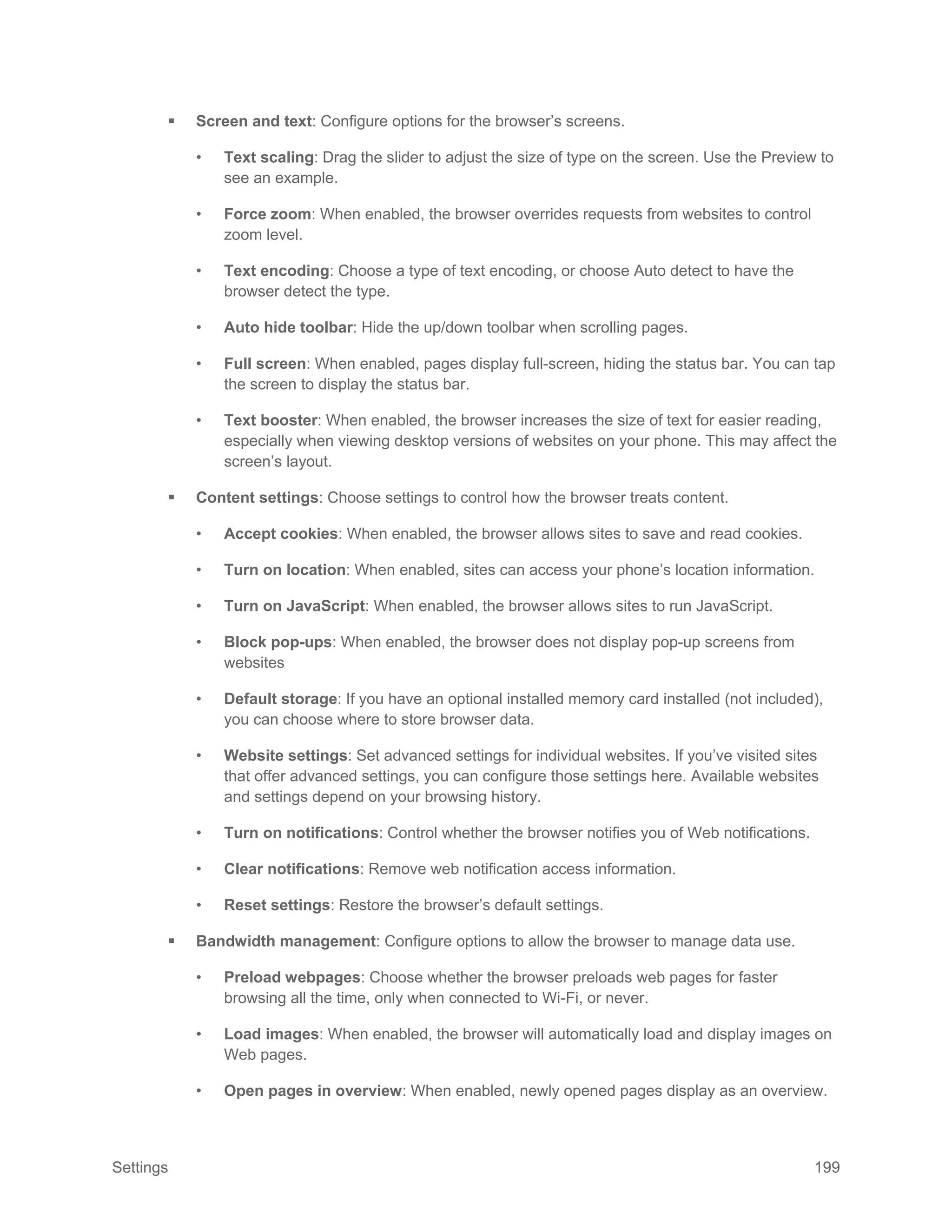 Settings 199
 Screen and text: Configure options for the browser’s screens.
• Text scaling: Drag the slider to adjust the size of type on the screen. Use the Preview to
see an example.
• Force zoom: When enabled, the browser overrides requests from websites to control
zoom level.
• Text encoding: Choose a type of text encoding, or choose Auto detect to have the
browser detect the type.
• Auto hide toolbar: Hide the up/down toolbar when scrolling pages.
• Full screen: When enabled, pages display full-screen, hiding the status bar. You can tap
the screen to display the status bar.
• Text booster: When enabled, the browser increases the size of text for easier reading,
especially when viewing desktop versions of websites on your phone. This may affect the
screen’s layout.
 Content settings: Choose settings to control how the browser treats content.
• Accept cookies: When enabled, the browser allows sites to save and read cookies.
• Turn on location: When enabled, sites can access your phone’s location information.
• Turn on JavaScript: When enabled, the browser allows sites to run JavaScript.
• Block pop-ups: When enabled, the browser does not display pop-up screens from
websites
• Default storage: If you have an optional installed memory card installed (not included),
you can choose where to store browser data.
• Website settings: Set advanced settings for individual websites. If you’ve visited sites
that offer advanced settings, you can configure those settings here. Available websites
and settings depend on your browsing history.
• Turn on notifications: Control whether the browser notifies you of Web notifications.
• Clear notifications: Remove web notification access information.
• Reset settings: Restore the browser’s default settings.
 Bandwidth management: Configure options to allow the browser to manage data use.
• Preload webpages: Choose whether the browser preloads web pages for faster
browsing all the time, only when connected to Wi-Fi, or never.
• Load images: When enabled, the browser will automatically load and display images on
Web pages.
• Open pages in overview: When enabled, newly opened pages display as an overview.
 