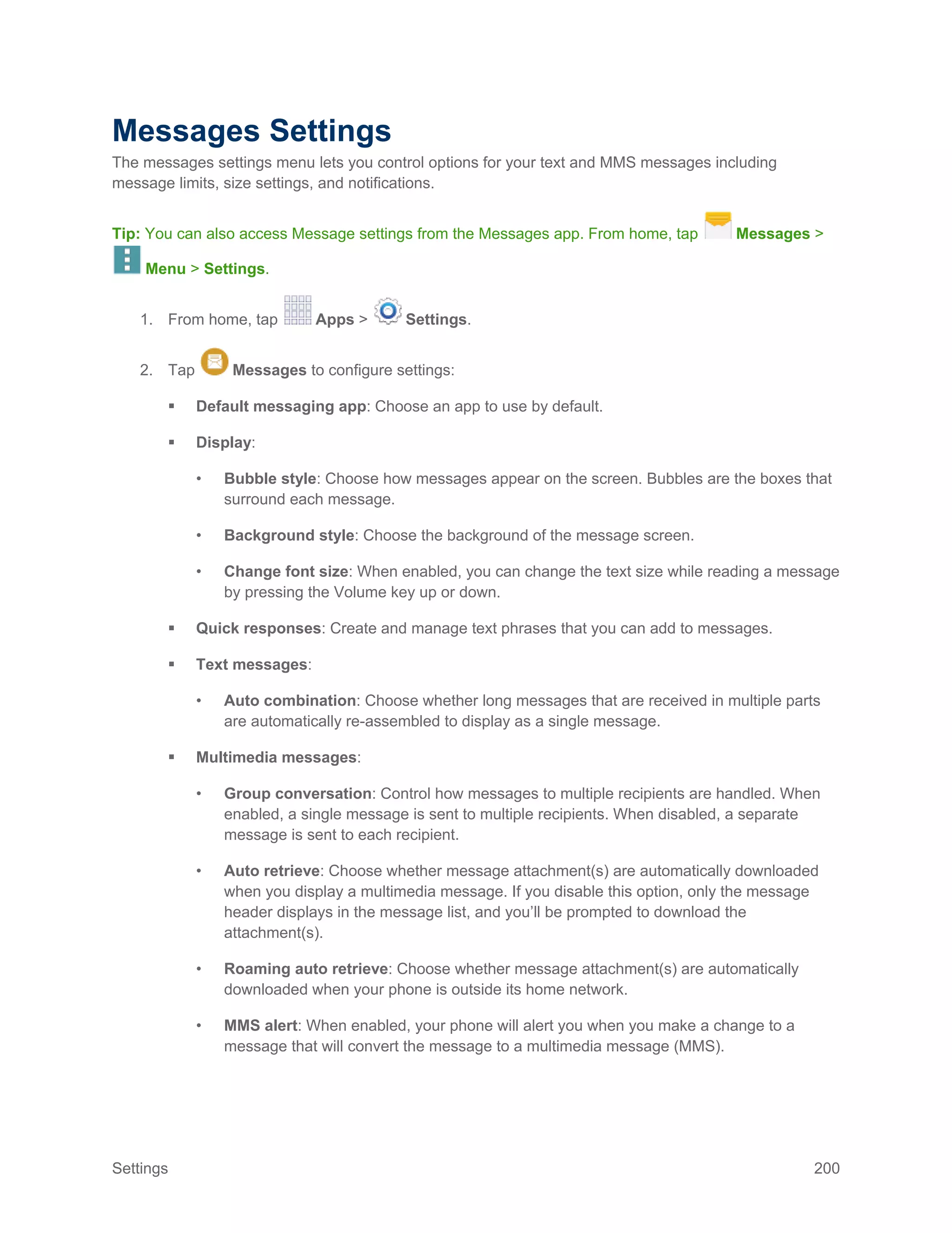Settings 200
Messages Settings
The messages settings menu lets you control options for your text and MMS messages including
message limits, size settings, and notifications.
Tip: You can also access Message settings from the Messages app. From home, tap Messages >
Menu > Settings.
1. From home, tap Apps > Settings.
2. Tap Messages to configure settings:
 Default messaging app: Choose an app to use by default.
 Display:
• Bubble style: Choose how messages appear on the screen. Bubbles are the boxes that
surround each message.
• Background style: Choose the background of the message screen.
• Change font size: When enabled, you can change the text size while reading a message
by pressing the Volume key up or down.
 Quick responses: Create and manage text phrases that you can add to messages.
 Text messages:
• Auto combination: Choose whether long messages that are received in multiple parts
are automatically re-assembled to display as a single message.
 Multimedia messages:
• Group conversation: Control how messages to multiple recipients are handled. When
enabled, a single message is sent to multiple recipients. When disabled, a separate
message is sent to each recipient.
• Auto retrieve: Choose whether message attachment(s) are automatically downloaded
when you display a multimedia message. If you disable this option, only the message
header displays in the message list, and you’ll be prompted to download the
attachment(s).
• Roaming auto retrieve: Choose whether message attachment(s) are automatically
downloaded when your phone is outside its home network.
• MMS alert: When enabled, your phone will alert you when you make a change to a
message that will convert the message to a multimedia message (MMS).
 