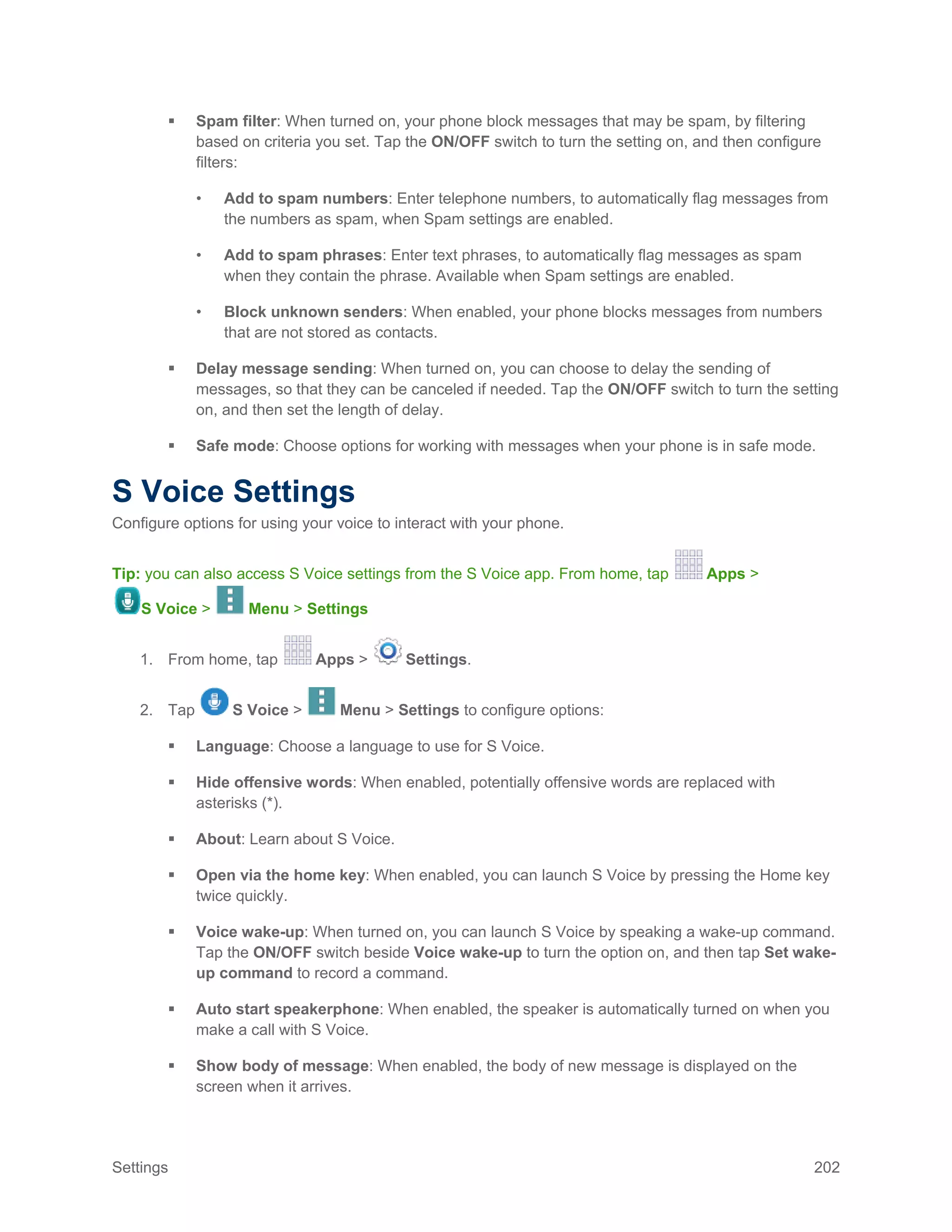 Settings 202
 Spam filter: When turned on, your phone block messages that may be spam, by filtering
based on criteria you set. Tap the ON/OFF switch to turn the setting on, and then configure
filters:
• Add to spam numbers: Enter telephone numbers, to automatically flag messages from
the numbers as spam, when Spam settings are enabled.
• Add to spam phrases: Enter text phrases, to automatically flag messages as spam
when they contain the phrase. Available when Spam settings are enabled.
• Block unknown senders: When enabled, your phone blocks messages from numbers
that are not stored as contacts.
 Delay message sending: When turned on, you can choose to delay the sending of
messages, so that they can be canceled if needed. Tap the ON/OFF switch to turn the setting
on, and then set the length of delay.
 Safe mode: Choose options for working with messages when your phone is in safe mode.
S Voice Settings
Configure options for using your voice to interact with your phone.
Tip: you can also access S Voice settings from the S Voice app. From home, tap Apps >
S Voice > Menu > Settings
1. From home, tap Apps > Settings.
2. Tap S Voice > Menu > Settings to configure options:
 Language: Choose a language to use for S Voice.
 Hide offensive words: When enabled, potentially offensive words are replaced with
asterisks (*).
 About: Learn about S Voice.
 Open via the home key: When enabled, you can launch S Voice by pressing the Home key
twice quickly.
 Voice wake-up: When turned on, you can launch S Voice by speaking a wake-up command.
Tap the ON/OFF switch beside Voice wake-up to turn the option on, and then tap Set wake-
up command to record a command.
 Auto start speakerphone: When enabled, the speaker is automatically turned on when you
make a call with S Voice.
 Show body of message: When enabled, the body of new message is displayed on the
screen when it arrives.
 