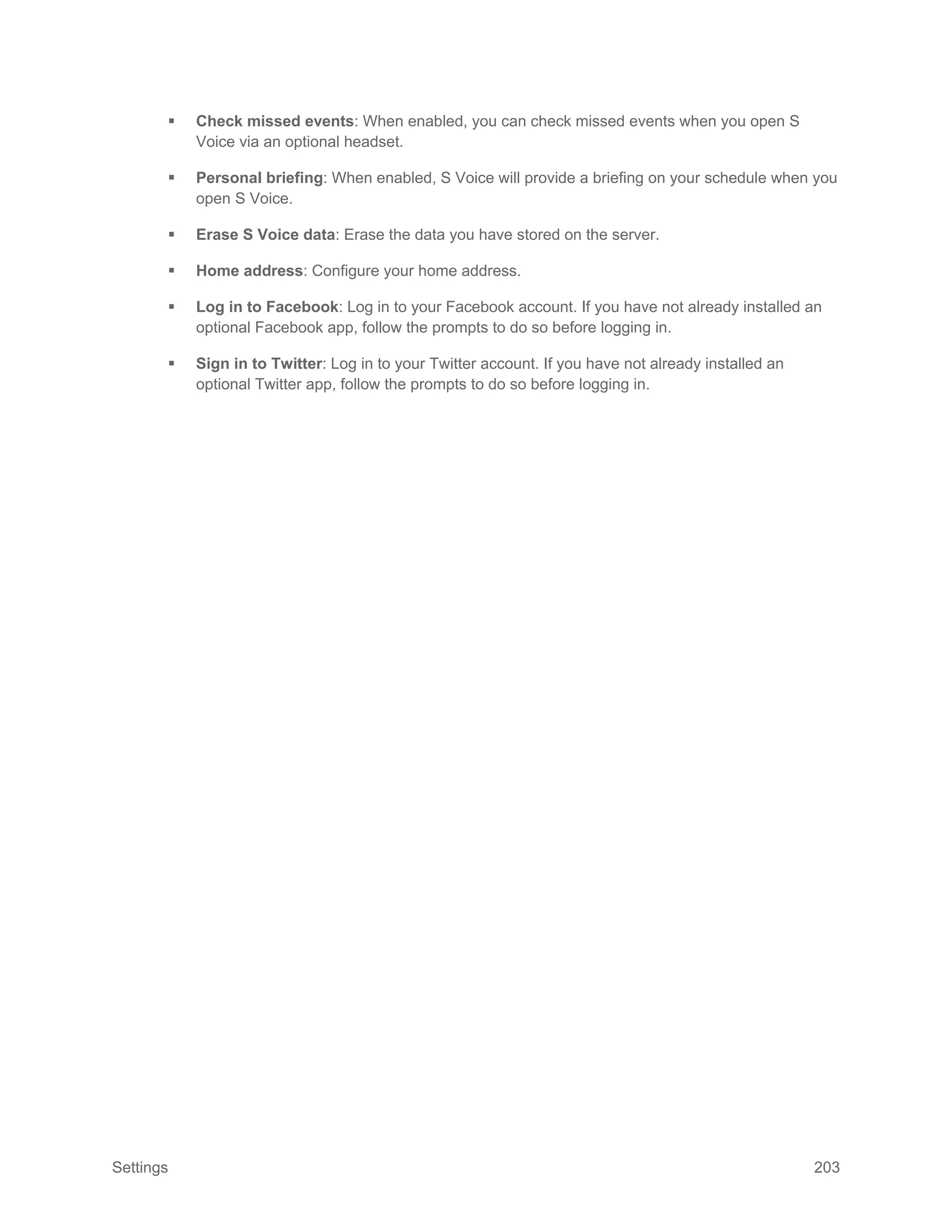 Settings 203
 Check missed events: When enabled, you can check missed events when you open S
Voice via an optional headset.
 Personal briefing: When enabled, S Voice will provide a briefing on your schedule when you
open S Voice.
 Erase S Voice data: Erase the data you have stored on the server.
 Home address: Configure your home address.
 Log in to Facebook: Log in to your Facebook account. If you have not already installed an
optional Facebook app, follow the prompts to do so before logging in.
 Sign in to Twitter: Log in to your Twitter account. If you have not already installed an
optional Twitter app, follow the prompts to do so before logging in.
 
