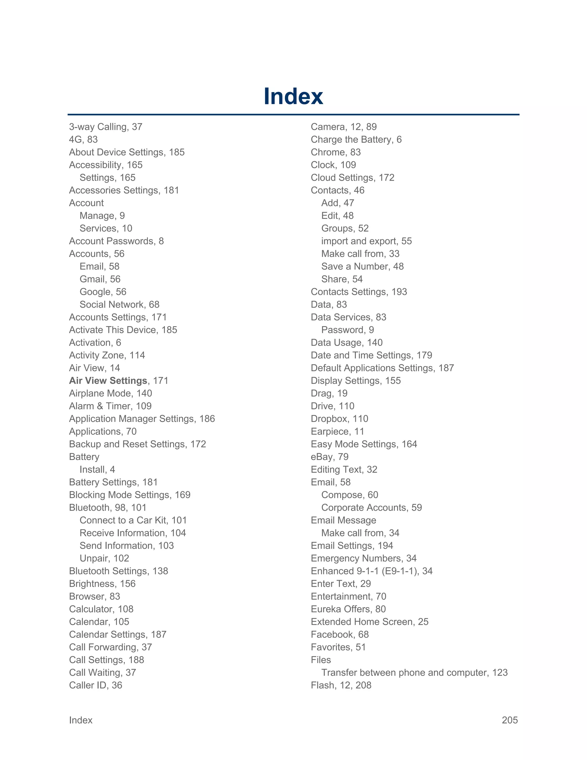 Index 205
Index
3-way Calling, 37
4G, 83
About Device Settings, 185
Accessibility, 165
Settings, 165
Accessories Settings, 181
Account
Manage, 9
Services, 10
Account Passwords, 8
Accounts, 56
Email, 58
Gmail, 56
Google, 56
Social Network, 68
Accounts Settings, 171
Activate This Device, 185
Activation, 6
Activity Zone, 114
Air View, 14
Air View Settings, 171
Airplane Mode, 140
Alarm & Timer, 109
Application Manager Settings, 186
Applications, 70
Backup and Reset Settings, 172
Battery
Install, 4
Battery Settings, 181
Blocking Mode Settings, 169
Bluetooth, 98, 101
Connect to a Car Kit, 101
Receive Information, 104
Send Information, 103
Unpair, 102
Bluetooth Settings, 138
Brightness, 156
Browser, 83
Calculator, 108
Calendar, 105
Calendar Settings, 187
Call Forwarding, 37
Call Settings, 188
Call Waiting, 37
Caller ID, 36
Camera, 12, 89
Charge the Battery, 6
Chrome, 83
Clock, 109
Cloud Settings, 172
Contacts, 46
Add, 47
Edit, 48
Groups, 52
import and export, 55
Make call from, 33
Save a Number, 48
Share, 54
Contacts Settings, 193
Data, 83
Data Services, 83
Password, 9
Data Usage, 140
Date and Time Settings, 179
Default Applications Settings, 187
Display Settings, 155
Drag, 19
Drive, 110
Dropbox, 110
Earpiece, 11
Easy Mode Settings, 164
eBay, 79
Editing Text, 32
Email, 58
Compose, 60
Corporate Accounts, 59
Email Message
Make call from, 34
Email Settings, 194
Emergency Numbers, 34
Enhanced 9-1-1 (E9-1-1), 34
Enter Text, 29
Entertainment, 70
Eureka Offers, 80
Extended Home Screen, 25
Facebook, 68
Favorites, 51
Files
Transfer between phone and computer, 123
Flash, 12, 208
 
