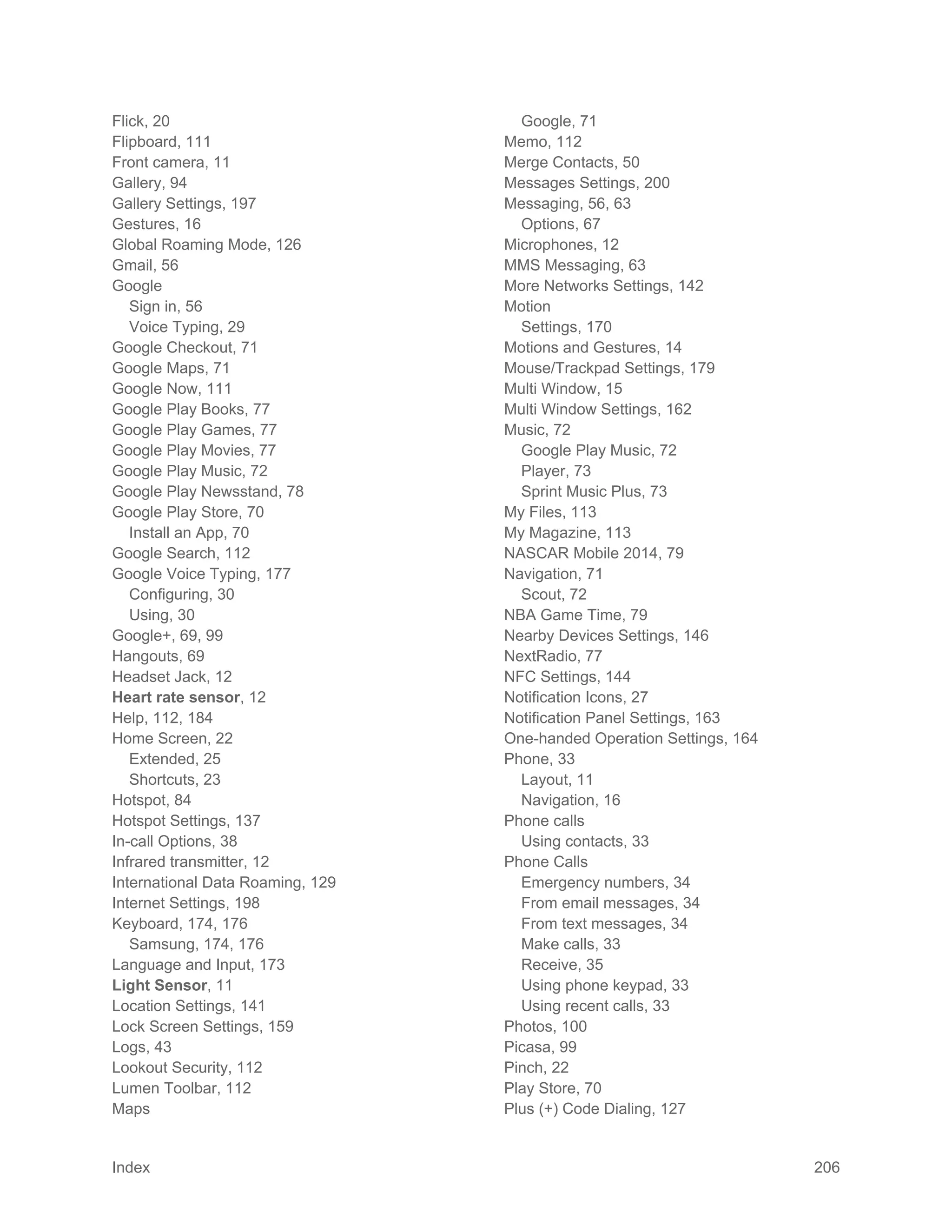 Index 206
Flick, 20
Flipboard, 111
Front camera, 11
Gallery, 94
Gallery Settings, 197
Gestures, 16
Global Roaming Mode, 126
Gmail, 56
Google
Sign in, 56
Voice Typing, 29
Google Checkout, 71
Google Maps, 71
Google Now, 111
Google Play Books, 77
Google Play Games, 77
Google Play Movies, 77
Google Play Music, 72
Google Play Newsstand, 78
Google Play Store, 70
Install an App, 70
Google Search, 112
Google Voice Typing, 177
Configuring, 30
Using, 30
Google+, 69, 99
Hangouts, 69
Headset Jack, 12
Heart rate sensor, 12
Help, 112, 184
Home Screen, 22
Extended, 25
Shortcuts, 23
Hotspot, 84
Hotspot Settings, 137
In-call Options, 38
Infrared transmitter, 12
International Data Roaming, 129
Internet Settings, 198
Keyboard, 174, 176
Samsung, 174, 176
Language and Input, 173
Light Sensor, 11
Location Settings, 141
Lock Screen Settings, 159
Logs, 43
Lookout Security, 112
Lumen Toolbar, 112
Maps
Google, 71
Memo, 112
Merge Contacts, 50
Messages Settings, 200
Messaging, 56, 63
Options, 67
Microphones, 12
MMS Messaging, 63
More Networks Settings, 142
Motion
Settings, 170
Motions and Gestures, 14
Mouse/Trackpad Settings, 179
Multi Window, 15
Multi Window Settings, 162
Music, 72
Google Play Music, 72
Player, 73
Sprint Music Plus, 73
My Files, 113
My Magazine, 113
NASCAR Mobile 2014, 79
Navigation, 71
Scout, 72
NBA Game Time, 79
Nearby Devices Settings, 146
NextRadio, 77
NFC Settings, 144
Notification Icons, 27
Notification Panel Settings, 163
One-handed Operation Settings, 164
Phone, 33
Layout, 11
Navigation, 16
Phone calls
Using contacts, 33
Phone Calls
Emergency numbers, 34
From email messages, 34
From text messages, 34
Make calls, 33
Receive, 35
Using phone keypad, 33
Using recent calls, 33
Photos, 100
Picasa, 99
Pinch, 22
Play Store, 70
Plus (+) Code Dialing, 127
 