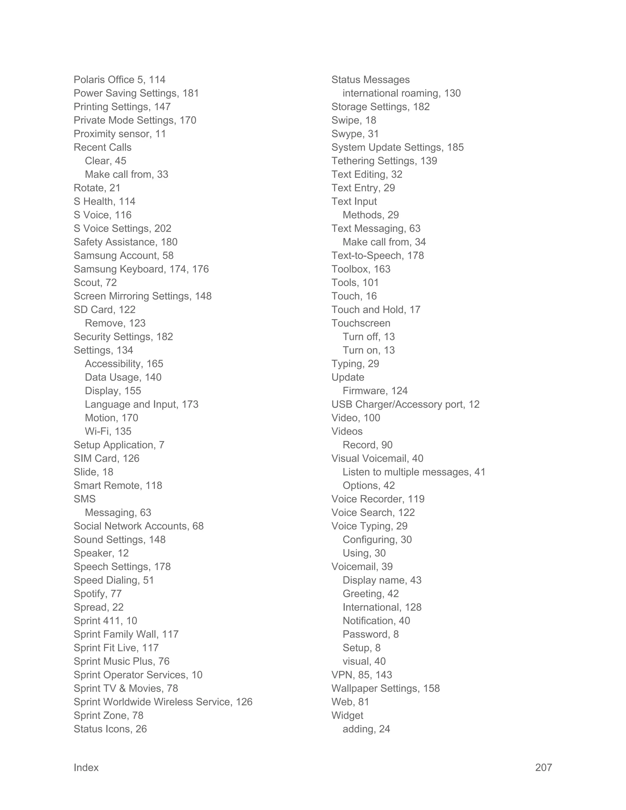 Index 207
Polaris Office 5, 114
Power Saving Settings, 181
Printing Settings, 147
Private Mode Settings, 170
Proximity sensor, 11
Recent Calls
Clear, 45
Make call from, 33
Rotate, 21
S Health, 114
S Voice, 116
S Voice Settings, 202
Safety Assistance, 180
Samsung Account, 58
Samsung Keyboard, 174, 176
Scout, 72
Screen Mirroring Settings, 148
SD Card, 122
Remove, 123
Security Settings, 182
Settings, 134
Accessibility, 165
Data Usage, 140
Display, 155
Language and Input, 173
Motion, 170
Wi-Fi, 135
Setup Application, 7
SIM Card, 126
Slide, 18
Smart Remote, 118
SMS
Messaging, 63
Social Network Accounts, 68
Sound Settings, 148
Speaker, 12
Speech Settings, 178
Speed Dialing, 51
Spotify, 77
Spread, 22
Sprint 411, 10
Sprint Family Wall, 117
Sprint Fit Live, 117
Sprint Music Plus, 76
Sprint Operator Services, 10
Sprint TV & Movies, 78
Sprint Worldwide Wireless Service, 126
Sprint Zone, 78
Status Icons, 26
Status Messages
international roaming, 130
Storage Settings, 182
Swipe, 18
Swype, 31
System Update Settings, 185
Tethering Settings, 139
Text Editing, 32
Text Entry, 29
Text Input
Methods, 29
Text Messaging, 63
Make call from, 34
Text-to-Speech, 178
Toolbox, 163
Tools, 101
Touch, 16
Touch and Hold, 17
Touchscreen
Turn off, 13
Turn on, 13
Typing, 29
Update
Firmware, 124
USB Charger/Accessory port, 12
Video, 100
Videos
Record, 90
Visual Voicemail, 40
Listen to multiple messages, 41
Options, 42
Voice Recorder, 119
Voice Search, 122
Voice Typing, 29
Configuring, 30
Using, 30
Voicemail, 39
Display name, 43
Greeting, 42
International, 128
Notification, 40
Password, 8
Setup, 8
visual, 40
VPN, 85, 143
Wallpaper Settings, 158
Web, 81
Widget
adding, 24
 