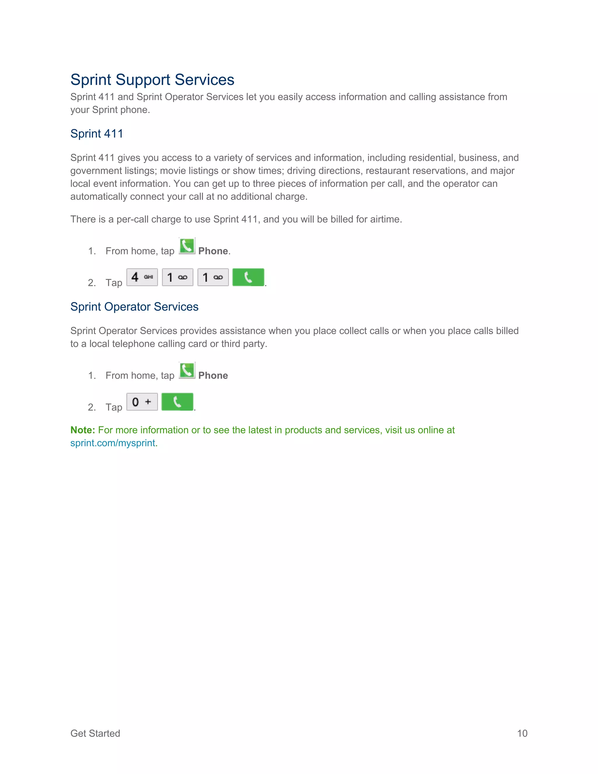 Get Started 10
Sprint Support Services
Sprint 411 and Sprint Operator Services let you easily access information and calling assistance from
your Sprint phone.
Sprint 411
Sprint 411 gives you access to a variety of services and information, including residential, business, and
government listings; movie listings or show times; driving directions, restaurant reservations, and major
local event information. You can get up to three pieces of information per call, and the operator can
automatically connect your call at no additional charge.
There is a per-call charge to use Sprint 411, and you will be billed for airtime.
1. From home, tap Phone.
2. Tap .
Sprint Operator Services
Sprint Operator Services provides assistance when you place collect calls or when you place calls billed
to a local telephone calling card or third party.
1. From home, tap Phone
2. Tap .
Note: For more information or to see the latest in products and services, visit us online at
sprint.com/mysprint.
 