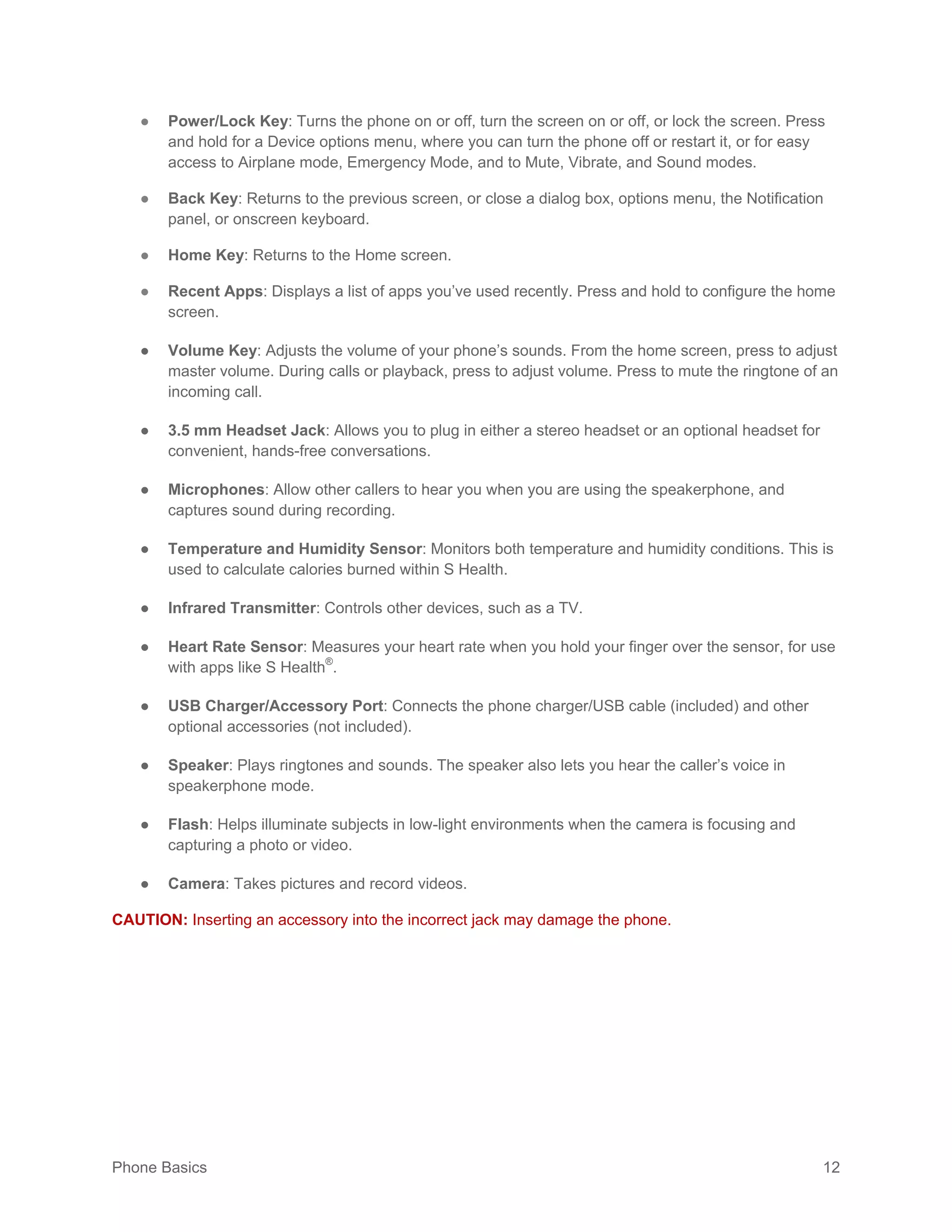 Phone Basics 12
● Power/Lock Key: Turns the phone on or off, turn the screen on or off, or lock the screen. Press
and hold for a Device options menu, where you can turn the phone off or restart it, or for easy
access to Airplane mode, Emergency Mode, and to Mute, Vibrate, and Sound modes.
● Back Key: Returns to the previous screen, or close a dialog box, options menu, the Notification
panel, or onscreen keyboard.
● Home Key: Returns to the Home screen.
● Recent Apps: Displays a list of apps you’ve used recently. Press and hold to configure the home
screen.
● Volume Key: Adjusts the volume of your phone’s sounds. From the home screen, press to adjust
master volume. During calls or playback, press to adjust volume. Press to mute the ringtone of an
incoming call.
● 3.5 mm Headset Jack: Allows you to plug in either a stereo headset or an optional headset for
convenient, hands-free conversations.
● Microphones: Allow other callers to hear you when you are using the speakerphone, and
captures sound during recording.
● Temperature and Humidity Sensor: Monitors both temperature and humidity conditions. This is
used to calculate calories burned within S Health.
● Infrared Transmitter: Controls other devices, such as a TV.
● Heart Rate Sensor: Measures your heart rate when you hold your finger over the sensor, for use
with apps like S Health®
.
● USB Charger/Accessory Port: Connects the phone charger/USB cable (included) and other
optional accessories (not included).
● Speaker: Plays ringtones and sounds. The speaker also lets you hear the caller’s voice in
speakerphone mode.
● Flash: Helps illuminate subjects in low-light environments when the camera is focusing and
capturing a photo or video.
● Camera: Takes pictures and record videos.
CAUTION: Inserting an accessory into the incorrect jack may damage the phone.
 
