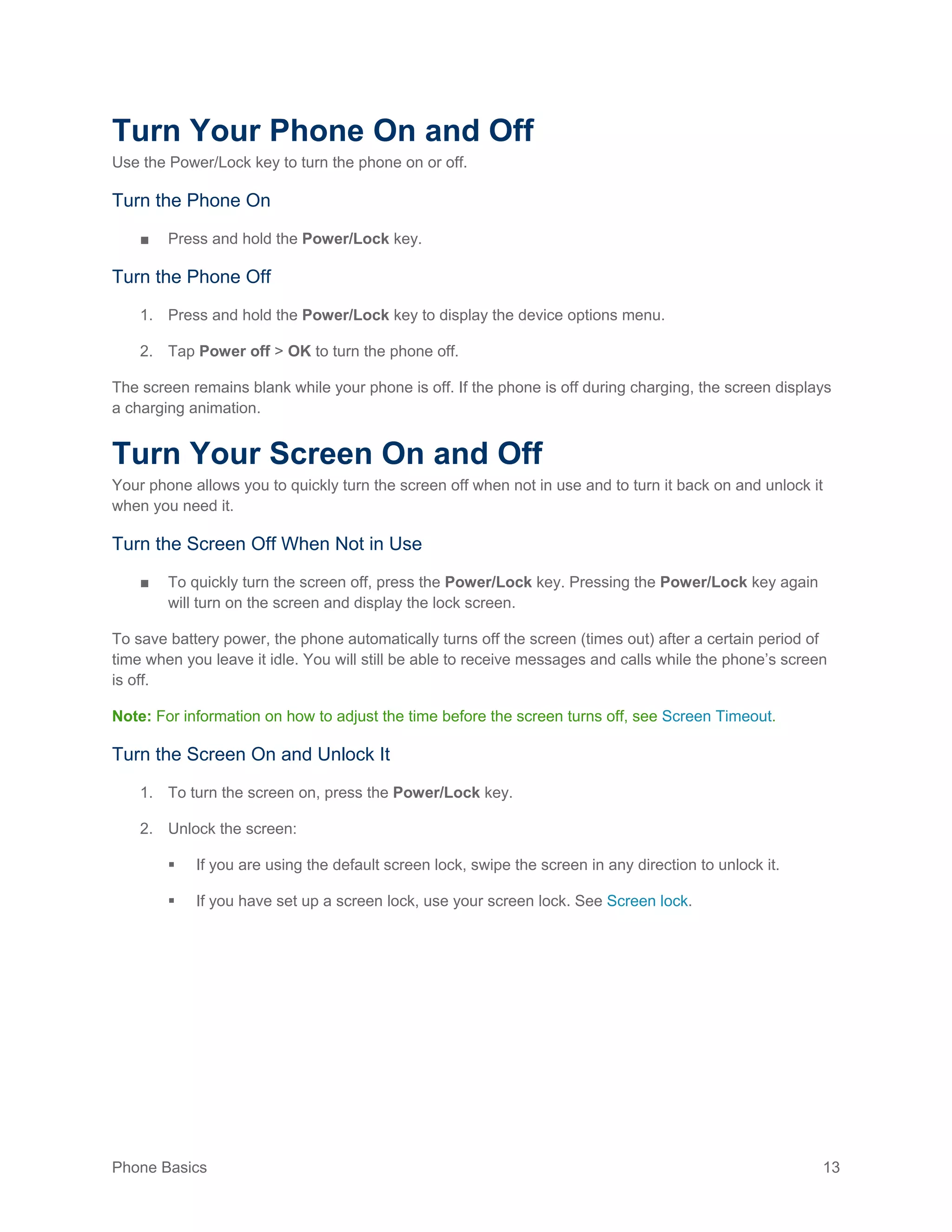 Phone Basics 13
Turn Your Phone On and Off
Use the Power/Lock key to turn the phone on or off.
Turn the Phone On
■ Press and hold the Power/Lock key.
Turn the Phone Off
1. Press and hold the Power/Lock key to display the device options menu.
2. Tap Power off > OK to turn the phone off.
The screen remains blank while your phone is off. If the phone is off during charging, the screen displays
a charging animation.
Turn Your Screen On and Off
Your phone allows you to quickly turn the screen off when not in use and to turn it back on and unlock it
when you need it.
Turn the Screen Off When Not in Use
■ To quickly turn the screen off, press the Power/Lock key. Pressing the Power/Lock key again
will turn on the screen and display the lock screen.
To save battery power, the phone automatically turns off the screen (times out) after a certain period of
time when you leave it idle. You will still be able to receive messages and calls while the phone’s screen
is off.
Note: For information on how to adjust the time before the screen turns off, see Screen Timeout.
Turn the Screen On and Unlock It
1. To turn the screen on, press the Power/Lock key.
2. Unlock the screen:
 If you are using the default screen lock, swipe the screen in any direction to unlock it.
 If you have set up a screen lock, use your screen lock. See Screen lock.
 