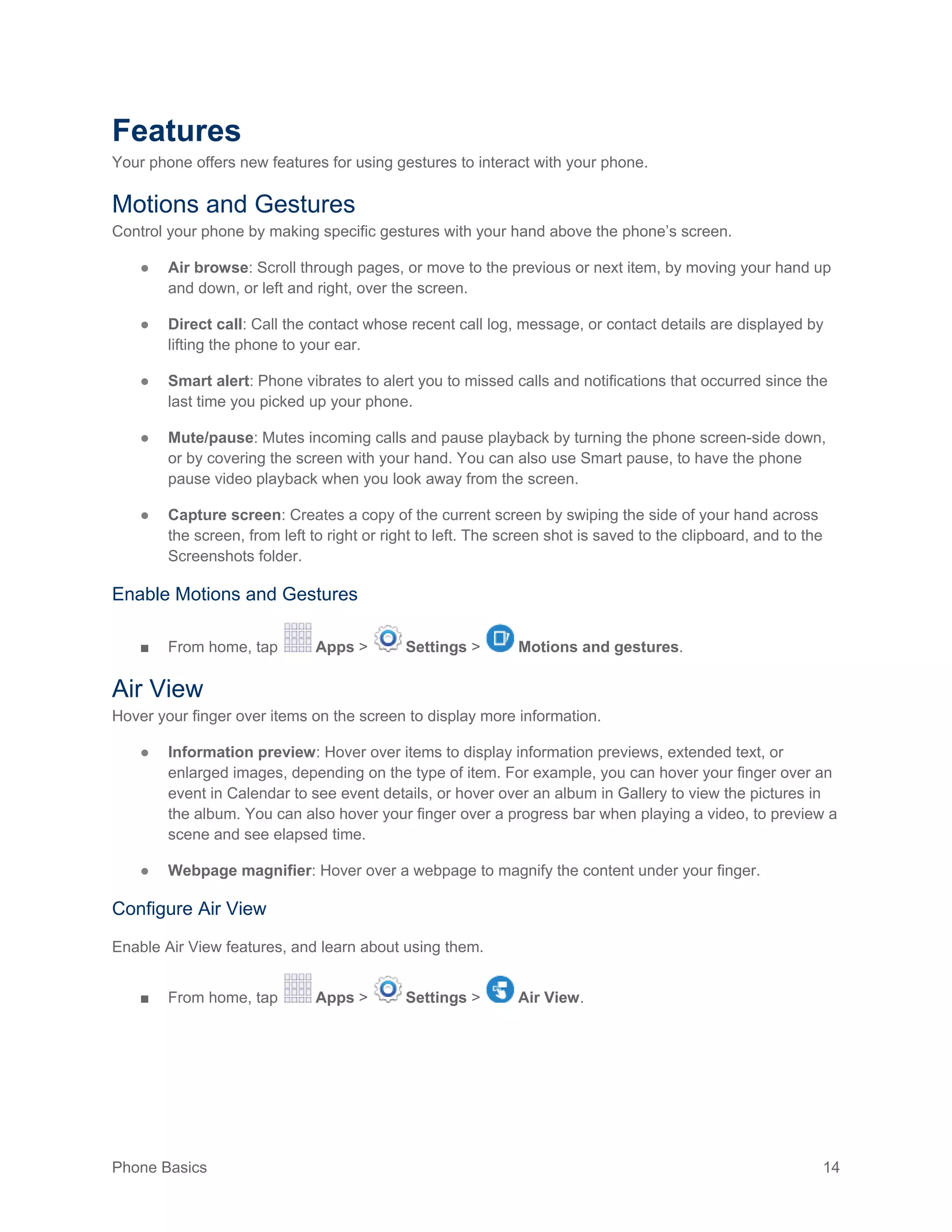 Phone Basics 14
Features
Your phone offers new features for using gestures to interact with your phone.
Motions and Gestures
Control your phone by making specific gestures with your hand above the phone’s screen.
● Air browse: Scroll through pages, or move to the previous or next item, by moving your hand up
and down, or left and right, over the screen.
● Direct call: Call the contact whose recent call log, message, or contact details are displayed by
lifting the phone to your ear.
● Smart alert: Phone vibrates to alert you to missed calls and notifications that occurred since the
last time you picked up your phone.
● Mute/pause: Mutes incoming calls and pause playback by turning the phone screen-side down,
or by covering the screen with your hand. You can also use Smart pause, to have the phone
pause video playback when you look away from the screen.
● Capture screen: Creates a copy of the current screen by swiping the side of your hand across
the screen, from left to right or right to left. The screen shot is saved to the clipboard, and to the
Screenshots folder.
Enable Motions and Gestures
■ From home, tap Apps > Settings > Motions and gestures.
Air View
Hover your finger over items on the screen to display more information.
● Information preview: Hover over items to display information previews, extended text, or
enlarged images, depending on the type of item. For example, you can hover your finger over an
event in Calendar to see event details, or hover over an album in Gallery to view the pictures in
the album. You can also hover your finger over a progress bar when playing a video, to preview a
scene and see elapsed time.
● Webpage magnifier: Hover over a webpage to magnify the content under your finger.
Configure Air View
Enable Air View features, and learn about using them.
■ From home, tap Apps > Settings > Air View.
 