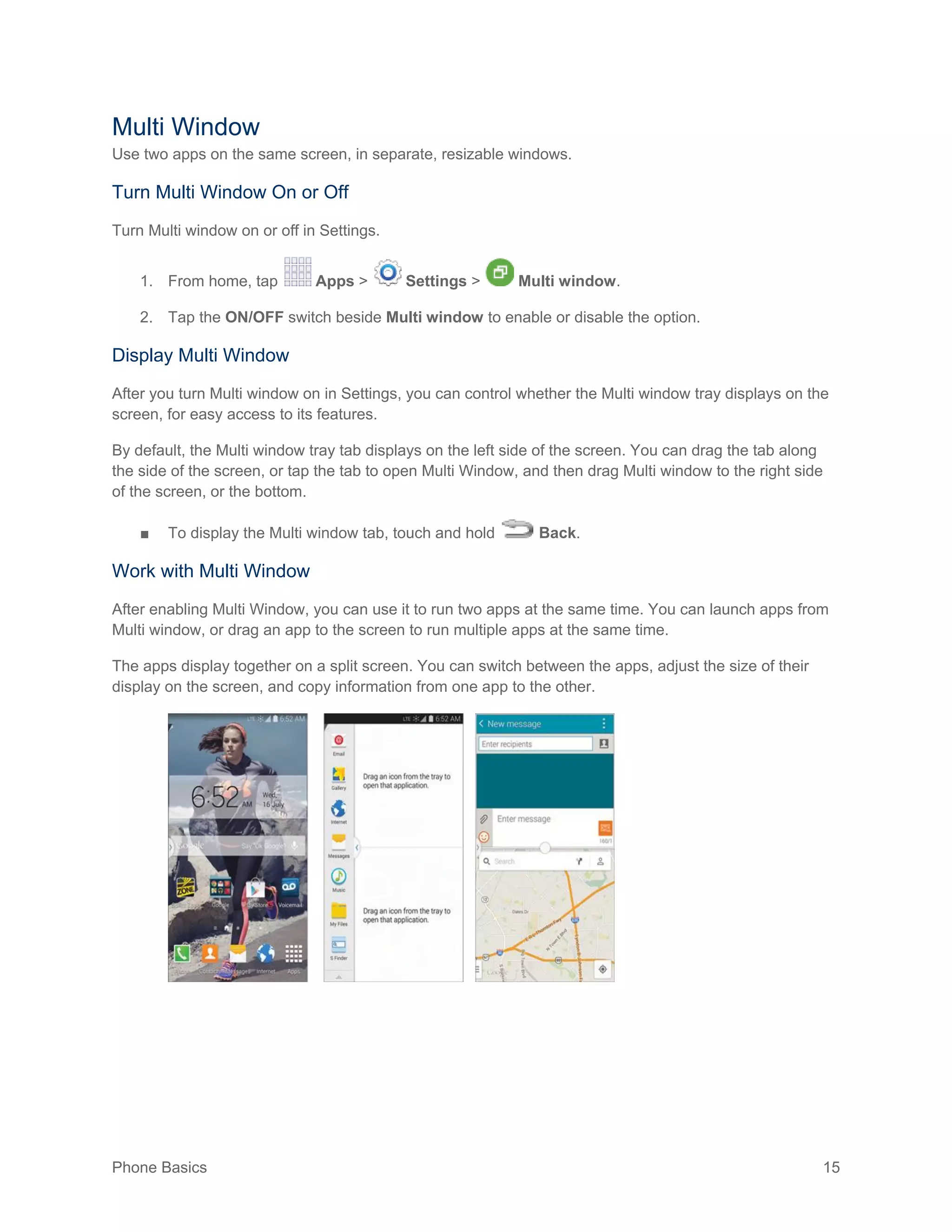 Phone Basics 15
Multi Window
Use two apps on the same screen, in separate, resizable windows.
Turn Multi Window On or Off
Turn Multi window on or off in Settings.
1. From home, tap Apps > Settings > Multi window.
2. Tap the ON/OFF switch beside Multi window to enable or disable the option.
Display Multi Window
After you turn Multi window on in Settings, you can control whether the Multi window tray displays on the
screen, for easy access to its features.
By default, the Multi window tray tab displays on the left side of the screen. You can drag the tab along
the side of the screen, or tap the tab to open Multi Window, and then drag Multi window to the right side
of the screen, or the bottom.
■ To display the Multi window tab, touch and hold Back.
Work with Multi Window
After enabling Multi Window, you can use it to run two apps at the same time. You can launch apps from
Multi window, or drag an app to the screen to run multiple apps at the same time.
The apps display together on a split screen. You can switch between the apps, adjust the size of their
display on the screen, and copy information from one app to the other.
 