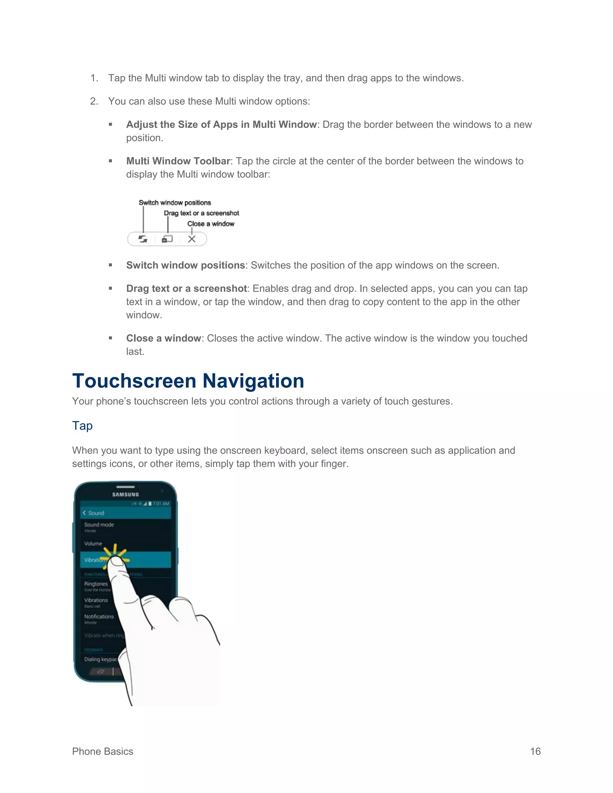Phone Basics 16
1. Tap the Multi window tab to display the tray, and then drag apps to the windows.
2. You can also use these Multi window options:
 Adjust the Size of Apps in Multi Window: Drag the border between the windows to a new
position.
 Multi Window Toolbar: Tap the circle at the center of the border between the windows to
display the Multi window toolbar:
 Switch window positions: Switches the position of the app windows on the screen.
 Drag text or a screenshot: Enables drag and drop. In selected apps, you can you can tap
text in a window, or tap the window, and then drag to copy content to the app in the other
window.
 Close a window: Closes the active window. The active window is the window you touched
last.
Touchscreen Navigation
Your phone’s touchscreen lets you control actions through a variety of touch gestures.
Tap
When you want to type using the onscreen keyboard, select items onscreen such as application and
settings icons, or other items, simply tap them with your finger.
 