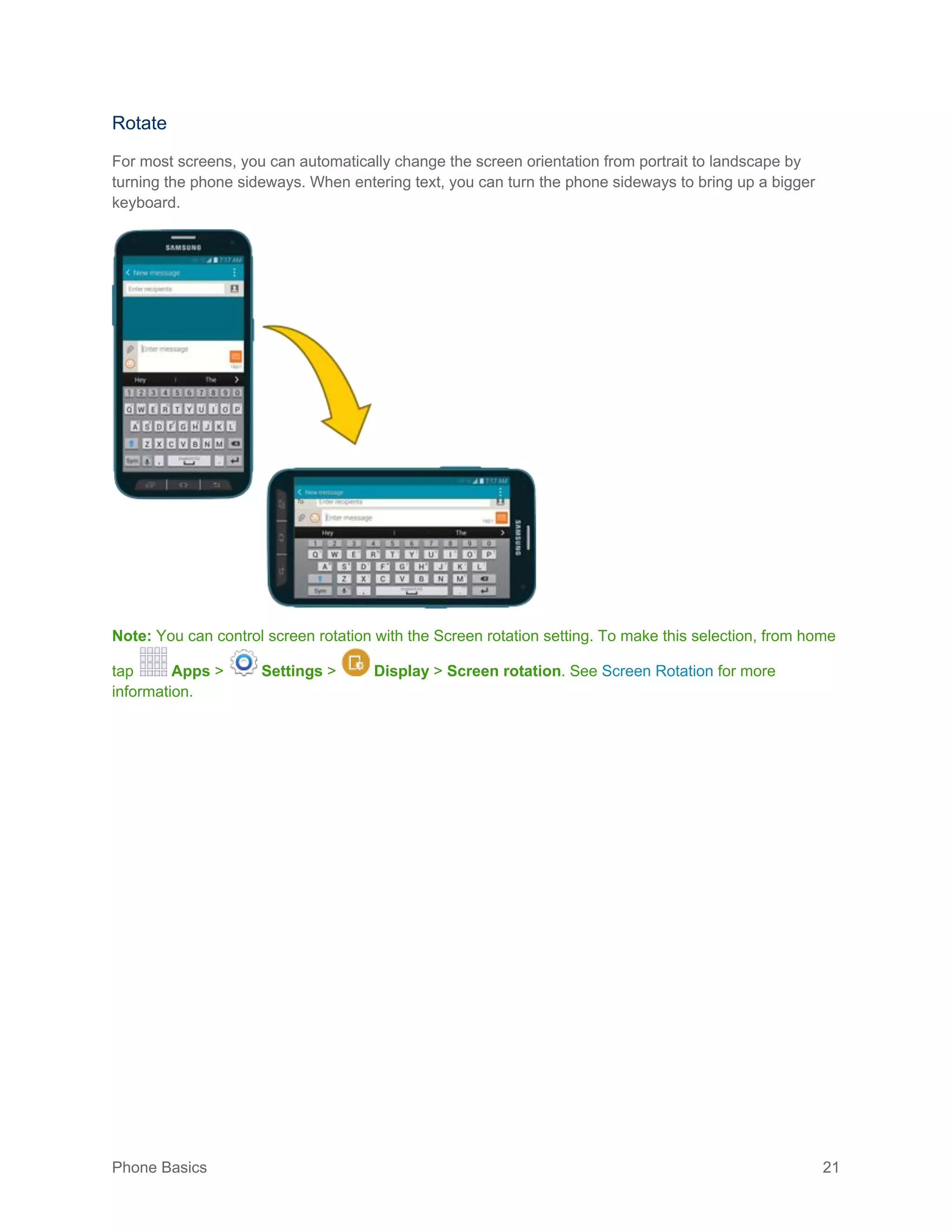 Phone Basics 21
Rotate
For most screens, you can automatically change the screen orientation from portrait to landscape by
turning the phone sideways. When entering text, you can turn the phone sideways to bring up a bigger
keyboard.
Note: You can control screen rotation with the Screen rotation setting. To make this selection, from home
tap Apps > Settings > Display > Screen rotation. See Screen Rotation for more
information.
 
