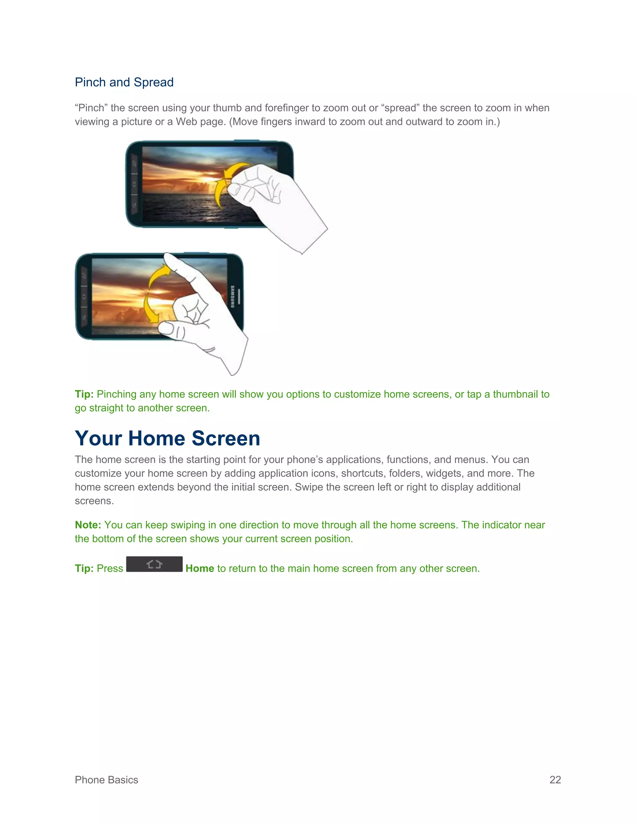 Phone Basics 22
Pinch and Spread
“Pinch” the screen using your thumb and forefinger to zoom out or “spread” the screen to zoom in when
viewing a picture or a Web page. (Move fingers inward to zoom out and outward to zoom in.)
Tip: Pinching any home screen will show you options to customize home screens, or tap a thumbnail to
go straight to another screen.
Your Home Screen
The home screen is the starting point for your phone’s applications, functions, and menus. You can
customize your home screen by adding application icons, shortcuts, folders, widgets, and more. The
home screen extends beyond the initial screen. Swipe the screen left or right to display additional
screens.
Note: You can keep swiping in one direction to move through all the home screens. The indicator near
the bottom of the screen shows your current screen position.
Tip: Press Home to return to the main home screen from any other screen.
 
