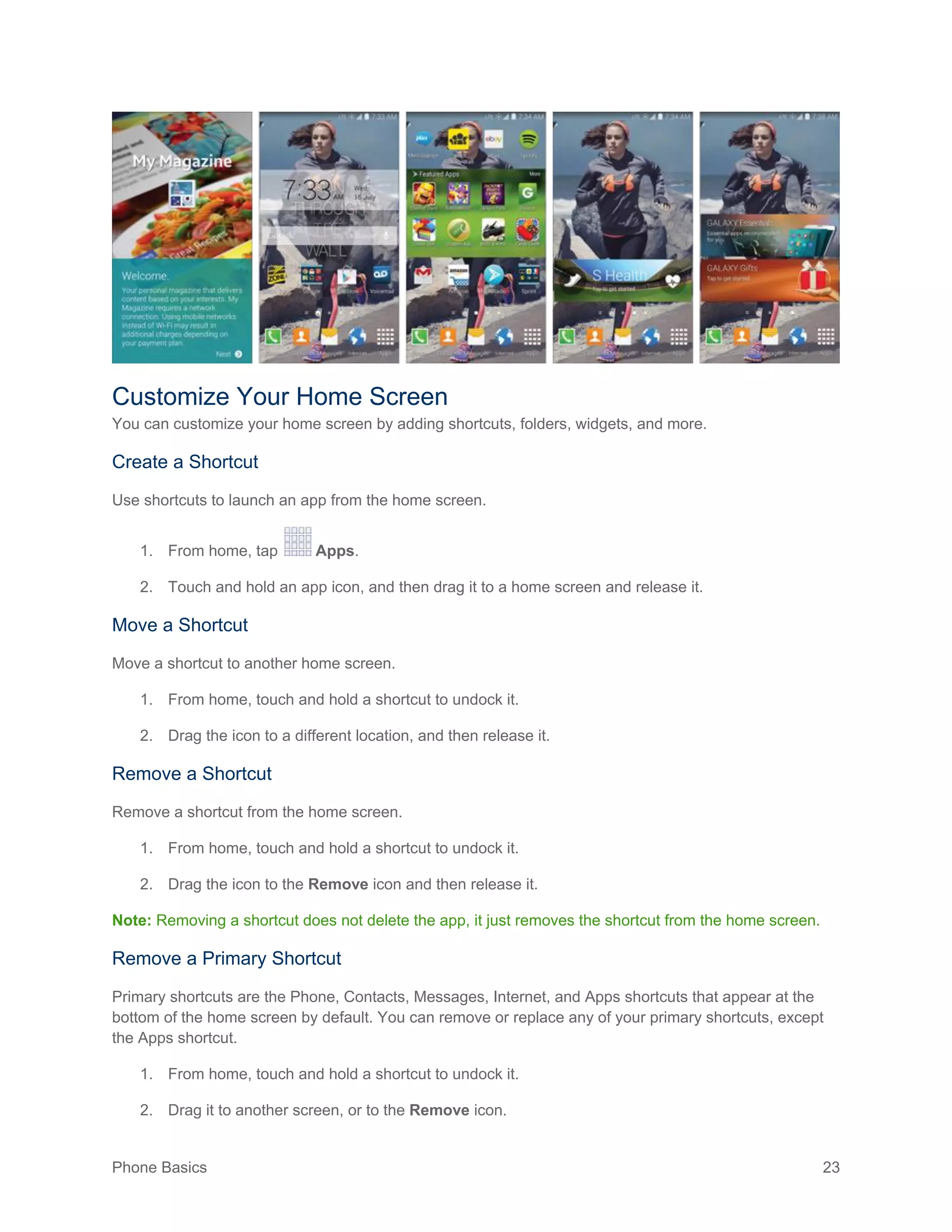 Phone Basics 23
Customize Your Home Screen
You can customize your home screen by adding shortcuts, folders, widgets, and more.
Create a Shortcut
Use shortcuts to launch an app from the home screen.
1. From home, tap Apps.
2. Touch and hold an app icon, and then drag it to a home screen and release it.
Move a Shortcut
Move a shortcut to another home screen.
1. From home, touch and hold a shortcut to undock it.
2. Drag the icon to a different location, and then release it.
Remove a Shortcut
Remove a shortcut from the home screen.
1. From home, touch and hold a shortcut to undock it.
2. Drag the icon to the Remove icon and then release it.
Note: Removing a shortcut does not delete the app, it just removes the shortcut from the home screen.
Remove a Primary Shortcut
Primary shortcuts are the Phone, Contacts, Messages, Internet, and Apps shortcuts that appear at the
bottom of the home screen by default. You can remove or replace any of your primary shortcuts, except
the Apps shortcut.
1. From home, touch and hold a shortcut to undock it.
2. Drag it to another screen, or to the Remove icon.
 