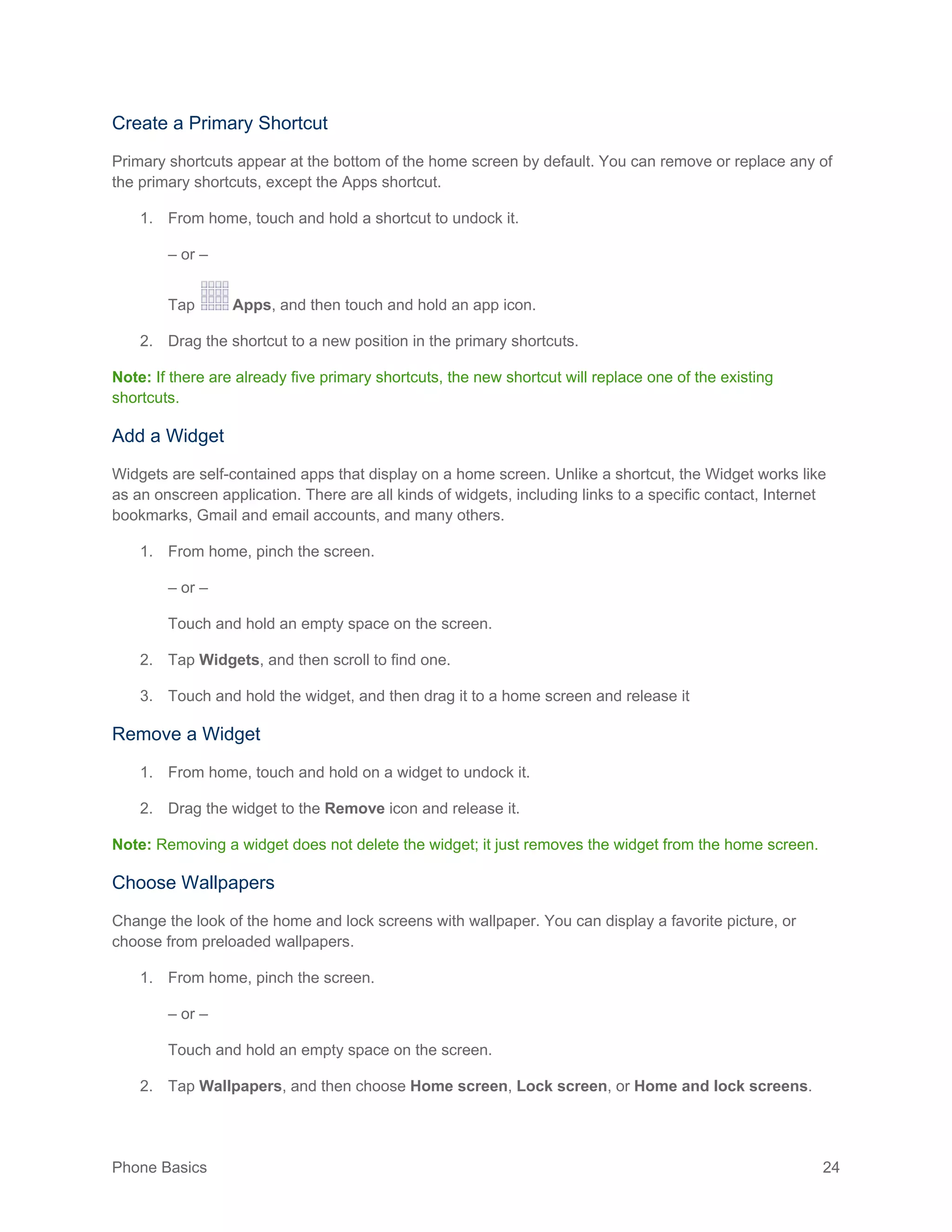 Phone Basics 24
Create a Primary Shortcut
Primary shortcuts appear at the bottom of the home screen by default. You can remove or replace any of
the primary shortcuts, except the Apps shortcut.
1. From home, touch and hold a shortcut to undock it.
– or –
Tap Apps, and then touch and hold an app icon.
2. Drag the shortcut to a new position in the primary shortcuts.
Note: If there are already five primary shortcuts, the new shortcut will replace one of the existing
shortcuts.
Add a Widget
Widgets are self-contained apps that display on a home screen. Unlike a shortcut, the Widget works like
as an onscreen application. There are all kinds of widgets, including links to a specific contact, Internet
bookmarks, Gmail and email accounts, and many others.
1. From home, pinch the screen.
– or –
Touch and hold an empty space on the screen.
2. Tap Widgets, and then scroll to find one.
3. Touch and hold the widget, and then drag it to a home screen and release it
Remove a Widget
1. From home, touch and hold on a widget to undock it.
2. Drag the widget to the Remove icon and release it.
Note: Removing a widget does not delete the widget; it just removes the widget from the home screen.
Choose Wallpapers
Change the look of the home and lock screens with wallpaper. You can display a favorite picture, or
choose from preloaded wallpapers.
1. From home, pinch the screen.
– or –
Touch and hold an empty space on the screen.
2. Tap Wallpapers, and then choose Home screen, Lock screen, or Home and lock screens.
 