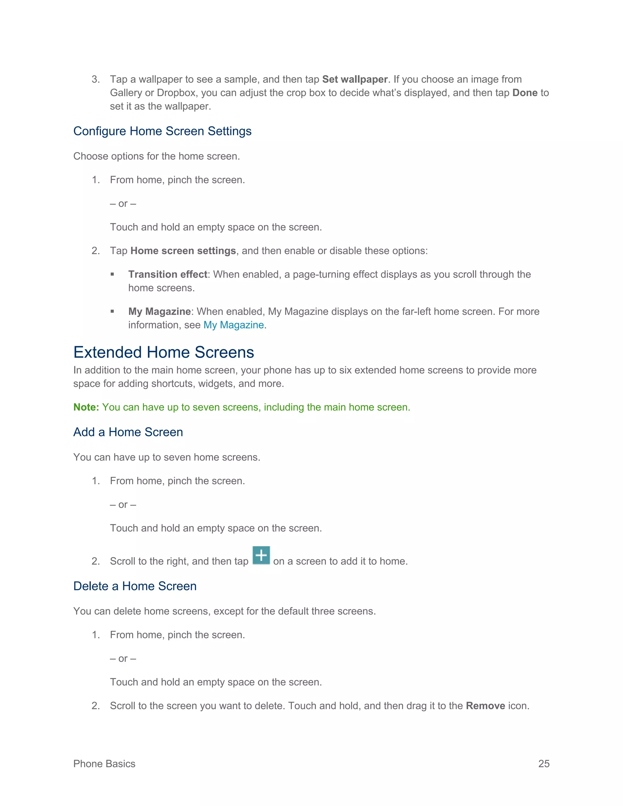 Phone Basics 25
3. Tap a wallpaper to see a sample, and then tap Set wallpaper. If you choose an image from
Gallery or Dropbox, you can adjust the crop box to decide what’s displayed, and then tap Done to
set it as the wallpaper.
Configure Home Screen Settings
Choose options for the home screen.
1. From home, pinch the screen.
– or –
Touch and hold an empty space on the screen.
2. Tap Home screen settings, and then enable or disable these options:
 Transition effect: When enabled, a page-turning effect displays as you scroll through the
home screens.
 My Magazine: When enabled, My Magazine displays on the far-left home screen. For more
information, see My Magazine.
Extended Home Screens
In addition to the main home screen, your phone has up to six extended home screens to provide more
space for adding shortcuts, widgets, and more.
Note: You can have up to seven screens, including the main home screen.
Add a Home Screen
You can have up to seven home screens.
1. From home, pinch the screen.
– or –
Touch and hold an empty space on the screen.
2. Scroll to the right, and then tap on a screen to add it to home.
Delete a Home Screen
You can delete home screens, except for the default three screens.
1. From home, pinch the screen.
– or –
Touch and hold an empty space on the screen.
2. Scroll to the screen you want to delete. Touch and hold, and then drag it to the Remove icon.
 