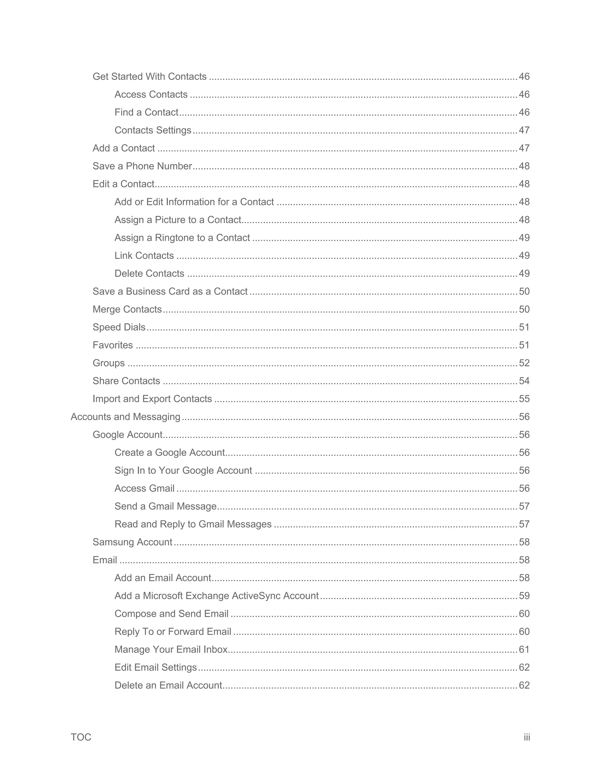 TOC iii
Get Started With Contacts ..................................................................................................................46
Access Contacts .........................................................................................................................46
Find a Contact.............................................................................................................................46
Contacts Settings........................................................................................................................47
Add a Contact .....................................................................................................................................47
Save a Phone Number........................................................................................................................48
Edit a Contact......................................................................................................................................48
Add or Edit Information for a Contact .........................................................................................48
Assign a Picture to a Contact......................................................................................................48
Assign a Ringtone to a Contact ..................................................................................................49
Link Contacts ..............................................................................................................................49
Delete Contacts ..........................................................................................................................49
Save a Business Card as a Contact ...................................................................................................50
Merge Contacts...................................................................................................................................50
Speed Dials.........................................................................................................................................51
Favorites .............................................................................................................................................51
Groups ................................................................................................................................................52
Share Contacts ...................................................................................................................................54
Import and Export Contacts ................................................................................................................55
Accounts and Messaging............................................................................................................................56
Google Account...................................................................................................................................56
Create a Google Account............................................................................................................56
Sign In to Your Google Account .................................................................................................56
Access Gmail ..............................................................................................................................56
Send a Gmail Message...............................................................................................................57
Read and Reply to Gmail Messages ..........................................................................................57
Samsung Account...............................................................................................................................58
Email ...................................................................................................................................................58
Add an Email Account.................................................................................................................58
Add a Microsoft Exchange ActiveSync Account.........................................................................59
Compose and Send Email ..........................................................................................................60
Reply To or Forward Email .........................................................................................................60
Manage Your Email Inbox...........................................................................................................61
Edit Email Settings......................................................................................................................62
Delete an Email Account.............................................................................................................62
 