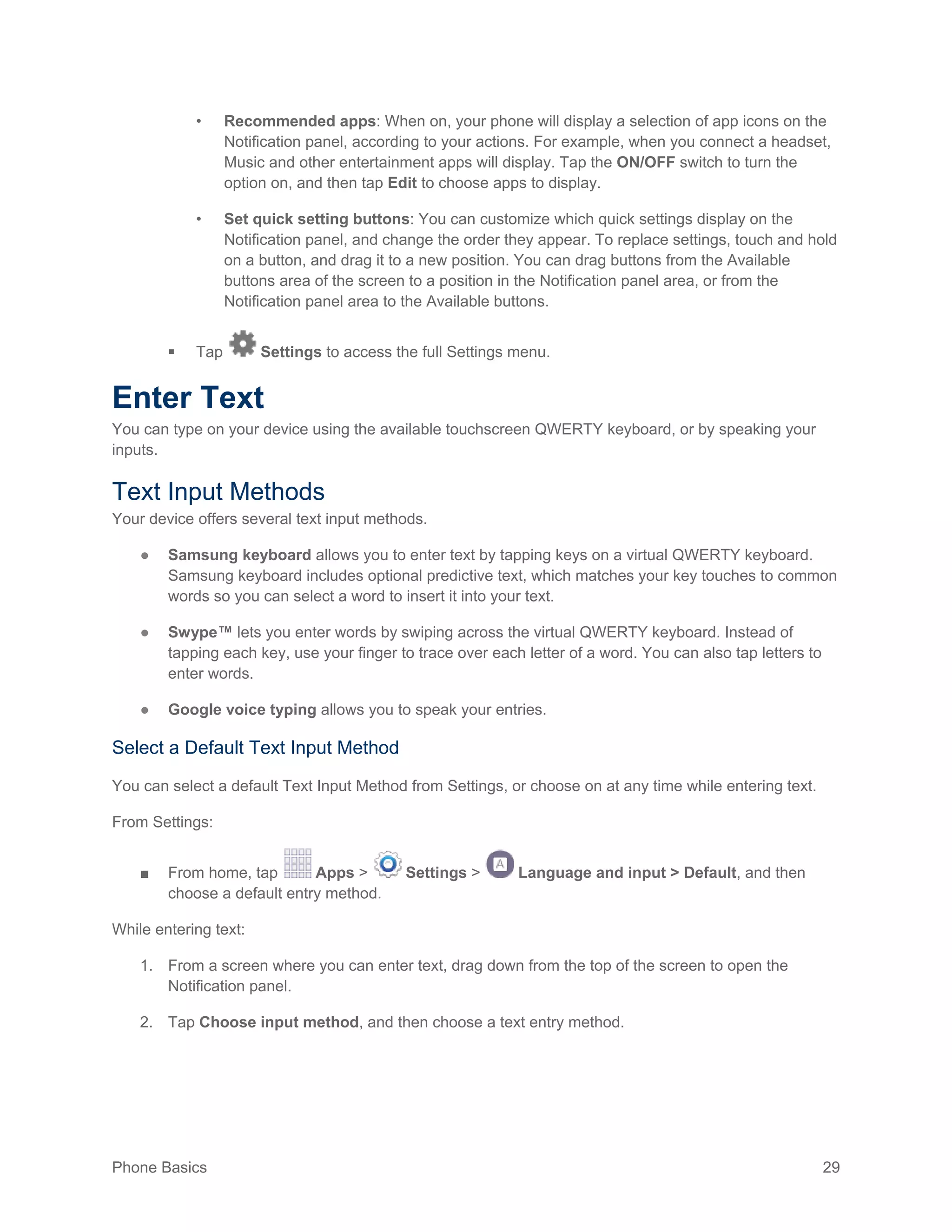 Phone Basics 29
• Recommended apps: When on, your phone will display a selection of app icons on the
Notification panel, according to your actions. For example, when you connect a headset,
Music and other entertainment apps will display. Tap the ON/OFF switch to turn the
option on, and then tap Edit to choose apps to display.
• Set quick setting buttons: You can customize which quick settings display on the
Notification panel, and change the order they appear. To replace settings, touch and hold
on a button, and drag it to a new position. You can drag buttons from the Available
buttons area of the screen to a position in the Notification panel area, or from the
Notification panel area to the Available buttons.
 Tap Settings to access the full Settings menu.
Enter Text
You can type on your device using the available touchscreen QWERTY keyboard, or by speaking your
inputs.
Text Input Methods
Your device offers several text input methods.
● Samsung keyboard allows you to enter text by tapping keys on a virtual QWERTY keyboard.
Samsung keyboard includes optional predictive text, which matches your key touches to common
words so you can select a word to insert it into your text.
● Swype™ lets you enter words by swiping across the virtual QWERTY keyboard. Instead of
tapping each key, use your finger to trace over each letter of a word. You can also tap letters to
enter words.
● Google voice typing allows you to speak your entries.
Select a Default Text Input Method
You can select a default Text Input Method from Settings, or choose on at any time while entering text.
From Settings:
■ From home, tap Apps > Settings > Language and input > Default, and then
choose a default entry method.
While entering text:
1. From a screen where you can enter text, drag down from the top of the screen to open the
Notification panel.
2. Tap Choose input method, and then choose a text entry method.
 