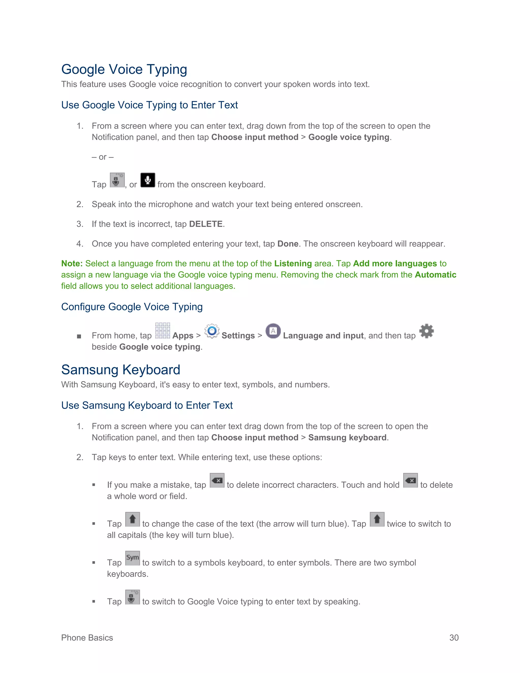 Phone Basics 30
Google Voice Typing
This feature uses Google voice recognition to convert your spoken words into text.
Use Google Voice Typing to Enter Text
1. From a screen where you can enter text, drag down from the top of the screen to open the
Notification panel, and then tap Choose input method > Google voice typing.
– or –
Tap , or from the onscreen keyboard.
2. Speak into the microphone and watch your text being entered onscreen.
3. If the text is incorrect, tap DELETE.
4. Once you have completed entering your text, tap Done. The onscreen keyboard will reappear.
Note: Select a language from the menu at the top of the Listening area. Tap Add more languages to
assign a new language via the Google voice typing menu. Removing the check mark from the Automatic
field allows you to select additional languages.
Configure Google Voice Typing
■ From home, tap Apps > Settings > Language and input, and then tap
beside Google voice typing.
Samsung Keyboard
With Samsung Keyboard, it's easy to enter text, symbols, and numbers.
Use Samsung Keyboard to Enter Text
1. From a screen where you can enter text drag down from the top of the screen to open the
Notification panel, and then tap Choose input method > Samsung keyboard.
2. Tap keys to enter text. While entering text, use these options:
 If you make a mistake, tap to delete incorrect characters. Touch and hold to delete
a whole word or field.
 Tap to change the case of the text (the arrow will turn blue). Tap twice to switch to
all capitals (the key will turn blue).
 Tap to switch to a symbols keyboard, to enter symbols. There are two symbol
keyboards.
 Tap to switch to Google Voice typing to enter text by speaking.
 