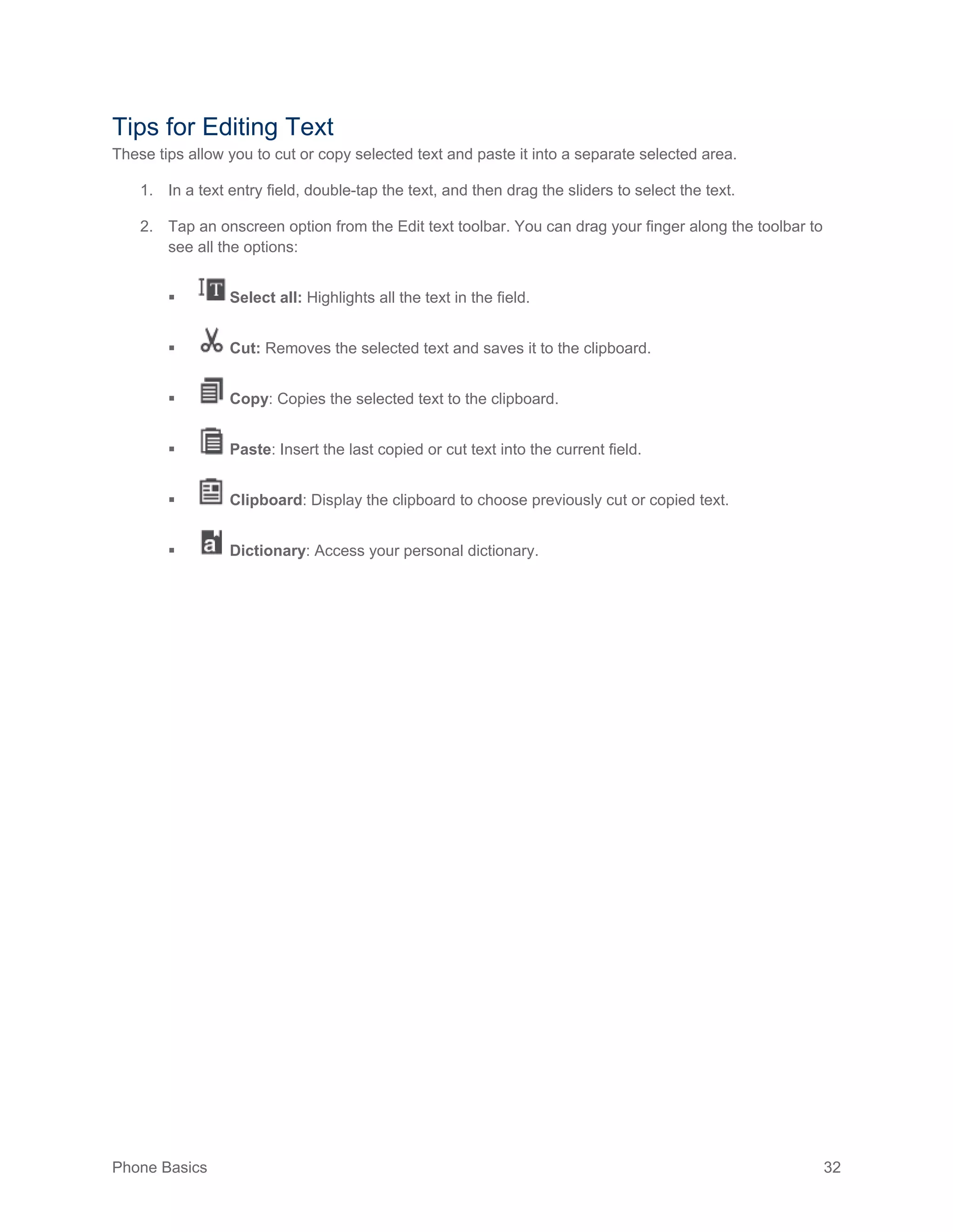 Phone Basics 32
Tips for Editing Text
These tips allow you to cut or copy selected text and paste it into a separate selected area.
1. In a text entry field, double-tap the text, and then drag the sliders to select the text.
2. Tap an onscreen option from the Edit text toolbar. You can drag your finger along the toolbar to
see all the options:
 Select all: Highlights all the text in the field.
 Cut: Removes the selected text and saves it to the clipboard.
 Copy: Copies the selected text to the clipboard.
 Paste: Insert the last copied or cut text into the current field.
 Clipboard: Display the clipboard to choose previously cut or copied text.
 Dictionary: Access your personal dictionary.
 