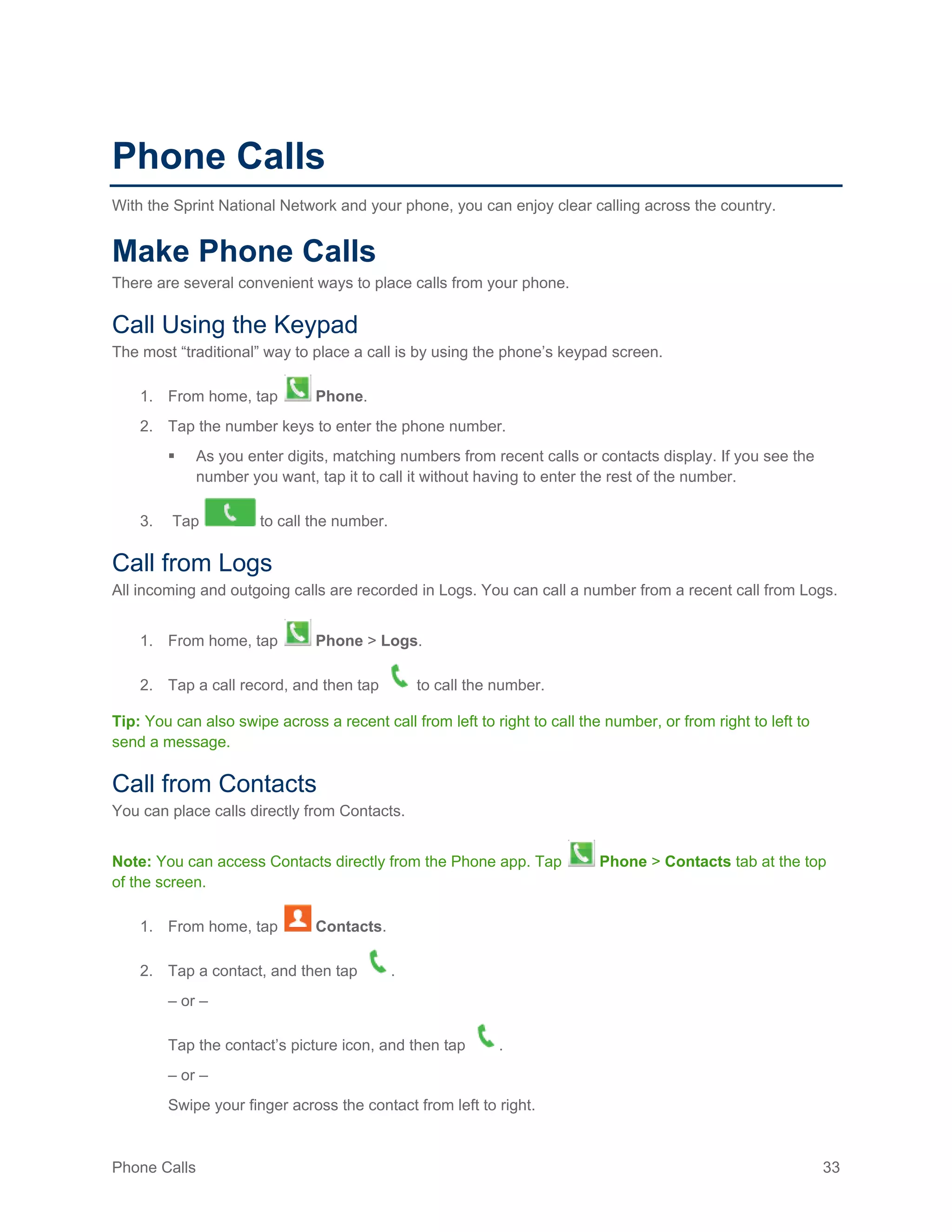 Phone Calls 33
Phone Calls
With the Sprint National Network and your phone, you can enjoy clear calling across the country.
Make Phone Calls
There are several convenient ways to place calls from your phone.
Call Using the Keypad
The most “traditional” way to place a call is by using the phone’s keypad screen.
1. From home, tap Phone.
2. Tap the number keys to enter the phone number.
 As you enter digits, matching numbers from recent calls or contacts display. If you see the
number you want, tap it to call it without having to enter the rest of the number.
3. Tap to call the number.
Call from Logs
All incoming and outgoing calls are recorded in Logs. You can call a number from a recent call from Logs.
1. From home, tap Phone > Logs.
2. Tap a call record, and then tap to call the number.
Tip: You can also swipe across a recent call from left to right to call the number, or from right to left to
send a message.
Call from Contacts
You can place calls directly from Contacts.
Note: You can access Contacts directly from the Phone app. Tap Phone > Contacts tab at the top
of the screen.
1. From home, tap Contacts.
2. Tap a contact, and then tap .
– or –
Tap the contact’s picture icon, and then tap .
– or –
Swipe your finger across the contact from left to right.
 